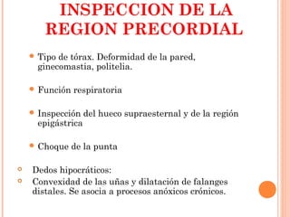 INSPECCION DE LA
REGION PRECORDIAL
 Tipo de tórax. Deformidad de la pared,
ginecomastia, politelia.
 Función respiratoria
 Inspección del hueco supraesternal y de la región
epigástrica
 Choque de la punta
 Dedos hipocráticos:
 Convexidad de las uñas y dilatación de falanges
distales. Se asocia a procesos anóxicos crónicos.
 