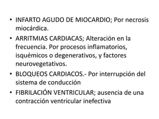 • INFARTO AGUDO DE MIOCARDIO; Por necrosis
miocárdica.
• ARRITMIAS CARDIACAS; Alteración en la
frecuencia. Por procesos inflamatorios,
isquémicos o degenerativos, y factores
neurovegetativos.
• BLOQUEOS CARDIACOS.- Por interrupción del
sistema de conducción
• FIBRILACIÓN VENTRICULAR; ausencia de una
contracción ventricular inefectiva
 