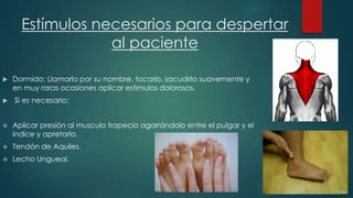 Estímulos necesarios para despertar 
al paciente 
 Dormido: Llamarlo por su nombre, tocarlo, sacudirlo suavemente y 
en muy raras ocasiones aplicar estímulos dolorosos. 
 Si es necesario: 
 Aplicar presión al musculo trapecio agarrándolo entre el pulgar y el 
índice y apretarlo. 
 Tendón de Aquiles. 
 Lecho Ungueal. 
 