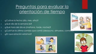 Preguntas para evaluar la 
orientación de tiempo 
1. -¿Cuál es la fecha (día, mes, año)? 
2. -¿Qué día de la semana es? 
3. -¿Qué hora del día es (mañana, tarde, noche)? 
4. -¿Cuál fue la ultima comida que comió (desayuno, almuerzo, comida)? 
5. -¿En que estación estamos? 
 