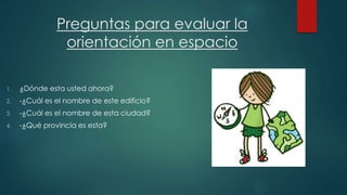 Preguntas para evaluar la 
orientación en espacio 
1. ¿Dónde esta usted ahora? 
2. -¿Cuál es el nombre de este edificio? 
3. -¿Cuál es el nombre de esta ciudad? 
4. -¿Qué provincia es esta? 
 