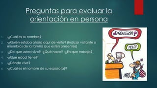 Preguntas para evaluar la 
orientación en persona 
1. -¿Cuál es su nombre? 
2. -¿Quién estaba ahora aquí de visita? (Indicar visitante o 
miembros de la familia que estén presentes) 
3. -¿De que usted vive? -¿Qué hace? -¿En que trabaja? 
4. -¿Qué edad tiene? 
5. -¿Dónde vive? 
6. -¿Cuál es el nombre de su esposo(a)? 
 