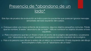 Presencia de *abandono de un 
lado* 
Este tipo de prueba de evaluación se indica para los pacientes que parecen ignorar mensajes 
sensoriales del lado izquierdo del cuerpo. 
 Coloque sobre una mesa enfrente de la persona, algunos objetos pequeños comunes. Pídale 
que los nombre. Si existe “abandono de un lado”, falla en nombrar los objetos situados al lado 
izquierdo. 
 Pida a la persona que lea un titular a todo el ancho de la página del periódico. La persona 
con “abandono de un lado” puede omitir palabras del lado izquierdo de la página. 
 Pida a la persona que dibuje la esfera de un reloj o su autorretrato. El lado izquierdo del dibujo 
es incompleto o falta, con el “abandono de un lado”. 
 
