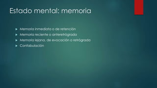 Estado mental: memoria 
 Memoria inmediata o de retención 
 Memoria reciente o anteretrógrada 
 Memoria lejana, de evocación o retrógrada 
 Confabulación 
 