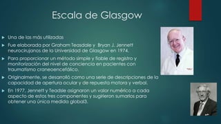 Escala de Glasgow 
 Una de las más utilizadas 
 Fue elaborada por Graham Teasdale y Bryan J. Jennett 
neurocirujanos de la Universidad de Glasgow en 1974. 
 Para proporcionar un método simple y fiable de registro y 
monitorización del nivel de conciencia en pacientes con 
traumatismo craneoencefálico. 
 Originalmente, se desarrolló como una serie de descripciones de la 
capacidad de apertura ocular y de repuesta motora y verbal. 
 En 1977, Jennett y Teadsle asignaron un valor numérico a cada 
aspecto de estos tres componentes y sugirieron sumarlos para 
obtener una única medida global3. 
 