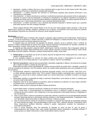 Arlindo Ugulino Netto – SEMIOLOGIA II – MEDICINA P5 – 2009.2


    1.   Ignorando – quando o m€dico n…o ouve o que o paciente disse ou age como se n…o tivesse ouvido. N…o existe
         resposta aos sintomas ou sentimentos expostos pelo paciente.
    2.   Minimizando – o m€dico responde aos sintomas ou sentimentos expostos pelo paciente diminuindo a sua
         importŠncia ou intensidade.
    3.   Intercambiando – o m€dico reconhece os sintomas e sentimentos expressos pelo paciente de forma adequada e
         responde no mesmo nƒvel de intensidade. A resposta de intercŠmbio € um objetivo importante no processo de
         obten•…o da hist‚ria clƒnica. Em termos pr„ticos significa a repeti•…o das palavras do pr‚prio paciente de forma a
         demonstrar que o m€dico esta entendendo o que o paciente esta tentando dizer.
    4.   Adicionando – o m€dico reconhece o que o paciente esta tentando expressar e tamb€m aquilo que o paciente
         pode estar sentindo mas n…o consegue expressar

       Alonso Augusto Moreira Filho citando Dewal no diz em seu livro sobre rela•…o m€dico paciente “o fato de ter
algu€m que o escute com aten•…o, respeito e interesse €, por si mesmo, um fen•meno •nico que propicia ao paciente
uma satisfa•…o importante que raramente lhe oferecem outras rela•†es humanas”.


E CTOSCOPIA
        O exame fƒsico geral € realizado pela inspeção e palpação. Alguns aspectos s…o fundamentais, destacando-se
as f„cies, o nƒvel de consci‡ncia, o estado nutricional, o estado de hidrata•…o e o desenvolvimento fƒsico, com especial
aten•…o ˆ harmonia entre os diversos segmentos do corpo.
        O paciente deve ser examinado nas posi•†es de dec•bito, sentada, de p€ e andando. Para o conforto do
paciente e melhor sistematiza•…o do exame fƒsico geral, deve-se examin„-lo primeiramente em dec•bito, anotando os
dados necess„rios; a seguir, continuando com as posi•†es, de p€ e andando.
        Ž sugerida que seja seguida a seguinte ordem: estado geral, nƒvel de consci‡ncia, fala e linguagem, estado de
hidrata•…o, estado de nutri•…o, desenvolvimento fƒsico, f„cies, atitude e dec•bito, mucosas, pele e fŠneros, tecido celular
subcutŠneo e panƒculo adiposo, linfonodos, medidas antropom€tricas, bi‚tipo, sinais vitais.

    1.  Estado geral: € a impress…o que se tem do doente, descrita da seguinte forma: estado geral bom, estado geral
        regular ou estado geral ruim.
       Ž uma avalia•…o subjetiva no conjunto de dados exibidos pelo doente e interpretados de acordo com a
experi‡ncia de cada um. Em outras palavras, € o que aparenta o doente, visto em sua totalidade.

    2.  Nível de consciência: avalia-se pela perceptividade, reatividade, degluti•…o e reflexos. Os extremos de varia•…o
        s…o o estado de vigƒlia e o estado de coma (grau IV).
        Nesta parte do exame, temos possibilidade de, usando recursos pr‚prios do exame fƒsico, completar o estudo do
nƒvel de consci‡ncia do paciente. Com fins pr„ticos, devem ser usados quatro parŠmetros para uma avalia•…o do nƒvel
de consci‡ncia:
     Perceptividade: referente a capacidade de responder perguntas simples, como por exemplo: “Ol„! Como vai?”,
        ou ainda, atender algumas ordens como “Tire a camisa”. Deve-se avaliar a percep•…o que o paciente tem do
        mundo que o cerca e de si mesmo, podendo avaliar se o mesmo est„ lúcido e orientado no tempo e no espaço
        (LOTE).
     Reatividade: significa a capacidade de reagir a estƒmulos inespecƒficos, como desviar os olhos e a cabe•a para
        um ponto onde se fala barulho.
     Degluti•…o: al€m de ter sido avaliada na anamnese, pode ser testada ao se oferecer um copo d’„gua, devendo-
        se observar bem o comportamento do paciente.
     Reflexos: pode-se fazer a pesquisa de alguns reflexos tendinosos.

      A partir destes dados, € possƒvel caracterizar o estado de com dentro da seguinte gradua•…o:
      Grau I (coma leve): o comprometimento da consci‡ncia € leve e o paciente € capaz de atender a ordens
       simples do tipo abrir e fechar o olho. Reage bem e de modo apropriado ˆ estimula•…o dolorosa. A degluti•…o se
       faz normalmente.
      Grau II (coma m€dio): perda da consci‡ncia € quase total, estando o paciente com sua perceptividade bastante
       reduzida. Responde apenas ˆ estimula•…o dolorosa en€rgica e o faz desapropriadamente. A degluti•…o € feita
       com dificuldade. Est…o preservados os reflexos tendinosos, cutŠneos e pupilar.
      Grau III (coma profundo): perda da consci‡ncia € completa e o paciente n…o responde ˆs solicita•†es externas
       por mais intensas que sejam. Sua perceptividade € igual a zero. Nem o estƒmulo doloroso € perceptƒvel. Al€m
       disso, observam-se arreflexia tendinosa, cutŠnea e pupilar, relaxamento completo da musculatura e
       incontin‡ncia esfinct€rica.
      Grau IV (coma Depassé): al€m dos elementos j„ referidos ao coma de grau III, aqui h„ ainda o
       comprometimento das fun•†es vitais, como parada respirat‚ria (sendo necess„ria a ventila•…o artificial). Ž
       quase sempre um estado irreversƒvel e o EEG revela silêncio elétrico cerebral.

                                                                                                                            10
 