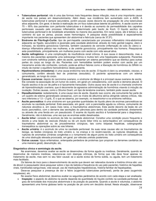 Arlindo Ugulino Netto – SEMIOLOGIA – MEDICINA P5 – 2009.2


       Tuberculose peritonial: n•o „ uma das formas mais frequentes dessa infec†•o, mas „ uma importante causa
        de ascite nos pa‚ses em desenvolvimento. Al„m disso, sua incid‰ncia tem aumentado com a AIDS. A
        tuberculose peritonial „ sempre secundƒria, por„m poucas vezes decorre da propaga†•o de uma tuberculose
        ativa adjacente. Em geral, „ devida • reativa†•o de um foco tuberculose latente do peritˆnio. A ascite ocorre em
        75 – 95% dos pacientes com peritonite tuberculose e „ devida ao aumento da permeabilidade dos capialres
        peritoneais causado pelo processo inflamat…rio determinado pelo bacilo de Koch. O l‚quido asc‚tico da
        tuberculose peritoneal „ de tonalidade amarelada na maioria dos pacientes. Em raros casos, ele „ leitoso e, ao
        contrƒrio do que se pensa, poucas vezes hemorrƒgico. A pesquisa desta possibilidade „ especialmente
        importante nos pacientes que apresentem dor abdominal e febr‚cula (cerca de 37,5‘).
       Síndrome de Fitz-Hugh-Curtis: tipo de peri-hepatite caracterizada por processo inflamat…rio intra-abdominal
        adjacente ao f‚gado, secundƒrio • ascens•o pela cavidade abdominal, atrav„s do trato genital (vagina, Štero e
        trompas), da bact„ria gonoc…cica Clam‚dia, tamb„m causadora de cervicite (inflama†•o do colo do Štero) e
        doen†a inflamat…ria p„lvica nas mulheres, e de uretrite gonoc…cica, principalmente nos homens. Pesquisa-se
        esta possibilidade, principalmente, em mulheres jovens com ascite com vida sexual ativa.
       Ascite nefrogênica: „ uma complica†•o da insufici‰ncia renal crˆnica. A sua causa „ desconhecida, mas a
        maioria dos pacientes apresenta uma sobrecarga h‚drica e muitos tem uma hepatopatia subjacente. Pacientes
        com s‚ndrome nefr…tica podem, al„m da ascite, apresentar um edema periorbitƒrio que se distribui para outras
        partes do corpo ao longo do dia. Pacientes com hemodiƒlise tamb„m podem evoluir com ascite por um
        mecanismo ainda n•o conhecido, contudo, pode-se atribuir fatores como a libera†•o de hormˆnios do SRAA no
        intuito de manter o equil‚brio hemodin‡mico deste paciente.
       Hipotireoidismo (mixedema): „ uma causa end…crina rara de ascite. O l‚quido „ claro ou amarelado, viscoso, e
        comumente, cont„m elevado teor de prote‚nas (exsudato). O paciente apresenta-se com um edema
        generalizado, ao longo do corpo.
       Causas ovarianas: depois do carcinoma ovariano, a síndrome de Meigs „ a principal causa ovariana de ascite.
        Ela consiste na associa†•o de um tumor do ovƒrio, em geral um cistoadenoma, com ascite e derrame pleural. O
        l‚quido ascitico „ da cor de palha e „ tipicamente transudato. Outra causa rara de ascite „ a chamada síndrome
        de hiperestimulação ovariana, que „ decorrente da agressiva administra†•o de hormˆnios visando • indu†•o da
        ovula†•o. Outras causas, como o Struma Ovarii, um tipo de teratoma ovariano, tamb„m pode causar ascite.
       Hipoalbuminemia: isoladamente, „ uma causa rara de ascite. Quando isso ocorre, ela comumente faz parte de
        um quadro de edema generalizado (anasarca), com os n‚veis de albumina s„rica atingindo valores cr‚ticos, n•o
        raro inferiores a 1,5 – 2 g/dL. • o que se observa, por exemplo, no kwashiorkor e na s‚ndrome nefr…tica.
       Ascite pancreática: „ uma s‚ndrome em que grandes quantidades de l‚quido pleno de enzimas pancreƒticas se
        acumula na cavidade peritonial. Estƒ associada, em geral, com a pancreatite aguda ou crˆnica, comumente de
        natureza alco…lica e, em casos mais raros, a traumatismos abdominais. Esta ascite decorre da les•o de um
        ducto pancreƒtico, com o derrame das secre†€es do p‡ncreas para dentro da cavidade peritonial, diretamente
        ou atrav„s de uma fenda em um pseudocisto. O exame do l‚quido asc‚tico „ fundamental para o diagn…stico.
        Geralmente, n•o „ dolorosa, uma vez que as enzimas est•o desativadas.
       Ascite biliar: consiste no acŠmulo de bile na cavidade abdominal. Constitui uma condi†•o pouco frequente e
        devido a uma les•o da ves‚cula (f‚stula) ou de um ducto biliar intra ou extra-hepƒtico em consequ‰ncia de
        traumatismo abdominal ou de procedimentos cirŠrgicos, tais como bi…psias hepƒticas, colangiografia
        transepƒtica ou opera†€es sobre as vias biliares.
       Ascite urinária: „ o acŠmulo de urina na cavidade peritoneal. As suas raras causas s•o os traumatismos da
        bexiga, as les€es cirŠrgicas do trato urinƒrio e, na crian†a e no rec„m-nascido, as rupturas idiopƒticas, as
        rupturas de anomalias urinƒrias cong‰nitas e o rompimento de algum ponto do trato urinƒrio em consequ‰ncia
        de uma obstru†•o elevada provocada, em geral, por vƒlvulas uretrais posteriores.
       Outras causas: lŠpus eritematoso, enteropatia perdedora de prote‚nas (por propiciar os derrames cavitƒrios de
        uma maneira geral), desnutri†•o, etc.

Diagnóstico clínico e semiologia da ascite.
         Na anamnese, devemos avaliar se ascite se desenvolveu de forma aguda ou insidiosa. Geralmente, quando se
desenvolve de maneira insidiosa, relaciona-se com doen†as crˆnicas, de forma que n•o deve focar apenas no
tratamento da ascite, mas sem no seu fator causal; se a ascite evolui de forma sŠbita, ou aguda, tem um tratamento
mais facilitado.
         Os fatores de risco para o desenvolvimento de ascite que devem ser relevados durante a hist…ria cl‚nica s•o: uso
de ƒlcool (o pesquisador deve pesquisar sobre o tipo de bebida e frequ‰ncia do uso pelo paciente), hist…rico de hepatites
virais, transfus€es sangu‚neas, vida sexual, uso de medica†€es hepatot…xicas, hist…ria familiar de hepatopatias.
         Deve-se pesquisar a presen†a de dor e febre (sugerindo tuberculose peritoneal), perda de peso (sugerindo
neoplasias), etc.
         No exame f‚sico abdominal, devemos avaliar os seguintes par‡metros de acordo com cada etapa a ser analisada:
      Inspeção: o aspecto do abdome na ascite depende da quantidade do l‚quido contido na cavidade peritoneal, do
          grau de tonicidade dos mŠsculos abdominais e da posi†•o do paciente. Quando a ascite „ volumosa, o abdome
          apresentarƒ uma forma globosa tanto na posi†•o de p„ como em decŠbito dorsal. Nesta situa†•o, observa-se
                                                                                                                         24
 