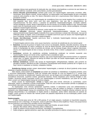Arlindo Ugulino Netto – SEMIOLOGIA – MEDICINA P5 – 2009.2


       colestase intensa (pois geralmente há obstrução das vias biliares intra-hepáticas e acúmulo de sais biliares na
       corrente sistêmica, causando, entre outros fatores, pruridos generalizados).
      Outras infecções granulomatosas: também pode cursar com hepatomegalia: tuberculose, brucelose, sífilis,
       hanceníase, larva migrans visceral, micose sistêmica, vai desencadear uma hepatomegalia de leve a moderada
       (podendo está presente ou não). Por desvio inflamatório ainda tem a equinococose (cisto hidático) que não é
       prevalente no Brasil.
      Esquistossomose: causa uma hepatomegalia de consistência firme com borda hepática fina e predomínio do
       lobo esquerdo (que serve como uma dica para diagnóstico, mas que não é patognomônico da
       esquistossomose). Na fase crônica, o paciente vai apresentar hepatoesplenomegalia, circulação colateral,
       varizes esofágicas e ascite, devido à deposição de ovos de vermes na circulação hepática e vias, causando esse
       quadro tanto de hipertensão portal, como de todos os seus comemorativos, ascite, varizes esofágicas, circulação
       colateral e hepatomegalia associada.
      Malária: o fígado pode apresentar-se doloroso, porém regride com o tratamento.
      Outras infecções: salmonela, calazar (geralmente hepatoesplenomegalia), infecção por Yersínia,
       paracoccidioidomicose (hepatomegalia moderada firme e pouco dolorosa) e causas não infecciosas, mas que há
       infiltração celular no fígado, como a sarcoidose e a hepatite auto-imune (que vai causar uma hepatomegalia de
       leve a moderada, dolorosa, associado a esplenomegalia).
      Causas não-infecciosas: hepatite auto-imune (leve a moderada hepatomegalia dolorosa associada à
       esplenomegalia) e sarcoidose.

       A hepatomegalia pode ter ainda, como causa importante, o acúmulo de substâncias de uma maneira geral.
      Esteatose: acumulo de gordura no fígado muito comum na obesidade, diabetes, retocolite ulcerativa, doença de
       Wilson (impregnação de cobre e presença do sinal de Kaiser-Fleucher: anel pericorneano de cor amarelada
       devido à impregnação de cobre na periferia da córnea), uso de diversas drogas, álcool e agentes infecciosos.
       Ocorre uma hepatomegalia de leve a maciça, de borda romba, firme e indolor a palpação (pois o crescimento é
       lento).
      Amiloidose: acúmulo de substâncias amilóides (substâncias protéicas) na corrente causando uma
       hepatomegalia maciça com borda romba, superfície lisa e consistência rígida.
      Hemocromatose: não causa esteatose hepática, mas causa hepatomegalia pelo acúmulo de ferro no organismo
       (nesse caso, no fígado), diferente da doença de Wilson que além de causar hepatomegalia, pelo acúmulo do
       cobre, causa também esteatose.
      Defeitos metabólicos: também são causas de hepatomegalia: esfingolipidoses; diabetes, pelo aumento do
       glicogênio hepático; deficiência de alfa-1-antitripsina; hematopoiese extra-medular (podendo ser no fígado ou no
       baço, devido a neoplasias na medula); metaplasia mielóide.

       Substâncias tóxicas também podem desencadear hepatomegalia, a exemplo do álcool (podendo ainda causar
esteatose e hepatite alcoólica) e drogas.
       Além desses, ainda existem as neoplasias que podem ser primárias ou metastáticas. A neoplasia primária, como
o carcinoma hepatocelular (hepatoma), pode ser causada pela infecção do vírus da hepatite B e C, cirrose (viral,
alcoólica ou por acúmulo de substâncias), hepatite auto-imune, uso de drogas como androgênio e estrogênio, apresenta
consistência endurecida, superfície nodular, geralmente doloroso. Outras neoplasias como linfomas Hodgkin e não-
Hodgkin, leucemias quando avançadas cursam com hepatomegalia e tumores metastáticos, que pode ser de vários
sítios, cursam com hepatomegalia maciça de contorno irregular.
       Outras causas de hepatomegalia: cirrose (o fígado pode está normal, diminuído ou aumentado), ocorre
inflamação, edema ou esteatose e bordas arredondadas. Pode ser uma cirrose macronodular (sentida na palpação) ou
micronodular (não sente os micronódulos na palpação);
       As hepatopatias virais crônicas apresentam superfície nodular. A esteocitose cursa com linfadenectomia e
hepatoesplenomegalia (ocorre aumento de histiócitos nos tecidos, pode ser maligno ou benigno). O fígado policístico
apresenta uma hepatomegalia maciça de consistência firme. A fibrose hepática congênita (doença recessiva rara de
etiologia desconhecida) e as nodulações no fígado (devido a neoplasias, sendo melhor observada em exames de
imagem, porém quando os nódulos são maiores podem ser palpados dependendo da sua localização) podem cursar
com hepatomegalia.

Esplenomegalia.
        O baço normal pesa cerca de 150 a 250 gramas. É um órgão pequeno, localizado no hipocôndrio esquerdo,
relacionando-se com o estomago, rim esquerdo, cauda do pâncreas e flexura cólica esplênica. Possui uma poupa branca
rica em linfócitos e uma polpa mais vermelha rica em macrófagos.
        Para entender o aumento do baço é necessário saber suas funções, as quais incluem:
      Filtração: filtra células velhas, eritrócitos velhos e defeituosos;
      Órgão do sistema imune produtor de linfócitos, macrófagos, imunoglobulinas;
      Capta antígenos, agentes estranhos, sejam eles marcados (anticorpos do sistema complemento) ou não;

                                                                                                                        29
 