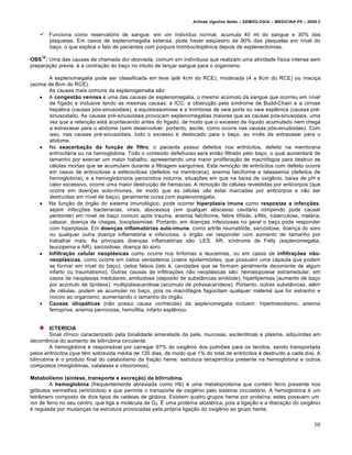 Arlindo Ugulino Netto – SEMIOLOGIA – MEDICINA P5 – 2009.2


        Funciona como reservatório de sangue: em um indivíduo normal, acumula 40 ml do sangue e 30% das
         plaquetas. Em casos de esplenomegalia extensa, pode haver seqüestro de 90% das plaquetas em nível do
         baço, o que explica o fato de pacientes com púrpura trombocitopênica depois de esplenectomias.
    10
OBS : Uma das causas da chamada dor desviada, comum em indivíduos que realizam uma atividade física intensa sem
preparação previa, é a contração do baço no intuito de lançar sangue para o organismo.

       A esplenomegalia pode ser classificada em leve (até 4cm do RCE), moderada (4 a 8cm do RCE) ou maciça
(acima de 8cm do RCE).
       As causas mais comuns da esplenogemalia são:
     A congestão venosa é uma das causas de esplenomegalia, o mesmo acúmulo da sangue que ocorreu em nível
        de fígado e inclusive tendo as mesmas causas: a ICC, a obstrução pela síndrome de Budd-Chairi e a cirrose
        hepática (causas pós-sinusoidais), a equistossomose e a trombose de veia porta ou veia esplênica (causas pré-
        sinusoidais). As causas pré-sinusoidais provocam esplenomegalias maiores que as causas pós-sinusodais, uma
        vez que a retenção está acontecendo antes do fígado, de modo que o excesso de líquido acumulado nem chega
        a extravasar para o abdome (sem desenvolver, portanto, ascite, como ocorre nas causas pós-sinudoidas). Com
        isso, nas causas pré-sinusoidais, todo o excesso é deslocado para o baço, ao invés de extravasar para o
        abdome.
     Na exacerbação da função de filtro, o paciente possui defeitos nos eritrócitos, defeito na membrana
        eritrocitária ou na hemoglobina. Todo o conteúdo defeituoso será então filtrado pelo baço, o qual aumentará de
        tamanho por exercer um maior trabalho, apresentando uma maior proliferação de macrófagos para destruir as
        células mortas que se acumulam durante a filtragem sanguínea. Esta remoção de eritrócitos com defeito ocorre
        em casos de eritrocitose e esferocitose (defeitos na membrana); anemia falciforme e talassemia (defeitos de
        hemoglobina), e a hemoglobinúria paroxística noturna, situações em que na baixa de oxigênio, baixa de pH e
        calor excessivo, ocorre uma maior destruição de hemácias. A remoção de células revestidas por anticorpos (que
        ocorre em doenças auto-imunes, de modo que as células vão estar marcadas por anticorpos e vão ser
        destruídas em nível de baço), geralmente cursa com esplenomegalia.
     Na função de órgão do sistema imunológico, pode ocorrer hiperplasia imune como respostas a infecções,
        sejam infecções bacterianas, virais, abscessos (em qualquer abscesso cavitário rompendo pode causar
        peritonite) em nível de baço comum após trauma, anemia falciforme, febre tifóide, sífilis, tuberculose, malária,
        calazar, doença de chagas, toxoplasmose. Portanto, em doenças infecciosas no geral o baço pode responder
        com hiperplasia. Em doenças inflamatórias auto-imune, como artrite reumatóide, sarcoidose, doença do soro
        ou qualquer outra doença inflamatória e infecciosa, o órgão vai responder com aumento de tamanho por
        trabalhar mais. As principais doenças inflamatórias são: LES, AR, síndrome de Felty (esplenomegalia,
        leucopenia e AR), sarcoidose, doença do soro
     Infiltração celular neoplásicas como ocorre nos linfomas e leucemias, ou em casos de infiltrações não-
        neoplásicas, como ocorre em cistos verdadeiros (cistos epidermóides, que possuem uma cápsula que podem
        se formar em nível do baço), cistos falsos (isto é, cavidades que se formam geralmente decorrente de algum
        infarto ou traumatismo). Outras causas de infiltrações não neoplásicas são: hematopoiese extramedular, em
        casos de neoplasias medulares; amiloidose (deposito de substâncias amilóide); hiperlipemias (aumento de baço
        por acúmulo de lipídeos); multipolisacaridose (acúmulo de polissacarídeos). Portanto, outras substâncias, além
        de células, podem se acumular no baço, pois os macrófagos fagocitam qualquer material que for estranho e
        nocivo ao organismo, aumentando o tamanho do órgão.
     Causas idiopáticas (não possui causa conhecida) da esplenomegalia incluem: hipertireoidismo, anemia
        ferropriva, anemia perniciosa, hemofilia, infarto esplênico.


          ICTERÍCIA
          Sinal clínico caracterizado pela tonalidade amarelada da pele, mucosas, escleróticas e plasma, adquiridas em
decorrência do aumento de bilirrubina circulante.
          A hemoglobina é responsável por carregar 97% do oxigênio dos pulmões para os tecidos, sendo transportada
pelos eritrócitos (que têm sobrevida média de 120 dias, de modo que 1% do total de eritrócitos é destruído a cada dia). A
bilirrubina é o produto final do catabolismo da fração heme, estrutura tetrapirrólica presente na hemoglobina e outros
compostos (mioglobinas, catalases e citocromos).

Metabolismo (síntese, transporte e excreção) da bilirrubina.
        A hemoglobina (frequentemente abreviada como Hb) é uma metaloproteína que contém ferro presente nos
glóbulos vermelhos (eritrócitos) e que permite o transporte de oxigênio pelo sistema circulatório. A hemoglobina é um
tetrâmero composto de dois tipos de cadeias de globina. Existem quatro grupos heme por proteína; estes possuem um
íon de ferro no seu centro, que liga a molécula de O2. É uma proteína alostérica, pois a ligação e a liberação do oxigênio
é regulada por mudanças na estrutura provocadas pela própria ligação do oxigênio ao grupo heme.


                                                                                                                          30
 