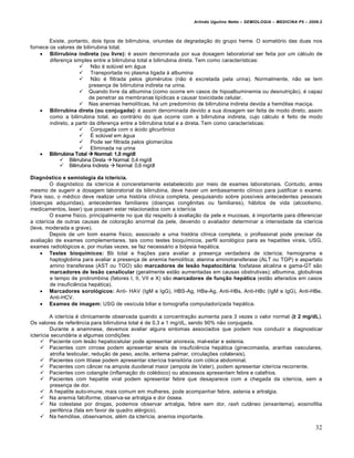 Arlindo Ugulino Netto – SEMIOLOGIA – MEDICINA P5 – 2009.2



        Existe, portanto, dois tipos de bilirrubina, oriundas da degradação do grupo heme. O somatório das duas nos
fornece os valores de bilirrubina total.
     Bilirrubina indireta (ou livre): é assim denominada por sua dosagem laboratorial ser feita por um cálculo de
        diferença simples entre a bilirrubina total e bilirrubina direta. Tem como características:
                      Não é solúvel em água
                      Transportada no plasma ligada à albumina
                      Não é filtrada pelos glomérulos (não é excretada pela urina). Normalmente, não se tem
                           presença de bilirrubina indireta na urina.
                      Quando livre da albumina (como ocorre em casos de hipoalbuminemia ou desnutrição), é capaz
                           de penetrar as membranas lipídicas e causar toxicidade celular.
                      Nas anemias hemolíticas, há um predomínio de bilirrubina indireta devida a hemólise maciça.
     Bilirrubina direta (ou conjugada): é assim denominada devido a sua dosagem ser feita de modo direto, assim
        como a bilirrubina total, ao contrário do que ocorre com a bilirrubina indireta, cujo cálculo é feito de modo
        indireto, a partir da diferença entre a bilirrubina total e a direta. Tem como características:
                      Conjugada com o ácido glicurônico
                      É solúvel em água
                      Pode ser filtrada pelos glomerúlos
                      Eliminada na urina
     Bilirrubina Total  Normal: 1,0 mg/dl
              Bilirrubina Direta  Normal: 0,4 mg/dl
              Bilirrubina Indireta  Normal: 0,6 mg/dl

Diagn•stico e semiologia da icter…cia.
         O diagnóstico da icterícia é conceretamente estabelecido por meio de exames laboratoriais. Contudo, antes
mesmo de sugerir a dosagem laboratorial da bilirrubina, deve haver um embasamento clínico para justificar o exame.
Para isso, o médico deve realizar uma história clínica completa, pesquisando sobre possíveis antecedentes pessoais
(doenças adquiridas), antecedentes familiares (doenças congênitas ou familiares), hábitos de vida (alcoolismo,
medicamentos, laser) que possam estar relacionados com a icterícia
         O exame físico, principalmente no que diz respeito à avaliação da pele e mucosas, é importante para diferenciar
a icterícia de outras causas de coloração anormal da pele, devendo o avaliador determinar a intensidade da icterícia
(leve, moderada e grave).
         Depois de um bom exame físico, associado a uma história clínica completa, o profissional pode precisar da
avaliação de exames complementares, tais como testes bioquímicos, perfil sorológico para as hepatites virais, USG,
exames radiológicos e, por muitas vezes, se faz necessário a biópsia hepática.
     Testes bioqu…micos: Bb total e frações para avaliar a presença verdadeira de icterícia; hemograma e
         haptoglobina para avaliar a presença de anemia hemolítica; alanina aminotransferase (ALT ou TGP) e aspartato
         amino transferase (AST ou TGO) são marcadores de les„o hepatocit†ria; fosfatase alcalina e gama-GT são
         marcadores de les„o canalicular (geralmente estão aumentadas em causas obstrutivas); albumina, globulinas
         e tempo de protrombina (fatores I, II, VII e X) são marcadores de funƒ„o hep†tica (estão alterados em casos
         de insuficiência hepática).
     Marcadores sorol•gicos: Anti- HAV (IgM e IgG), HBS-Ag, HBe-Ag, Anti-HBs, Anti-HBc (IgM e IgG), Anti-HBe,
         Anti-HCV.
     Exames de imagem: USG de vesícula biliar e tomografia computadorizada hepática.

         A icterícia é clinicamente observada quando a concentração aumenta para 3 vezes o valor normal (≥ 2 mg/dL).
Os valores de referência para bilirrubina total é de 0,3 a 1 mg/dL, sendo 90% não conjugada.
         Durante a anamnese, devemos avaliar alguns sintomas associados que podem nos conduzir a diagnosticar
icterícia secundária a algumas condições:
      Paciente com lesão hepatocelular pode apresentar anorexia, mal-estar e astenia.
      Pacientes com cirrose podem apresentar sinais de insuficiência hepática (ginecomastia, aranhas vasculares,
         atrofia testicular, redução de peso, ascite, eritema palmar, circulações colaterais).
      Pacientes com litíase podem apresentar icterícia transitória com cólica abdominal.
      Pacientes com câncer na ampola duodenal maior (ampola de Vater), podem apresentar icterícia recorrente.
      Pacientes com colangite (inflamação do colédoco) ou abscessos apresentam febre e calafrios.
      Pacientes com hepatite viral podem apresentar febre que desaparece com a chegada da icterícia, sem a
         presença de dor.
      A hepatite auto-imune, mais comum em mulheres, pode acompanhar febre, astenia e artralgia.
      Na anemia falciforme, observa-se artralgia e dor óssea.
      Na colestase por drogas, podemos observar artralgia, febre sem dor, rash cutâneo (enxantema), eosinofilia
         periférica (fala em favor de quadro alérgico).
      Na hemólise, observamos, além da icterícia, anemia importante.

                                                                                                                         32
 