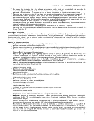 Arlindo Ugulino Netto – SEMIOLOGIA – MEDICINA P5 – 2009.2


       Em casos de obstru†•o das vias biliares, encontra-se acolia fecal por incapacidade da excre†•o de
        estercobilinog‰nio e urobilinog‰nio (tornando a urina escura ou em coca-cola).
       Pacientes com hepatites B, C e D podem ter uso de drogas, transfus€es ou exposi†•o sexual associadas.
       Pacientes que consumiram frutos do mar, ƒgua sem saneamento ou viagens, deve-se pensar em hepatite A e E.
       Paciente mulher, obesa, mult‚para e maior que 40 anos pode apresentar lit‚ase biliar (“s‚ndrome dos 4F”).
       Paciente masculino, com diabetes, artralgia, astenia, palpita†€es e hiperpigmenta†•o, nos sugere a presen†a de
        hemocromatose (acŠmulo de hemossiderina devido a uma defici‰ncia gen„ticamente determinada por uma
        absor†•o exagerada do ferro, que passa a se acumular, primeiramente, no f‚gado).
       Les€es neurol…gicas nos sugere a presen†a de doen†a de Wilson (doen†a hereditƒria autossˆmica recessiva
        caracterizada pelo acŠmulo de cobre nos tecidos).
       Pacientes com defici‰ncia de α-1 antitripsina podem apresentar DPOC associada • icter‚cia.
       Pacientes que em jejum prolongado apresentam uma leve icter‚cia, deve-se pensar em s‚ndrome de Gilbert ou
        Crigler-Najjar tipo II.

Diagnóstico diferencial.
         Deve-se diferenciar a icter‚cia de condi†€es de pigmenta†€es patol…gicas da pele, tais como mixedema
(hipotireoidismo), insufici‰ncia renal crˆnica, hipervitaminose A (colora†•o alaranjada). Quanto a pigmenta†•o patol…gica
da urina, devemos avaliar o uso de algumas drogas, hemoglobinŠria, mioglobinŠria e a presen†a de porfiria, situa†€es
em que a urina estƒ enegrecida.

Causas de hiperbilirrubinemia.
      Os principais mecanismos responsƒveis pela hiperbilirrubinemia s•o:
    Fatores que causem hiperprodução de bilirrubina
    Fatores que comprometam as fun†€es do transporte e conjugação do hepat…cito (causas hepatocanaliculares).
    Fatores que impe†am a excreção atrav„s das vias biliares intra ou extra-hepƒticas (causas obstrutivas).

        Segundo Ducci, temos a seguinte classifica†•o:
       Causas pré-hepatocitárias (pré-hepática): ocorrem antes da entrada do pigmento nos hepat…citos, com
        aumento predominante da bilirrubina indireta. Incluem-se neste grupo: distŠrbios hemol‚ticos, defeitos de
        capta†•o e competi†•o em n‚vel dos receptores da membrana e defeitos no transporte.
       Causas hepatocitárias: devido em raz•o de altera†€es intracelulares que afetam principalmente a conjuga†•o,
        com aumento da bilirrubina indireta e direta, predominando a bilirrubina direta.
       Causas Pós-hepatocitárias (pós-hepática): que compreendem os distŠrbios na excre†•o da bilirrubina, com
        aumento predominante da bilirrubina direta.

        Segundo Thompson, temos:
       Defeitos da produ†•o de bilirrubina
       Defeito de capta†•o e transporte
       Defeito de conjuga†•o
       Defeito de excre†•o: colestase intra-hepƒtica e colestase extra-hepƒtica.

        Segundo Sherlock e Dooley, temos:
       Pr„ – Hepƒticas (hem…lise)
       Hepƒticas (s‚ndrome de Gilbert, ƒlcool, hep viral)
       Colestƒticas (drogas, colelit‚ase)

        Segundo Feldman, temos:
       Altera†•o do metabolismo das bilirrubinas com fun†•o hepƒtica preservada
       Doen†as hepƒticas
       Obstru†•o dos ductos biliares

        As principais causas de hiperbilirrubinemia n•o-conjugada, em resumo, s•o:
       Hemólise: defeitos de membrana eritrocitƒria, doen†a de hemoglobina, anemia macroc‚tica, esferocitose,
        defici‰ncia de G6-PD, hemoglobinopatias, auto-imunes (infec†€es, neoplasias, SIDA, doen†as reumƒticas,
        tireoidopatias, drogas).
       Icter‚cia fisiol…gica do rec„m-nascido (imaturidade da UDP-glicuroniltransferase), leite materno (devido •
        presen†a de β-dicuronidase, que quebra a UDP-glicuroniltransferase), uso de medicamentos.
       Síndrome de Gilbert: ocorre diminui†•o do limiar de capta†•o da bilirrubina e diminui†•o na capacidade de
        conjuga†•o da bilirrubina (por redu†•o da ativa†•o da UDP-glicuroniltransferase) que se manifesta na segunda a
        terceira d„cada de vida. Caracteriza-se por icter‚cia crˆnica, benigna, leve e intermitente. Ocorre uma discreta
        eleva†•o de Bb n•o-conjugada (Bb indireta). Considera-se o efeito ben„fico do fenobarbital, que levaria a uma
        indu†•o da UDP-glicuroniltransferase.
                                                                                                                          33
 