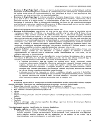 Arlindo Ugulino Netto – SEMIOLOGIA – MEDICINA P5 – 2009.2


      Síndrome de Crigler-Najjar tipo I: s‚ndrome rara e grave, autossˆmica recessiva, caracterizada pela aus‰ncia
       de atividade da enzima UDP-glicuronil-transferase. • caracterizada por uma icter‚cia severa, com predom‚nio de
       Bb indireta. Pode ocorrer um comprometimento do SNC (kernicterus e morte). • uma s‚ndrome de mau
       progn…stico e n•o surte nenhum efeito com o uso do fenobarbital.
      Síndrome de Crigler-Najjar tipo II: s‚ndrome autossˆmica dominante, de penetr‡ncia variƒvel e menos grave
       que a SCN do tipo I. • marcada diminui†•o da atividade da UDP glicuronil-transferase. Praticamente, toda a
       bilirrubina circulante „ da fra†•o indireta. O comprometimento do SNC raro e apresenta boa resposta ao
       fenobarbital. A s‚ndrome de Gilbert se diferencia de Crigler-Najjar tipo 2 uma vez que esta s‚ndrome apresenta
       uma icter‚cia mais recorrente e mais intensa, diferentemente de Gilbert, caracterizada por uma icter‚cia mais leve
       e que raramente se desenvolve (apenas no jejum prolongado).

      As principais causas de hiperbilirrubinemia conjugada, em resumo, s•o:
     Síndrome de Dubin-Johson: caracterizada por uma icter‚cia leve, crˆnica, benigna e intermitente, que se
       manifesta, principalmente, na inf‡ncia e na puberdade, podendo surgir na vida adulta. • decorrente da
       defici‰ncia de fun†•o excretora canalicular das c„lulas hepƒticas, isto „, a bilirrubina „ conjugada, mas n•o „
       excretada pelos canal‚culos hepƒticos, o que gera a colora†•o enegrecida do f‚gado na bi…psia. O paciente
       refere colŠria (devido ao aumento s„rico de bilirrubina) mas sem acolia fecal (por n•o haver obstru†•o dos
       ductos biliares, o estercobilinog‰nio continua sendo sintetizado e, portanto, as fezes garantem a sua colora†•o),
       icter‚cia leve (+/4+), sem febre. Trata-se de um defeito da prote‚na transportadora de membrana canalicular
       MRP2. Esta s‚ndrome se diferencia das demais hiperbilirrubinemias conjugadas por apresentar icter‚cia n•o-
       pruriginosa e aus‰ncia de altera†€es colestƒticas, como aumento da gama-GT e fosfatase alcalina, e uma
       destina†•o de ƒcidos biliares, incluindo capta†•o hepatocelular e excre†•o biliar normal.
     Síndrome do Rotor: caracterizada pela icter‚cia leve e flutuante em pacientes assintomƒticos. • rara e de
       natureza benigna causada por uma dificuldade na capta†•o hepƒtica de bilirrubina e moderado
       comprometimento no transporte para os canal‚culos biliares. Diferentemente de Dubin-Johson, n•o hƒ
       colora†•o enegrecida na biopsia hepƒtica.
     Colestase: diminui†•o do fluxo de bile por altera†€es intra ou extra-hepƒticas. Na colestease, n•o hƒ apenas
       uma estase da bilirrubina, mas de todos os produtos presentes na bile (sais biliares, colesterol, ƒgua e
       bilirrubina). O acometimento do sistema biliar pode ocorrer de forma anatˆmica ou funcional.
             A colestase intra-hepƒtica pode ser causada por hepatites (virais, ƒlcool, auto-imune), drogas
                (hormˆnios, clorpromazina, haloperidol, rifampicina, sulfonamidas, captopril), doen†as hepƒticas de
                dep…sito, doen†as que acometem os ductos intra-hepƒticos (cirrose biliar primƒria, colangite
                esclerosante, sarcoidose, histiocitose X, ductopenia idiopƒtica do adulto), infec†€es sist‰micas, nutri†•o
                parenteral total, colestase intra-hepƒtica p…s-operat…ria, colestase da gravidez, s‚ndrome da colestase
                na inf‡ncia, defeitos metab…licos hereditƒrios, causa idiopƒtica.
             A colestase extra-hepƒtica „ causada por cƒlculos no col„doco, colangite, carcinoma do ducto biliar,
                carcinoma da ves‚cula, estenoses benignas p…s-operat…rias, colangite esclerosante primƒria, carcinoma
                do p‡ncreas, carcinoma da ampola de Vater, carcinoma metastƒtico, pancreatite (aguda e crˆnica),
                cistos pancreƒticos, causas cong‰nitas (atresia biliar, cisto de col„doco, etc.).

         DISPEPSIA
         A dispepsia, em lato sensu, „ uma s‚ndrome muito frequente referente ao trato digestivo alto. O termo dispepsia
significa mƒ digest•o. Os sintomas que mais freq”entemente caracterizam a s‚ndrome disp„ptica s•o:
     Epigastralgia: entendida como dor ou equivalente doloroso localizado no epigƒstrico.
     Pirose retroesternal: entendida como a sensa†•o de dor ou queima†•o localizada na regi•o retroesternal.
     Azia: entendida como sensa†•o da regurgita†•o ƒcida.
     Nƒusea
     Vˆmito
     Empachamento ou plenitude: entendido como sensa†•o de saciedade precoce ou dificuldade de esvaziamento
         gƒstrico.
     Eructa†•o
     Aerofagia
     Disfagia e odinofagia – s•o sintomas espec‚ficos do esˆfago e por isso devemos direcionar para hip…tese
         diagn…stica de doen†a esofƒgica.

Tipos de dispepsia quanto a classificação dos sintomas dispépticos.
    Dispepsia orgânica: secundƒrio a doen†as org‡nicas
        o Dispepsia ulcerosa: quando na s‚ndrome disp„ptica o sintoma preponderante „ a dor ou equivalente
            doloroso epigƒstrico – porque na Šlcera p„ptica a dor epigƒstrica „ uma caracter‚stica muito freq”ente,
            embora existam pacientes ulcerosos que n•o apresentam dor na evolu†•o de sua doen†a, que „
            diagnosticada por sangramento digestivo ou perfura†•o visceral.

                                                                                                                         34
 