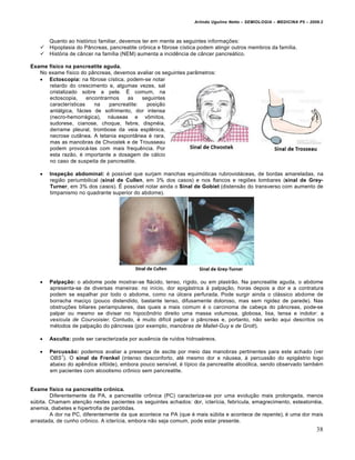 Arlindo Ugulino Netto – SEMIOLOGIA – MEDICINA P5 – 2009.2



       Quanto ao histórico familiar, devemos ter em mente as seguintes informações:
      Hipoplasia do Pâncreas, pancreatite crônica e fibrose cística podem atingir outros membros da família.
      História de câncer na família (NEM) aumenta a incidência de câncer pancreático.

Exame físico na pancreatite aguda.
   No exame físico do pâncreas, devemos avaliar os seguintes parâmetros:
    Ectoscopia: na fibrose cística, podem-se notar
      retardo do crescimento e, algumas vezes, sal
      cristalizado sobre a pele. É comum, na
      ectoscopia,     encontrarmos    as    seguintes
      características    na    pancreatite:   posição
      antálgica, fácies de sofrimento, dor intensa
      (necro-hemorrágica), náuseas e vômitos,
      sudorese, cianose, choque, febre, dispnéia,
      derrame pleural, trombose da veia esplênica,
      necrose cutânea. A tetania espontânea é rara,
      mas as manobras de Chvostek e de Trousseau
      podem provocá-las com mais frequência. Por
      esta razão, é importante a dosagem de cálcio
      no caso de suspeita de pancreatite.

      Inspeção abdominal: é possível que surjam manchas equimóticas rubrovioláceas, de bordas amareladas, na
       região periumbilical (sinal de Cullen, em 3% dos casos) e nos flancos e regiões lombares (sinal de Grey-
       Turner, em 3% dos casos). É possível notar ainda o Sinal de Gobiet (distensão do transverso com aumento de
       timpanismo no quadrante superior do abdome).




      Palpação: o abdome pode mostrar-se flácido, tenso, rígido, ou em plastrão. Na pancreatite aguda, o abdome
       apresenta-se de diversas maneiras: no início, dor epigástrica à palpação, horas depois a dor e a contratura
       podem se espalhar por todo o abdome, como na úlcera perfurada. Pode surgir ainda o clássico abdome de
       borracha maciço (pouco distendido, bastante tenso, difusamente doloroso, mas sem rigidez de parede). Nas
       obstruções biliares periampulares, das quais a mais comum é o carcinoma de cabeça do pâncreas, pode-se
       palpar ou mesmo se divisar no hipocôndrio direito uma massa volumosa, globosa, lisa, tensa e indolor: a
       vesícula de Courvoisier. Contudo, é muito difícil palpar o pâncreas e, portanto, não serão aqui descritos os
       métodos de palpação do pâncreas (por exemplo, manobras de Mallet-Guy e de Grott).

      Asculta: pode ser caracterizada por ausência de ruídos hidroaéreos.

      Percussão: podemos avaliar a presença de ascite por meio das manobras pertinentes para este achado (ver
           1
       OBS ). O sinal de Frenkel (intenso desconforto, até mesmo dor e náusea, à percussão do epigástrio logo
       abaixo do apêndice xifóide), embora pouco sensível, é típico da pancreatite alcoólica, sendo observado também
       em pacientes com alcoolismo crônico sem pancreatite.


Exame físico na pancreatite crônica.
        Diferentemente da PA, a pancreatite crônica (PC) caracteriza-se por uma evolução mais prolongada, menos
súbita. Chamam atenção nestes pacientes os seguintes achados: dor, icterícia, febrícula, emagrecimento, esteatorréia,
anemia, diabetes e hipertrofia de parótidas.
        A dor na PC, diferentemente da que acontece na PA (que é mais súbita e acontece de repente), é uma dor mais
arrastada, de cunho crônico. A icterícia, embora não seja comum, pode estar presente.
                                                                                                                        38
 