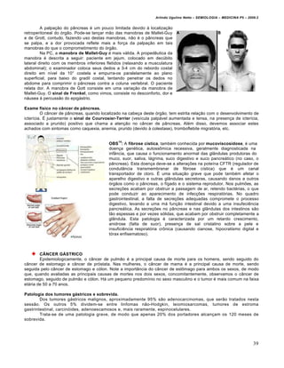 Arlindo Ugulino Netto – SEMIOLOGIA – MEDICINA P5 – 2009.2


         A palpação do pâncreas é um pouco limitada devido à localização
retroperitoneal do órgão. Pode-se lançar mão das manobras de Mallet-Guy
e de Grott, contudo, fazendo uso destas manobras, não é o pâncreas que
se palpa, e a dor provocada reflete mais a força da palpação em tais
manobras do que o comprometimento do órgão.
         Na PC, a manobra de Mallet-Guy é mais válida. A propedêutica da
manobra é descrita a seguir: paciente em jejum, colocado em decúbito
lateral direito com os membros inferiores fletidos (relaxando a musculatura
abdominal); o examinador coloca seus dedos a 3-4 cm do rebordo costal
direito em nível da 10° costela e empurra-os paralelamente ao plano
superficial, para baixo do gradil costal, tentando penetrar os dedos no
abdome para comprimir o pâncreas contra a coluna vertebral. O paciente
relata dor. A manobra de Gott consiste em uma variação da manobra de
Mallet-Guy. O sinal de Frenkel, como vimos, consiste no desconforto, dor e
náusea à percussão do epigástrio.

Exame físico no câncer de pâncreas.
         O câncer de pâncreas, quando localizado na cabeça deste órgão, tem estrita relação com o desenvolvimento de
icterícia. É justamente o sinal de Courvosier-Terrier (vesícula palpável aumentada e tensa, na presença de icterícia,
associado a prurido) positivo que chama a atenção no câncer de pâncreas. Além disso, devemos associar estes
achados com sintomas como caquexia, anemia, prurido (devido à colestase), tromboflebite migratória, etc.


                                               14
                                          OBS : A fibrose cística, também conhecida por mucoviscosidose, é uma
                                          doença genética, autossômica recessiva, geralmente diagnosticada na
                                          infância, que causa o funcionamento anormal das glândulas produtoras do
                                          muco, suor, saliva, lágrima, suco digestivo e suco pancreático (no caso, o
                                          pâncreas). Esta doença deve-se a alterações na poteína CFTR (regulador de
                                          condutância transmembranar de fibrose cística) que é um canal
                                          transportador de cloro. É uma situação grave que pode também afetar o
                                          aparelho digestivo e outras glândulas secretoras, causando danos a outros
                                          órgãos como o pâncreas, o fígado e o sistema reprodutor. Nos pulmões, as
                                          secreções acabam por obstruir a passagem de ar, retendo bactérias, o que
                                          pode conduzir ao aparecimento de infecções respiratórias. No quadro
                                          gastrointestinal, a falta de secreções adequadas compromete o processo
                                          digestivo, levando a uma má função intestinal devido a uma insufeciência
                                          pancreática. As secreções no pâncreas e nas glândulas dos intestinos são
                                          tão espessas e por vezes sólidas, que acabam por obstruir completamente a
                                          glândula. Esta patologia é caracterizada por um retardo crescimento,
                                          anidrose (falta de suor), presença de sal cristalino sobre a pele e
                                          insuficiência respiratória crônica (causando cianose, hipocratismo digital e
                                          tórax enfisematoso).



        CÂNCER GÁSTRICO
        Epidemiologicamente, o câncer de pulmão é a principal causa de morte para os homens, sendo seguido do
câncer de estomago e câncer de próstata. Nas mulheres, o câncer de mama é a principal causa de morte, sendo
seguida pelo câncer de estomago e cólon. Note a importância do câncer de estômago para ambos os sexos, de modo
que, quando avaliadas as principais causas de mortes nos dois sexos, concomitantemente, observamos o câncer de
estomago, seguido de pulmão e cólon. Há um pequeno predomínio no sexo masculino e o tumor é mais comum na faixa
etária de 50 a 70 anos.

Patologia dos tumores gástricos e sobrevida.
        Dos tumores gástricos malignos, aproximadamente 95% são adenocarcinomas, que serão tratados nesta
sessão. Os outros 5% dividem-se entre linfomas não-Hodgkin, leiomiosarcomas, tumores de estroma
gastrintestinal, carcinóides, adenoescamosos e, mais raramente, espinocelulares.
        Trata-se de uma patologia grave, de modo que apenas 20% dos portadores alcançam os 120 meses de
sobrevida.




                                                                                                                        39
 