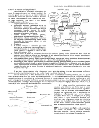 Arlindo Ugulino Netto – SEMIOLOGIA – MEDICINA P5 – 2009.2


Fatores de risco e fatores protetores.
       Há muitos fatores implicados no aumento do
risco de desenvolvimento do câncer gástrico. De
maneira geral, observa-se que a maior incidência
desse tumor ocorre em pessoas acima de 40 anos
de idade, com progressão com o passar dos anos,
do sexo masculino, raça negra e com baixas
condições socioeconômicas.
       Os principais fatores de risco são:
     Alimentação: alimentos preservados em sal ou
       defumados;      condimentos     que     envolvem
       nitrosaminas (enlatados e conservantes) em sua
       preparação; ingestão elevada de amido;
       alimentação pobre de vegetais e frutas frescas;
       alimentos contaminados por fungos.
     História     familiar   de     câncer     gástrico,
       especialmente em parentes de primeiro grau.
     Gastrectomia: estudos prospectivos mostraram
       que pacientes gastrectomizados tinham maior
       propensão de desenvolver câncer no coto
       gástrico remanescente.
     Alcoolismo
     A anemia perniciosa é conhecida por estar
       associada à atrofia difusa da mucosa gástrica,
       com intestinalização da mucosa, predispondo ao
       câncer gástrico e elevando o risco de seu
       desenvolvimento em 10%.
     Gastrite crônica e atrófica é uma lesão precursora do carcinoma gástrico e está presente em 80% a 90% dos
       pacientes, com incidência universal em populações de alta taxa de diagnóstico de câncer gástrico, aumentando o
       risco de desenvolvimento de neoplasia em 45 a 90 vezes.
     Metaplasia de epitélio gástrico, presença de pólipos ou úlceras gástricas são fatores, juntamente à gastrectomia e à
       anemia perniciosa, estritamente relacionados com o desenvolvimento de câncer gástrico.
     A Helicobacter pylori, bactéria gram-negativa microaerófila que reside dentro da camada de muco da parede gástrica
       sem invadi-la, tem sido implicada na gênese do carcinoma gástrico. A H. pylori também é descrita como fator de risco
       para o desenvolvimento de linfoma gástrico de tecido linfático associado à mucosa (MALT), um tipo de linfoma não-
       Hodgkin. Contudo, não há provas concretas da relação do H. pylori com o adenocarcinoma gástrico, o tumor mais
       frequente deste órgão.

         O fato de o câncer gástrico estar relacionado com a ação de radicais livres em sua mucosa, os fatores
protetores incluem anti-oxidantes como chá-verde, frutas, vegetais e vitamina C.
         No que diz respeito ao fator de risco que é o H. pilory, encontramos um certo paradoxo, uma vez que a
Infecção é frequente (80% nos países em desenvolvimento, 25% nos países desenvolvidos) e é reconhecida como
causa importante de morbilidade e mortalidade. Contudo, o câncer gástrico é uma doença multifatorial, e o H.
pilory viria apenas a complicar os fatores que, de fato, desencadearam a lesão neoplásica. De fato, o H. pilolry é
classificado como carcinógno da classe I pela Associação Internacional de Investigação do Cancro. Além disso, a
associação do H. pilory com a dispepsia ainda é controversa.
                                                                         O H. pilory, como fator carcinogênico, pode
                                                                 provocar uma infecção de forma que o tecido
                                                                 responde na forma de uma inflamação (aguda ou
                                                                 crônica). Esta, por sua vez, pode desencadear a
                                                                 liberação de mutágenos, isto é, substancias ou
                                                                 mediadores inflamatórios que podem causar
                                                                 mutações. Além disso, a infecção por H. pilory
                                                                 pode induzir a uma proliferação epitelial que,
                                                                 devido ao meio inflamatório, pode ser induzida a
                                                                 produção de mutações, com erros na reparação
                                                                 do DNA. Estes fatores, quando associados, podem
                                                                 levar ao desenvolvimento do câncer gástrico.
                                                                         15
                                                                    OBS : As principais condições pré-neoplásicas
                                                                    que podem ser listados são: Gastrite atrófica,
                                                                    Metaplasia intestinal, Pólipos gástricos, Estômago
                                                                    operado, Anemia perniciosa e Úlcera gástrica.



                                                                                                                          40
 