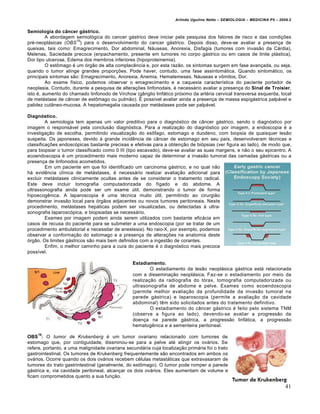 Arlindo Ugulino Netto – SEMIOLOGIA – MEDICINA P5 – 2009.2


Semiologia do câncer gástrico.
         A abordagem semiológica do cancer gástrico deve iniciar pela pesquisa dos fatores de risco e das condições
                      15
pré-neoplásicas (OBS ) para o desenvolvimento do cancer gástrico. Depois disso, deve-se avaliar a presença de
queixas, tais como: Emagrecimento, Dor abdominal, Náuseas, Anorexia, Disfagia (tumores com invasão da Cárdia),
Melenas, Saciedade precoce (enpachamento, presente em tumores no corpo gástrico ou em casos de linite plástica),
Dor tipo ulcerosa, Edema dos membros inferiores (hipoproteinemia).
         O estômago é um órgão de alta complacência e, por esta razão, os sintomas surgem em fase avançada, ou seja,
quando o tumor atinge grandes proporções. Pode haver, contudo, uma fase assintomática. Quando sintomático, os
principais sintomas são: Emagrecimento, Anorexia, Anemia, Hematemeses, Náuseas e vômitos, Dor.
         Ao exame físico, podemos observar o emagrecimento e a caquexia característica do paciente portador de
neoplasia. Contudo, durante a pesquisa de alterações linfonodais, é necessário avaliar a presença do Sinal de Troisier,
isto é, aumento do chamado linfonodo de Virchow (gânglio linfático próximo da artéria cervical transversa esquerda, local
de metástase de câncer de estômago ou pulmão). É possível avaliar ainda a presença de massa espigástrica palpável e
palidez cutâneo-mucosa. A hepatomegalia causada por metástases pode ser palpável.

Diagnóstico.
         A semiologia tem apenas um valor preditivo para o diagnóstico de câncer gástrico, sendo o diagnóstico por
imagem o responsável pela conclusão diagnóstica. Para a realização do diagnóstico por imagem, a endoscopia é a
investigação de escolha, permitindo visualização do esôfago, estomago e duodeno, com biopsia de quaisquer lesão
suspeita. Os japoneses, devido à grande incidência de câncer de estomago em seu país, desenvolveram técnicas e
classificações endoscópicas bastante precisas e efetivas para a obtenção de biópsias (ver figura ao lado), de modo que,
para biopsiar o tumor classificado como 0 III (tipo escavado), deve-se avaliar as suas margens, e não o seu epicentro. A
ecoendoscopia é um procedimento mais moderno capaz de determinar a invasão tumoral das camadas gástricas ou a
presença de linfonodos acometidos.
         Em um paciente em que foi identificado um carcinoma gástrico, e no qual não
há evidência clínica de metástases, é necessário realizar avaliação adicional para
excluir metástases clinicamente ocultas antes de se considerar o tratamento radical.
Este deve incluir tomografia computadorizada do fígado e do abdome. A
ultrassonografia ainda pode ser um exame útil, demonstrando o tumor de forma
hipoecogênica. A laparoscopia é uma técnica muito útil, permitindo ao cirurgião
demonstrar invasão local para órgãos adjacentes ou novos tumores peritoneais. Neste
procedimento, metástases hepáticas podem ser visualizadas, ou detectadas à ultra-
sonografia laparoscópica, e biopsiadas se necessário.
         Exames por imagem podem ainda serem utilizados com bastante eficácia em
casos de recusa do paciente para se submeter a uma endoscopia (por se tratar de um
procedimento ambulatorial e necessitar de anestesia). No raio-X, por exemplo, podemos
observar a conformação do estomago e a presença de alterações na anatomia deste
órgão. Os limites gástricos são mais bem definidos com a ingestão de corantes.
         Enfim, o melhor caminho para a cura do paciente é o diagnóstico mais precoce
possível.

                                                Estadiamento.
                                                        O estadiamento da lesão neoplásica gástrica está relacionada
                                                com a disseminação neoplásica. Faz-se o estadiamento por meio da
                                                realização da radiografia do tórax, tomografia computadorizada ou
                                                ultrasonografia de abdome e pelve. Exames como ecoendoscopia
                                                (permite melhor avaliação da profundidade da invasão tumoral na
                                                parede gástrica) e laparoscopia (permite a avaliação da cavidade
                                                abdominal) têm sido solicitados antes do tratamento definitivo.
                                                        O estadiamento do câncer gástrico é feito pelo sistema TNM
                                                (observe a figura ao lado), devendo-se avaliar a progressão da
                                                doença na parede gástrica, a progressão linfática, a progressão
                                                hematogênica e a sementeira peritoneal.
    16
OBS : O tumor de Krukenberg é um tumor ovariano relacionado com tumores de
estomago que, por contiguidade, dissminou-se para a pelve até atingir os ovários. Se
refere, portanto, a uma malignidade ovariana secundária cuja localização primária foi o trato
gastrointestinal. Os tumores de Krukenberg frequentemente são encontrados em ambos os
ovários. Ocorre quando os dois ovários recebem células metastáticas que extravasaram de
tumores do trato gastrintestinal (geralmente, do estômago). O tumor pode romper a parede
gástrica e, via cavidade peritoneal, alcançar os dois ovários. Eles aumentam de volume e
ficam comprometidos quanto a sua função.

                                                                                                                          41
 