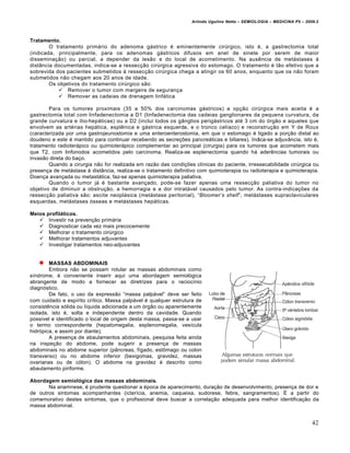 Arlindo Ugulino Netto – SEMIOLOGIA – MEDICINA P5 – 2009.2



Tratamento.
        O tratamento primƒrio do adenoma gƒstrico „ eminentemente cirŠrgico, isto „, a gastrectomia total
(indicada, principalmente, para os adenomas gƒstricos difusos em anel de sinete por serem de maior
dissemina†•o) ou parcial, a depender da les•o e do local de acometimento. Na aus‰ncia de metƒstases •
dist‡ncia documentadas, indica-se a ressec†•o cirŠrgica agressiva do estomago. O tratamento „ t•o efetivo que a
sobrevida dos pacientes submetidos • ressec†•o cirŠrgica chega a atingir os 60 anos, enquanto que os n•o foram
submetidos n•o chegam aos 20 anos de idade.
        Os objetivos do tratamento cirŠrgico s•o:
            Remover o tumor com margens de seguran†a
            Remover as cadeias de drenagem linfƒtica

        Para os tumores proximais (35 a 50% dos carcinomas gƒstricos) a op†•o cirŠrgica mais aceita „ a
gastrectomia total com linfadenectomia a D1 (linfadenectomia das cadeias ganglionares da pequena curvatura, da
grande curvatura e ‚lio-hepƒticas) ou a D2 (inclui todos os g‡nglios perigƒstricos at„ 3 cm do …rg•o e aqueles que
envolvem as art„rias hepƒtica, espl‰nica e gƒstrica esquerda, e o tronco cel‚aco) e reconstru†•o em Y de Roux
(caracterizada por uma gastrojeunostomia e uma enteroenterostomia, em que o estomago „ ligado a por†•o distal ao
doudeno e este „ mantido para continuar recebendo as secre†€es pancreƒticas e biliares). Indica-se adjuv‡ncia, isto „,
tratamento radioterƒpico ou quimioterƒpico complementar ao principal (cirurgia) para os tumores que acometem mais
que T2, com linfonodos acometidos pelo carcinoma. Realiza-se esplenectomia quando hƒ ader‰ncias tumorais ou
invas•o direta do ba†o.
        Quando a cirurgia n•o for realizada em raz•o das condi†€es cl‚nicas do paciente, irressecabilidade cirŠrgica ou
presen†a de metƒstase • dist‡ncia, realiza-se o tratamento definitivo com quimioterapia ou radioterapia e quimioterapia.
Doen†a avan†ada ou metastƒtica, faz-se apenas quimioterapia paliativa.
        Quando o tumor jƒ „ bastante avan†ado, pode-se fazer apenas uma ressec†•o paliativa do tumor no
objetivo de diminuir a obstru†•o, a hemorragia e a dor intratƒvel causados pelo tumor. As contra-indica†€es da
ressec†•o paliativa s•o: ascite neoplƒsica (metƒstase peritonial), “Bloomer’s shelf”, metƒstases supraclaviculares
esquerdas, metƒstases …sseas e metƒstases hepƒticas.

Meios profiláticos.
    Investir na preven†•o primƒria
    Diagnosticar cada vez mais precocemente
    Melhorar o tratamento cirŠrgico
    Melhorar tratamentos adjuvantes
    Investigar tratamentos neo-adjuvantes


        MASSAS ABDOMINAIS
        Embora n•o se possam rotular as massas abdominais como
s‚ndrome, „ conveniente inserir aqui uma abordagem semiol…gica
abrangente de modo a fornecer as diretrizes para o racioc‚nio
diagn…stico.
        De fato, o uso da express•o “massa palpƒvel” deve ser feito
com cuidado e esp‚rito cr‚tico. Massa palpƒvel „ qualquer estrutura de
consist‰ncia s…lida ou l‚quida adicionada a um …rg•o ou aparentemente
isolada, isto „, solta e independente dentro da cavidade. Quando
poss‚vel e identificado o local de origem desta massa, passa-se a usar
o termo correspondente (hepatomegalia, esplenomegalia, ves‚cula
hidr…pica, e assim por diante).
        A presen†a de abaulamentos abdominais, pesquisa feita ainda
na inspe†•o do abdome, pode sugerir a presen†a de massas
abdominais no abdome superior (p‡ncreas, f‚gado, estˆmago ou colon
transverso) ou no abdome inferior (bexigomas, gravidez, massas
ovarianas ou de c…lon). O abdome na gravidez „ descrito como
abaulamento piriforme.

Abordagem semiológica das massas abdominais.
       Na anamnese, „ prudente questionar a „poca de aparecimento, dura†•o de desenvolvimento, presen†a de dor e
de outros sintomas acompanhantes (icter‚cia, anemia, caqueixa, sudorese, febre, sangramentos). • a partir do
comemorativo destes sintomas, que o profissional deve buscar a correla†•o adequada para melhor identifica†•o da
massa abdominal.


                                                                                                                         42
 