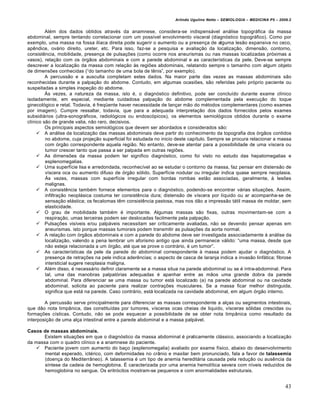 Arlindo Ugulino Netto – SEMIOLOGIA – MEDICINA P5 – 2009.2


         Al„m dos dados obtidos atrav„s da anamnese, considera-se indispensƒvel anƒlise topogrƒfica da massa
abdominal, sempre tentando correlacionar com um poss‚vel envolvimento visceral (diagn…stico topogrƒfico). Como por
exemplo, uma massa na fossa il‚aca direita pode sugerir o aumento ou a presen†a de alguma les•o expansiva no ceco,
ap‰ndice, ovƒrio direito, ureter, etc. Para isso, faz-se a pesquisa e avalia†•o da localiza†•o, dimens•o, contorno,
consist‰ncia, mobilidade, presen†a de pulsa†€es (como ocorre nos aneurismas ou nas massas localizadas pr…ximas a
vasos), rela†•o com os …rg•os abdominais e com a parede abdominal e as caracter‚sticas da pele. Deve-se sempre
descrever a localiza†•o da massa com rela†•o •s regi€es abdominais, relatando sempre o tamanho com algum objeto
de dimens€es conhecidas (“do tamanho de uma bola de t‰nis”, por exemplo).
         A percuss•o e a ausculta completam estes dados. Na maior parte das vezes as massas abdominais s•o
reconhecidas durante a palpa†•o do abdome. Contudo, em algumas ocasi€es, s•o referidas pelo pr…prio paciente ou
suspeitadas a simples inspe†•o do abdome.
         ’s vezes, a natureza da massa, isto „, o diagn…stico definitivo, pode ser conclu‚do durante exame cl‚nico
isoladamente, em especial, mediante cuidadosa palpa†•o do abdome complementada pela execu†•o do toque
ginecol…gico e retal. Todavia, „ freq”ente haver necessidade de lan†ar m•o do m„todos complementares (como exames
por imagem). Cumpre ressaltar, todavia, que para a adequada interpreta†•o dos dados fornecidos pelos exames
subsidiƒrios (ultra-sonogrƒficos, radiol…gicos ou endosc…picos), os elementos semiol…gicos obtidos durante o exame
cl‚nico s•o de grande valia, n•o raro, decisivos.
         Os principais aspectos semiol…gicos que devem ser abordados e considerados s•o:
      A anƒlise da localiza†•o das massas abdominais deve partir do conhecimento da topografia dos …rg•os contidos
         no abdome, cuja proje†•o superficial foi estudada no inicio deste cap‚tulo. Sempre se procura relacionar a massa
         com …rg•o correspondente aquela regi•o. No entanto, deve-se atentar para a possibilidade de uma v‚scera ou
         tumor crescer tanto que passa a ser palpada em outras regi€es.
      As dimens€es da massa podem ter significo diagn…stico, como foi visto no estudo das hepatomegalias e
         esplenomegalias.
      Uma superf‚cie lisa e arredondada, reconhec‚vel ao se estudar o contorno da massa, faz pensar em distens•o de
         v‚scera oca ou aumento difuso de …rg•o s…lido. Superf‚cie nodular ou irregular indica quase sempre neoplasia.
         ’s vezes, massas com superf‚cie irregular com bordas rombas est•o associadas, geralmente, • les€es
         malignas.
      A consist‰ncia tamb„m fornece elementos para o diagn…stico, podendo-se encontrar vƒrias situa†€es. Assim,
         infiltra†•o neoplƒsica costuma ter consist‰ncia dura; distens•o de v‚scera por l‚quido ou ar acompanha-se de
         sensa†•o elƒstica; os fecalomas t‰m consist‰ncia pastosa, mas nos d•o a impress•o tƒtil massa de moldar, sem
         elasticidade.
      O grau de mobilidade tamb„m „ importante. Algumas massas s•o fixas, outras movimentam-se com a
         respira†•o, umas terceiras podem ser deslocadas facilmente pela palpa†•o.
      Pulsa†€es vis‚veis e/ou palpƒveis necessitam ser criticamente avaliadas, n•o se devendo pensar apenas em
         aneurismas. isto porque massas tumorais podem transmitir as pulsa†€es da aorta normal.
      A rela†•o com …rg•os abdominais e com a parede do abdome deve ser investigada associadamente • anƒlise da
         localiza†•o, valendo a pena lembrar um aforismo antigo que ainda permanece vƒlido: “uma massa, desde que
         n•o esteja relacionada a um …rg•o, at„ que se prove o contrƒrio, „ um tumor”.
      As caracter‚sticas da pele da parede do abdominal correspondente • massa podem ajudar o diagn…stico. A
         presen†a de retra†€es na pele indica ader‰ncias; o aspecto de casca de laranja indica a invas•o linfƒtica; fibrose
         intersticial sugere neoplasia maligna.
      Al„m disso, „ necessƒrio definir claramente se a massa situa na parede abdominal ou se „ intra-abdominal. Para
         tal, uma das manobras palpat…rias adequadas „ apanhar entre as m•os uma grande dobra da parede
         abdominal. Para diferenciar se uma massa ou tumor estƒ localizado (a) na parede abdominal ou na cavidade
         abdominal, solicita ao paciente para realizar contra†€es musculares. Se a massa ficar melhor distinguida,
         significa que estƒ na parede. Caso contrƒrio, estƒ localizada na cavidade abdominal, em algum …rg•o interno.

        A percuss•o serve principalmente para diferenciar as massas correspondente a al†as ou segmentos intestinais,
que d•o nota timp‡nica, das constitu‚das por tumores, v‚sceras ocas cheias de liquido, v‚sceras s…lidas crescidas ou
forma†€es c‚sticas. Contudo, n•o se pode esquecer a possibilidade de se obter nota timp‡nica como resultado da
interposi†•o de uma al†a intestinal entre a parede abdominal e a massa palpƒvel.

Casos de massas abdominais.
       Existem situa†€es em que o diagn…stico da massa abdominal „ praticamente clƒssico, associando a localiza†•o
da massa com o quadro cl‚nico e a anamnese do paciente.
    Paciente jovem com aumento do ba†o (esplenomegalia) avaliado por exame f‚sico, abaixo do desenvolvimento
       mental esperado, ict„rico, com deformidades no cr‡nio e maxilar bem pronunciado, fala a favor de talassemia
       (doen†a do Mediterr‡neo). A talassemia „ um tipo de anemia hereditƒria causada pela redu†•o ou aus‰ncia da
       s‚ntese da cadeia de hemoglobina. • caracterizada por uma anemia hemol‚tica severa com n‚veis reduzidos de
       hemoglobina no sangue. Os eritr…citos mostram-se pequenos e com anormalidades estruturais.


                                                                                                                          43
 