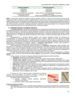 Arlindo Ugulino Netto – SEMIOLOGIA – MEDICINA P5 – 2009.2


                    Síndrome Nefrítica                                Síndrome Nefrótica
                        ↑ HematŠria                                       ↓ HematŠria
                       ↑ Hipertens•o                                     ↓ Hipertens•o
                        ↓ ProteinŠria                                     ↑ ProteinŠria
            Edema pouco intenso (+/4) e localizado      Edema intenso (+++/4) e generalizado (anasarca)
                  Fun†•o renal diminu‚da                              Fun†•o renal normal
                    ↓ Insufici‰ncia renal             ↑ Efeitos tromboemb…licos e insufici‰ncia renal (rara)

    19
OBS : A taxa m„dia normal de excre†•o urinƒria de prote‚na „ inferior a 150 mg nas 24 horas. Em certos casos,
notavelmente febre, insufici‰ncia card‚aca congestiva grave e exerc‚cio f‚sico intenso, a taxa de excre†•o urinƒria de
prote‚na pode aumentar transitoriamente na aus‰ncia de doen†a renal intr‚nseca. A proteinŠria persistente que excede a
750 mg nas 24 horas, „ um indicador espec‚fico de doen†a renal parenquimatosa. A proteinŠria de menos de 2,0 gramas
nas 24 horas ocorre comumente na doen†a intersticial ou glomerular, mas quando excede 3,0 a 3,5 gramas nas 24
horas indica doen†a glomerular em mais especificamente, a s‚ndrome nefr…tica.

         SÍNDROME NEFRÍTICA (GLOMERULONEFRITE)
         A síndrome nefrítica „ uma afec†•o renal definida como o aparecimento de edema discreto, hipertens•o arterial
e hematŠria (geralmente macrosc…pica). Caracter‚sticamente, a proteinŠria „ discreta, sendo menor que 3,0 gramas ao
dia. Pode ser causada por vƒrios tipos de glomerulonefrites. Virtualmente, todas as anormalidades da s‚ndrome nefr‚tica
est•o presentes nos pacientes com glomerulonefrite p…s-estreptoc…cica. A s‚ndrome nefr‚tica envolve apenas a regi•o
cortical do rim, isto „, a regi•o onde existem as estruturas mais nobres e morfofuncionais deste …rg•o: os n„frons e os
glom„rulos.
         Etimologicamente, a s‚ndrome nefr‚tica significa uma resposta inflamat…ria aguda por deposi†•o de
imunocomplexos na membrana basal dos glom„rulos renais. Trata-se, portanto, de uma doen†a de carƒter
eminentemente imunol…gico-inflamat…rio. O complexo ant‚geno-anticorpo reconhece e liga-se • membrana basal dos
glom„rulos, aumentando a permeabilidade vascular glomerular em resposta ao est‚mulo inflamat…rio, gerando a principal
caracter‚stica sintomatol…gica da s‚ndrome nefr‚tica: a hematúria macroscópica. Contudo, esta hematŠria „
caracterizada por um dismorfismo eritrocitƒrio, observado no sumƒrio de urina.
         Outra caracter‚stica importante da s‚ndrome nefr‚tica „ a proteinúria causada pela ruptura mec‡nica dos
glom„rulos e por altera†€es de permeabilidade vascular glomerular, aumentando a filtra†•o de prote‚nas neste n‚vel.
Contudo, trata-se de uma proteinŠria discreta, com perda de 150mg – 3,5g de prote‚nas por dia. A perda de prote‚nas
explica, de certo modo, o edema: a proteinŠria causa uma diminui†•o da press•o coloidosm…tica, predispondo •
forma†•o de edemas, de forma que o l‚quido passa a se acumular no interst‚cio (3‘ espa†o).
         Por estar frequentemente associada a algum comprometimento da fun†•o renal e, frequentemente, • reten†•o
de s…dio e ƒgua, a s‚ndrome nefr‚tica estƒ associada • oligúria, o que pode elevar a condi†•o de edema e hipertensão
arterial.
         Temos, portanto, em resumo, os seguintes achados cl‚nico-laboratoriais da s‚ndrome nefr‚tica:
           Hematúria macrosc…pica com dismofismo eritrocitƒrio.
           Proteinúria, que raramente excede os 3,5 g/dia e estƒ, portanto, dentro da faixa “n•o-nefr…tica”.
           Função renal reduzida: quando hƒ inflama†•o glomerular suficientemente importante para causar
              hematŠria e proteinŠria, a taxa de filtra†•o glomerular (TFG) estƒ geralmente reduzida. A les•o imunol…gica
              pode estar diretamente ligada • este quadro.
          Hipertensão, manifesta†•o comum da s‚ndrome nefr‚tica aguda, acontece devido • diminui†•o da excre†•o
             renal de s…dio e ƒgua, com n‚veis reduzidos de renina plasmƒtica e aldosterona. A hipertens•o pode, em
             geral, ser controlada por uma rigorosa restri†•o de s…dio.
          Edema, que reflete a expans•o do volume l‚quido extracelular devido • reten†•o de ƒgua e s…dio. ’
             diferen†a do edema nefr…tico, o edema na s‚ndrome nefr‚tica estƒ comumente presente em ƒreas n•o-
             dependentes, como as pƒlpebras, face e m•os.

         O sumƒrio de urina „ essencial para o diagn…stico da s‚ndrome
nefr‚tica, onde encontraremos, na urina de 24 horas, a presen†a de
hematŠria, leucocitŠria e cilindros hemƒticos e leucocitƒrios.
         Os cilindros podem ser de dois tipos:
              Celulares: epiteliais, c„lulas tubulares, granulosos,
                  hemƒticos, leucocitƒrios.
              Acelulares: hialinos, c„reos, largos, ƒcidos graxos.

Causas de síndrome nefrítica.
    Pós-infecciosa: como vimos, a s‚ndrome nefr‚tica trata-se de uma doen†a p…s-infecciosa, surgindo, portanto,
      como uma complica†•o de uma infec†•o pr„-instalada. Esta infec†•o que deu origem • s‚ndrome nefr‚tica pode
      ser:

                                                                                                                         45
 