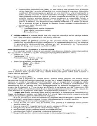 Arlindo Ugulino Netto – SEMIOLOGIA – MEDICINA P5 – 2009.2


            Glomerulonefrite p…s-estreptoc…cica (GNPE): „ a mais simples e mais prevalente causa de s‚ndrome
             nefr‚tica. Neste caso, a s‚ndrome nefr‚tica surge como uma complica†•o de uma doen†a estreptoc…cica
             causada pelo Streptococcus pyogenes, podendo ser uma piodermite ou uma faringoamigdalite. A
             bact„ria, ao entrar em contato com as c„lulas do sistema imunol…gico, serƒ fagocitada por macr…fagos.
             Estes processar•o prote‚nas de superf‚cie que ser•o apresentadas aos linf…citos que, por sua vez,
             produzir•o citocinas e anticorpos, ativando o sistema complemento e a opsoniza†•o. Contudo, os
             anticorpos produzidos pelos plasm…citos caem na circula†•o e, por uma rea†•o cruzada, reconhece
             prote‚nas da membrana basal do glom„rulo estruturalmente semelhantes •s da bact„ria pr„-atacada.
             Da‚, os anticorpos se ligam a prote‚nas do glom„rulo, formam complexos ant‚geno-anticorpos e
             promovem uma rea†•o inflamat…ria local.
            N•o p…s-estreptoc…cica
                  Doen†as parasitƒrias: malƒria, toxoplasmose.
                  Virais: hepatite, mononucleose, varicele.
                  Doen†as bacterianas

      Doenças sistêmicas: a s‚ndrome nefr‚tica pode surgir como uma complica†•o de uma patologia sist‰mica,
       como o lŠpus eritematoso, crioglobulinemia mista, tumores s…lidos, etc.

      Doenças primárias do glomérulo: pacientes que n•o apresentam infec†•o pr„via ou doen†a sist‰mica
       instalada, mas uma doen†a auto-imune que causa deposi†•o de complexos ant‚geno-anticorpos nos glom„rulos.
       Ex: glomerulonefrite membranoproliferativa, nefropatia por IgA, glomerulonefrite por “imunocomplexos”
       idiopƒtica. S•o doen†as mais raras e de diagn…stico mais dif‚cil.

Aspectos epidemiológicos e semiológicos da síndrome nefrítica.
        Devemos sempre associar os dados da anamnese com dados dispon‚veis de estudos epidemiol…gicos vƒlidos.
Para isso, devemos ter em mente os seguintes dados epidemiol…gicos pertinentes • s‚ndrome nefr‚tica:
   •    Incid‰ncia: 2 e 15 anos
   •    Taxa de ataque: 15 %
   •    Per‚odo de incuba†•o: 7-21 dias- orofaringe
                             15-28 dias- pele
   •    Quadro Cl‚nico: HematŠria (macrosc…pica) 30%
                       OligŠria - 50% (< 400ml)
                       Edema - 85%
                       HAS – 70%

       Portanto, devemos sempre atentar •quelas crian†as que apresentaram inflama†•o de garganta, por exemplo, e
cerca de 3 semanas depois, apresenta urina escura e edema. A febre pode aparecer na fase aguda, ou apenas na
doen†a infecciosa relacionada.

Diagnóstico de síndrome nefrítica.
        Enfim, para o diagn…stico da s‚ndrome nefr‚tica, devemos sempre pesquisar uma eventual infec†•o
estreptoc…cica (faringite ou amigdalite) pr„-instalada, de modo que o paciente desenvolveu os sintomas justamente
depois de um per‚odo de incuba†•o pertinente. O diagn…stico pode ser alcan†ado com a solicita†•o de achados
laboratoriais compat‚veis (anti-exoenzimas): anti-estreptolisina, anti-DNAse B, anti-DNAse, anti-hialuronidase, anti-
estreptoquinase. 90% dos pacientes com GNPE p…s-faringoamigdalite v•o apresentar anti-estreptolisina O (testa a
presen†a de Streptococcus), e 75% apresentar•o anti-DNAse B. Jƒ os pacientes com GNPE p…s-impetigo, 70%
apresentar•o anti-DNAse B e anit-hialuronidase. O que se observa nos pacientes com s‚ndrome nefr‚tica „ a queda dos
n‚veis plasmƒticos de C3 (Normal nos adultos = 85 a 185 mg/dl) e de CH50 (Normal = 65 a 145 U/ml).
        A biópsia renal pode ser importante a bi…psia renal para identifica†•o de outras causas de s‚ndrome nefr‚tica. A
bi…psia estƒ indicada para os casos com oligŠria acima de 1 semana; hipocomplementemia persistente; proteinŠria
nefr…tica; doen†a sist‰mica; glomerulonefrite rapidamente progressiva.
        No exame histopatol…gico, podemos observar infiltrado inflamat…rio destruindo a arquitetura glomerular; dep…sito
granular de IgG e C3 nas paredes dos capilares; e n…dulos subepiteliais vis‚veis na microscopia eletrˆnica.
        De uma forma geral, devemos realizar os seguintes exames:
     Sumƒrio de urina para avaliar a taxa de creatinina, ur„ria (prote‚na) e de sedimentos urinƒrios (cilindros
         hemƒticos, hialinos, etc.).
     Exame de urina de 24 h para avaliar a prote‚nŠria (positivo: valores entre 150 mg – 3,5 g).
     Dosagem qu‚mica de albumina (positivo: valores menores que 2,5 g).
     Hemograma para avaliar a transferrina (anemia), leucograma (infec†€es).
     Anti-estreptolisina O (ASLO) para verificar a presen†a de Streptococcus.
     Dosagem de C3, que deve estar diminu‚do no sangue devido ao seu dep…sito nos glom„rulos.


                                                                                                                         46
 