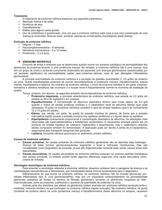 Arlindo Ugulino Netto – SEMIOLOGIA – MEDICINA P5 – 2009.2


Tratamento.
      O tratamento da s‚ndrome nefr‚tica baseia-se nos seguintes par‡metros:
     Restri†•o h‚drica „ de s…dio
     Diur„ticos de al†a
     Vasodilatadores
     Diƒlise para alguns casos graves
     Uso de antibi…ticos „ questionado, uma vez que a s‚ndrome nefr‚tica nada mais „ que uma complica†•o de uma
      doen†a jƒ encerrada. Deve-se tratar, portanto, apenas as complica†€es imunol…gicas desta doen†a.

Evolução da síndrome nefrítica.
    OligŠria – 7 dias
    Hipocomplementenemia – 8 semanas
    HematŠria microsc…pica – 6 a 12 meses
    ProteinŠria – 2 a 5 anos


        SÍNDROME NEFRÓTICA
        Conjunto de sinais e sintomas que se desenvolve quando ocorre um aumento patol…gico da permeabilidade dos
glom„rulos •s prote‚nas levando ƒ uma proteinŠria maci†a. Na verdade, a s‚ndrome nefr…tica n•o „ uma doen†a; mas
sim um grupo de sinais e sintomas comumente observados em pacientes com doen†as glomerulares caracterizadas por
um aumento significativo da permeabilidade capilar para prote‚nas s„ricas, mais do que altera†€es inflamat…rias
glomerulares.
        A principal anormalidade da s‚ndrome nefr…tica „ a excre†•o de grandes quantidades (> 3,5 g/dia) de prote‚na
na urina. Outras manifesta†€es poss‚veis de ocorrer secundariamente • proteinŠria incluem: hipoalbuminemia, edema
intenso, hiperlipidemia e lipidŠria. Ao contrƒrio da s‚ndrome nefr‚tica, o in‚cio da s‚ndrome nefr…tica „, em geral, insidioso;
hematŠria e cilindros hemƒticos s•o incomuns e a fun†•o renal „ frequentemente normal no momento da instala†•o do
quadro.
        Temos, portanto, em resumo, os seguintes achados cl‚nico-laboratoriais da s‚ndrome nefr…tica:
             Proteinúria importante, a principal caracter‚stica da s‚ndrome nefr…tica, que excede os 3,5 g/dia em
                 adultos ou 40 a 50 mg/kg/24 h em crian†as.
             Hipoalbuminemia. A concentra†•o de albumina plasmƒtica diminui para n‚veis abaixo de 3,0 g/dl
                 quando o ‚ndice de perdas prot„icas urinƒrias e o catabolismo renal de albumina filtrada (que pode
                 ultrapassar 10 g/dia na s‚ndrome nefr…tica) excedem a taxa de s‚ntese hepƒtica (que „ de normalmente
                 12 a 14 g/dia em adulto).
             Edema, que resulta, em parte, da queda da press•o onc…tica do plasma, de forma que a press•o
                 hidrostƒtica capilar excede a press•o onc…tica nos capilares perif„ricos e o l‚quido deixa os capilares.
             Hiperlipidemia inversamente proporcional • concentra†•o plasmƒtica de albumina. As altera†€es mais
                 observadas s•o hipercolesterolemia e fosfolip‚dios aumentados. O mecanismo principal parece ser um
                 aumento da s‚ntese hepƒtica de colesterol, triglicer‚dios e lipoprote‚nas, mas o catabolismo reduzido
                 destes compostos tamb„m foi demonstrado. A explica†•o pode ser devido • perda de α1-lipoprote‚na,
                 responsƒvel pelo transporte sangu‚neo das gorduras.
             Lipidúria, formando cilindros gordurosos no sedimento urinƒrio nefr…tico.

Causas da síndrome nefrótica.
    Causas primárias: As causas primƒrias de s‚ndrome nefr…tica geralmente s•o as descritas pela histologia:
      Doen†a de les•o m‚nima, glomeruloesclerose segmentar e focal e nefropatia membranosa. Elas s•o
      consideradas como diagn…stico de exclus•o, jƒ que s•o diagnosticadas somente ap…s outras causas terem sido
      descartadas.
    Causas secundárias: As causas secundƒrias de s‚ndrome nefr…tica possuem os mesmos padr€es histol…gicos
      das causas primƒrias, no entanto podem exibir algumas diferen†as sugerindo uma causa secundƒria como
      corpos de inclus•o.

Abordagem semiológica da síndrome nefrótica.
        Para entender a semiologia referente • s‚ndrome nefr…tica, devemos conhecer bem a patogenia da doen†a e as
manifesta†€es hemodin‡micas e laboratoriais, que manifestar•o dados cl‚nicos fundamentais para o diagn…stico.
        Diferentemente do que ocorre na s‚ndrome nefr‚tica, na s‚ndrome nefr…tica n•o hƒ invas•o glomerular por
c„lulas inflamat…rias (isto „, uma glomerulonefrite), mas sim um importante comprometimento da permeabilidade
glomerular (presen†a de fendas na barreira de filtra†•o glomerular), tornando os glom„rulos incapazes de reter
macromol„culas, como as prote‚nas, justificando o aumento da quantidade de prote‚nas na urina.
        Grande parte dos distŠrbios que afetam os glom„rulos podem acarretar em s‚ndrome nefr…tica (evolu†•o lenta e
insidiosa), incluindo tamb„m os que participam na s‚ndrome nefr‚tica (rƒpida evolu†•o). Na s‚ndrome nefr…tica, hƒ perda
constante de prote‚na s„rica na urina (proteinŠria maci†a) e hipoalbuminemia (baixa albumina no sangue), causando

                                                                                                                             47
 