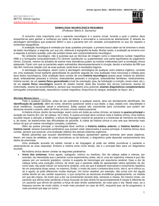 Arlindo Ugulino Netto – NEUROLOGIA – MEDICINA P6 – 2010.1


MED RESUMOS 2011
NETTO, Arlindo Ugulino.
SEMIOLOGIA II

                                       SEMIOLOGIA NEUROLÓGICA RESUMIDA
                                            (Professor Stênio A. Sarmento)

         O encontro mais importante com o paciente neurológico é o exame inicial, durante o qual o médico deve
empenhar-se para ganhar a confiança por parte do doente e encorajá-lo a comunicar-se abertamente. É através da
abordagem semiológica que podemos definir o que o paciente tem em verdade, principalmente no que diz respeito a
síndromes topográficas.
         A avaliação neurológica é norteada por duas questões principais: a primeira busca saber se há sintomas e sinais
de lesão neurológica; a segunda, por sua vez, refere-se à topografia da lesão. Muitas vezes, a avaliação se encerra com
a resposta à primeira questão, pois não existem sinais sem comprometimento neurológico.
         No ambiente neurológico, não é surpresa que as técnicas de imagem como a ressonância nuclear magnética
(RM) e a tomografia computadorizada (TC) tenham substituído ou suplementado uma parte significativa do julgamento
clínico. Contudo, mesmo os achados de exame mais dramáticos podem se mostrar irrelevantes sem a correlação clínica
adequada. Fazer com que os pacientes sejam submetidos desnecessariamente à cirurgia, devido a achados de RM que
não têm nenhuma relação com as suas queixas, pode levar a resultados trágicos.
         A semiologia neurológica, assim como a abordagem semiológica de qualquer outro sistema orgânico, consiste
em uma avaliação inicial bastante generalizada do paciente seguida de uma avaliação mais minuciosa e voltada para
seus dados neurológicos. Esta avaliação deve constar de uma história neurológica (queixa atual, história do distúrbio
atual, antecedentes pessoais e clínicos, antecedentes pessoais e cirúrgicos, antecedentes familiares, medicamentos,
história social), de um exame físico generalizado (nível de orientação, grau de hidratação e nutrição, sinais vitais, etc.),
de um exame físico neurológico (exame do estado mental, teste das funções dos nervos cranianos, exame da
motricidade, exame da sensibilidade) e, sempre que necessário e/ou possível, exames diagnósticos complementares
(tomografia computadorizada, ressonância nuclear magnética, bioquímica do sangue, avaliação do líquor, etc.).


HIST•RIA NEUROL•GICA
        Todo e qualquer paciente, antes de ser submetido a qualquer exame, deve ser devidamente identificado. Na
identificação do paciente, além do nome, devemos questionar sobre a sua idade, a raça, estado civil, naturalidade e
atual residência, ocupações (atual e anteriores). Estes passos são importantes para conclusões que podem ser
decisivas durante o exame, além de firmar um bom vínculo médico-paciente.
        A história clínica, dentro da neurologia, assim como em todas as outras clínicas, se baseia na queixa principal e
duração da mesma (Ex: dor de cabeça, há 2 dias). A queixa principal deve conduzir toda a história clínica. Uma história
acurada requer a atenção a detalhes, a leitura da linguagem corporal do paciente e a entrevista de membros da família
e, às vezes, de testemunhas das dificuldades do paciente. A coleta da história clínica é uma arte que demanda mais
tempo do que um exame neurológico completo, cuidadoso.
        Além da queixa principal, o neurologista deve verificar a história médica anterior, a história familiar e a
história social, sempre buscando parâmetros que possam estar relacionados à queixa principal. A história clínica deve
constar, sempre que possível, uma avaliação objetiva dos demais sistemas orgânicos.
        Muitos pacientes que buscam atendimento neurológico apresentam apenas sintomas sem sinais objetivos.
Assim, em casos de cefaléias, de crises convulsivas ou de tonturas, o diagnóstico pode depender exclusivamente dos
dados da anamnese.
        Uma avaliação acurada do estado mental e da linguagem já pode ser obtida ouvindo-se o paciente e
observando-se as suas respostas. Embora a história tome muito tempo, ela é o principal fator para um diagnóstico
acurado.
        Na história clínica devem constar os seguintes parâmetros:
     Início dos sintomas. Início agudo, subagudo, crônico ou insidioso. Dor de cabeça súbita e intensa, por
        exemplo, de intensidade que o paciente nunca experimentou antes, isto é, uma dor repentina, intensa e que não
        passou por um aumento gradativo, conduz à suspeita de hemorragia por aneurisma cerebral. Caso a dor de
        cabeça tenha uma evolução crônica, de modo que o paciente relate ter apresentado vários episódios de dor
        como esta, não pode indicar um aneurisma cerebral, uma vez que é bastante improvável o rompimento repetitivo
        de um aneurisma (duas vezes, no máximo). Então, o modo de como o sintoma teve início, isto é, se é crônico ou
        se é agudo, já pode diferenciar muitas doenças. Um tumor cerebral, por exemplo, não cursa com dor aguda
        súbita devido ao seu caráter expansivo, o que comprime as estruturas encefálicas gradativamente, na medida
        em que ele cresce, de modo que a dor vai aumentando durante dias, semanas e meses. Do mesmo modo, um
        paciente que afirma estar perdendo a força muscular do lado direito há aproximadamente 6 meses é diferente de
        um paciente que afirma ter perdido a força do lado direito subitamente, da noite para o dia. Neste caso, se a
        fraqueza ocorreu de modo súbito, é muito mais provável um caso de AVC, enquanto que, se foi progressivo, é
        mais provável que seja um tumor.
                                                                                                                           1
 