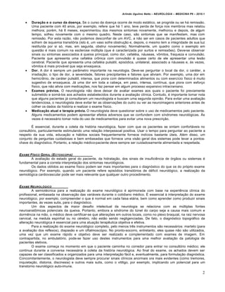 Arlindo Ugulino Netto – NEUROLOGIA – MEDICINA P6 – 2010.1


      Duração e o curso da doença. Se o curso da doença ocorre de modo estático, se progride ou se há remissão.
       Uma paciente com 40 anos, por exemplo, refere que há 1 ano, teve perda de força nos membros mas relatou
       melhora; porém, há 6 meses, experimentou dos mesmos sintomas novamente, melhorou e depois, de algum
       tempo, sofreu novamente com o mesmo quadro. Neste caso, são sintomas que se manifestam, mas com
       remissão. Por esta razão, não podemos desconfiar de um AVC, a não ser em casos de pacientes adultos que
       sofrem de isquemia transitória (isto é, um vaso sofre obstrução e, depois, o mesmo tem a integridade de sua luz
       restituída por si só, mas, em seguida, obstrui novamente). Normalmente, um quadro como o exemplo em
       questão é mais comum na esclerose múltipla (que é caracterizada por surtos e remissões). Deve-se observar
       sinais ou sintomas associados à queixa principal, como dor, cefaléia, náuseas, vômitos, fraqueza e convulsão.
       Paciente que apresenta uma cefaléia crônica com convulsão é quase certo de ele apresentar uma lesão
       cerebral. Paciente que apresenta uma cefaléia pulsátil, episódica, unilateral, associado a náuseas e, às vezes,
       vômitos é mais provável que seja enxaqueca.
      Dor. A dor é sempre um parâmetro importante na neurologia. Deve-se perguntar o local da dor, o caráter, a
       irradiação, o tipo de dor, a severidade, fatores precipitantes e fatores que aliviam. Por exemplo, uma dor em
       hemicrânio, de caráter pulsátil, intensa, que piora com determinados alimentos ou com exercício físico é muito
       sugestivo de enxaqueca. Já uma dor em toda a cabeça, em peso, intensa, contínua, que piora com esforço
       físico, que não alivia com medicações, nos faz pensar em algum processo expansivo intracraniano.
      Exames prévios. O neurologista não deve deixar de avaliar exames aos quais o paciente foi previamente
       submetido e somá-los aos achados estabelecidos durante a avaliação clínica. Contudo, é importante tomar nota
       que alguns pacientes já consultaram um neurologista e buscam uma segunda opinião. Para evitar uma avaliação
       tendenciosa, o neurologista deve evitar ler as observações do outro ou ver as neuroimagens anteriores antes de
       colher os dados da história e realizar o exame físico.
      Medicação atual e terapia prévia. O neurologista deve questionar sobre o uso de medicamentos pelo paciente.
       Alguns medicamentos podem apresentar efeitos adversos que se confundem com síndromes neurológicas. Às
       vezes é necessário tomar nota do uso de medicamentos para evitar uma nova prescrição.

        É essencial, durante a coleta da história neurológica, fazer com que os pacientes se sintam confortáveis no
consultório, particularmente estimulando uma relação interpessoal positiva. Usar o tempo para perguntar ao paciente a
respeito da sua vida, educação e hábitos sociais frequentemente fornece indícios bastante úteis. Além disso, um
conjunto de perguntas cuidadosas e bem embasadas que fornece uma visão geral dos sistemas pode levar a pontos-
chave do diagnóstico. Portanto, a relação médico-paciente deve sempre ser cuidadosamente alimentada e respeitada.


EXAME F‚SICO G ERAL (E CTOSCOPIA)
       A avaliação do estado geral do paciente, da hidratação, dos sinais de insuficiência de órgãos ou sistemas é
fundamental para a correta interpretação dos sintomas neurológicos.
       Os dados obtidos ao exame físico podem ser mais importantes para o diagnóstico do que os do próprio exame
neurológico. Por exemplo, quando um paciente refere episódios transitórios de déficit neurológico, a realização da
semiológica cardiovascular pode ser mais relevante que qualquer outro procedimento.


EXAME NEUROL•GICO
         A semiotécnica para a realização do exame neurológico é aprimorada com base na experiência clínica do
profissional, embasada na observação das variáveis durante o cotidiano médico. É essencial à interpretação do exame
neurológico, por exemplo, compreender o que é normal em cada faixa etária, bem como aprender como produzir sinais
importantes, às vezes sutis, para o diagnóstico.
         Um dos aspectos de maior desafio intelectual da neurologia se relaciona com as múltiplas fontes
neuroanatômicas potenciais da queixa. Portanto, embora a síndrome do túnel do carpo seja a causa mais comum e
dormência na mão, o médico deve certificar-se que alterações em outros locais, como no plexo braquial, na raiz nervosa
cervical, na medula espinhal ou no cérebro, não estão sendo negligenciadas. De fato, o diagnóstico topográfico da
alteração neurológica é essencial para uma atuação terapêutica objetiva e efetiva.
         Para a realização do exame neurológico completo, pelo menos três instrumentos são necessários: martelo (para
a avaliação dos reflexos), diapasão e um oftalmoscópio. No pronto-socorro, entretanto, eles quase não são utilizados,
uma vez que um exame rápido e objetivo deve ser realizado e complementado com exames de imagem. Em
contrapartida, no ambulatório, pode-se fazer uso destes instrumentos para uma melhor avaliação da patologia de
pacientes eletivos.
         O exame começa no momento em que o paciente caminha no corredor para entrar no consultório médico; ele
continua durante a conversa necessária à coleta da história neurológica. Ao final do exame, os achados devem ser
capazes de ser classificados e organizados para uma interpretação fácil e, eventualmente, para formulação diagnóstica.
Concomitantemente, o neurologista deve sempre procurar sinais clínicos anormais ora mais evidentes (como tremores,
inquietação, distonia, discinesia) e outros mais sutis, como o vitiligo, por exemplo, implicando um potencial para um
transtorno neurológico auto-imune.
                                                                                                                        2
 