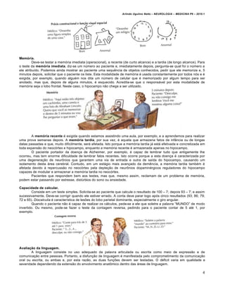 Arlindo Ugulino Netto – NEUROLOGIA – MEDICINA P6 – 2010.1




Memória.
         Deve-se testar a mem€ria imediata (operacional), a recente (de curto alcance) e a tardia (de longo alcance). Para
o teste da memória imediata, diz-se um n•mero ao paciente e, imediatamente depois, pergunta-se qual foi o n•mero a
ele atribu‚do. Podemos ainda mostrar ao paciente uma sequƒncia de objetos conhecidos, pedir que ele memorize e, 5
minutos depois, solicitar que o paciente os liste. Esta modalidade de mem€ria „ usada constantemente por todos n€s e „
exigida, por exemplo, quando algu„m nos dita um n•mero de celular que „ memorizado por algum tempo para ser
anotado, mas que, depois de alguns minutos, „ esquecido. Acredita-se que o respons…vel por esta modalidade de
mem€ria seja o lobo frontal. Neste caso, o hipocampo n†o chega a ser utilizado.




        A memória recente „ exigida quando estamos assistindo uma aula, por exemplo, e a aprendemos para realizar
uma prova semanas depois. A memória tardia, por sua vez, „ aquela que armazena fatos da inf‡ncia ou de longas
datas passadas e que, muito dificilmente, ser… afetada. Isto porque a mem€ria tardia j… est… efetivada e concretizada em
toda expans†o do neoc€rtex e hipocampo, enquanto a mem€ria recente „ armazenada apenas no hipocampo.
        O paciente portador da doenˆa de Alzheimer, por exemplo, „ capaz de lembrar tudo que antigamente lhe
ocorreu, mas tem enorme dificuldade de lembrar fatos recentes. Isto ocorre porque a esta doenˆa „ caracterizada por
uma degeneraˆ†o de neur‰nios que garantem uma via de entrada e outra de sa‚da do hipocampo, causando um
isolamento desta …rea cerebral. Contudo, em um est…gio mais avanˆado da demƒncia, a mem€ria tardia tamb„m „
afetada devido Š repercuss†o no neoc€rtex pela depleˆ†o de neur‰nios dopamin„rgicos reguladores do hipocampo
capazes de modular e armazenar a mem€ria tardia no neoc€rtex.
        Pacientes que respondem bem aos testes, mas que, mesmo assim, reclamam de um problema de mem€ria,
podem estar passando por estresse, dist•rbios do sono ou ansiedade.

Capacidade de calcular.
        Consiste em um teste simples. Solicita-se ao paciente que calcule o resultado de 100 – 7; depois 93 – 7; e assim
sucessivamente. Deve-se corrigir quando ele estiver errado. A conta deve parar logo ap€s cinco resultados (93; 86; 79;
72 e 65). Discalculia „ caracter‚stica de lesŒes do lobo parietal dominante, especialmente o giro angular.
        Quando o paciente n†o „ capaz de realizar os c…lculos, pede-se a ele que soletre a palavra “MUNDO” de modo
invertido. Ou mesmo, pode-se fazer o teste da contagem reversa, pedindo para o paciente contar de 5 at„ 1, por
exemplo.




Avaliação da linguagem.
        A linguagem consiste no uso adequado da palavra articulada ou escrita como meio de express†o e de
comunicaˆ†o entre pessoas. Portanto, a disfunˆ†o de linguagem „ manifestada pelo comprometimento da comunicaˆ†o
oral ou escrita, ou ambas e, por esta raz†o, as duas funˆŒes devem ser testadas. O d„ficit varia em qualidade e
severidade dependendo da extens†o do envolvimento anat‰mico dentro das …reas de linguagem.

                                                                                                                          4
 