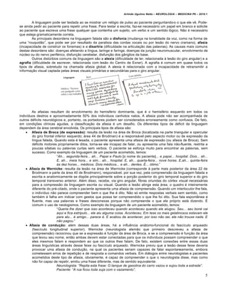 Arlindo Ugulino Netto – NEUROLOGIA – MEDICINA P6 – 2010.1


        A linguagem pode ser testada ao se mostrar um rel€gio de pulso ao paciente perguntando-o o que ele vƒ. Pode-
se ainda pedir ao paciente para repetir uma frase. Para testar a escrita, faz-se necess…rio um papel em branco e solicite
ao paciente que escreva uma frase qualquer que contenha um sujeito, um verbo e um sentido l€gico. N†o „ necess…rio
que esteja gramaticamente correta.
        As principais desordens na linguagem falada s†o a disfonia (mudanˆa na tonalidade da voz, como na forma de
uma “rouquid†o”, que pode ser por resultado da paralisia das cordas vocais ou por les†o do nervo craniano), afasia
(incapacidade de construir os fonemas) e a disartria (dificuldade na articulaˆ†o das palavras). As causas mais comuns
destas desordens s†o: doenˆas afetando a l‚ngua, laringe e faringe, doenˆas da junˆ†o neuromuscular, envolvimento de
n•cleo ou do nervo perif„rico, disfunˆ†o cerebelar, disfunˆ†o dos g‡nglios da base.
        Outros dist•rbios comuns da linguagem s†o a alexia (dificuldade de ler, relacionada Š les†o do giro angular) e a
agrafia (dificuldade de escrever, relacionada com les†o do Centro de Exner). A agrafia „ comum em quase todos os
tipos de afasia, sobretudo na chamada afasia global. A alexia „ relacionada com a incapacidade de retransmitir a
informaˆ†o visual captada pelas …reas visuais prim…rias e secund…rias para o giro angular.




        As afasias resultam do envolvimento do hemisf„rio dominante, que „ o hemisf„rio esquerdo em todos os
indiv‚duos destros e aproximadamente 50% dos indiv‚duos canhotos natos. A afasia pode n†o ser acompanhada de
outros d„ficits neurol€gicos e, portanto, os portadores podem ser considerados erroneamente como confusos. De fato,
em condiˆŒes cl‚nicas agudas, a classificaˆ†o da afasia „ um desafio. Os diferentes tipos de d„ficit da linguagem
dependem da …rea cerebral envolvida. Os principais tipos de afasia s†o:
     Afasia de Broca (de expressão): resulta da les†o na …rea de Broca (localizada na parte triangular e opercular
        do giro frontal inferior esquerdo; …rea 44 de Brodman) „ a respons…vel pelo aspecto motor ou de express†o da
        l‚ngua falada. Quando esta „ lesada, o paciente apresenta uma afasia de express†o (ou afasia de Broca). Sem
        d„ficits motores propriamente ditos, torna-se ele incapaz de falar, ou apresenta uma fala n†o-fluente, restrita a
        poucas s‚labas ou palavras curtas sem verbos. O paciente se esforˆa muito para encontrar as palavras, sem
        sucesso. Como exemplo da linguagem de um paciente acometido, temos:
                         “Ah... segunda-feira... ah... Papai e Paulo [o nome do paciente]... e papai... hospital. Dois... ah...
                         E, ah... meia hora... e sim... ah... hospital. E, ah... quarta-feira... nove horas. E,ah... quinta-feira
                         …s dez horas... m†dicos. Dois m†dicos... e ah... dentes. ‡... ‚timo.”
     Afasia de Wernicke: resulta da les†o na …rea de Wernicke (corresponde Š parte mais posterior da …rea 22 de
        Brodmann e parte da …rea 40 de Brodmann), respons…vel, por sua vez, pela compreens†o da linguagem falada e
        escrita e anatomicamente se dispŒe principalmente sobre a porˆ†o posterior do giro temporal superior e do giro
        temporal transverso anterior. Al„m disso, recebe, via giro angular, fibras oriundas do c€rtex visual necess…rias
        para a compress†o da linguagem escrita ou visual. Quando a les†o atinge esta …rea, o quadro „ inteiramente
        diferente do pr„-citado, onde o paciente apresenta uma afasia de compreens†o. Quando um interlocutor lhe fala,
        o indiv‚duo n†o parece compreender bem o que lhe „ dito. N†o s€ emite respostas verbais sem sentido, como
        tamb„m „ falha em indicar com gestos que possa ter compreendido o que lhe foi dito. Sua fala espont‡nea „
        fluente, mas usa palavras e frases desconexas porque n†o compreende o que ele pr€prio est… dizendo. •
        comum o uso de neologismos. Como exemplo da linguagem de um paciente acometido, temos:
                         “Queria lhe dizer que isso aconteceu quando aconteceu quando ele alugou. Seu... seu bon† cai
                         aqui e fica estripulo... ele alu alguma coisa. Aconteceu. Em tese os mais gelatinosos estavam ele
                         para alu... † amigo... parece †. E acabou de acontecer, por isso n•o sei, ele n•o trouxe nada. E
                         n•o pagou.”
     Afasia de condução: al„m dessas duas …reas, h… a influƒncia an…tomo-funcional do fasc‚culo arqueado
        (fasc‚culo longitudinal superior). Wernicke (neurologista alem†o que primeiro descreveu a afasia de
        compreens†o) raciocinou que se a express†o „ funˆ†o da …rea de Broca, e se a compreens†o „ funˆ†o da …rea
        que levou seu nome, ent†o ambas devem estar conectadas para que os indiv‚duos possam compreender o que
        eles mesmos falam e respondem ao que os outros lhes falam. De fato, existem conexŒes entre essas duas
        …reas lingu‚sticas atrav„s desse feixe ou fasc‚culo arqueado. Wernicke previu que a les†o desse feixe deveria
        provocar uma afasia de conduˆ†o, na qual os pacientes seriam capazes de falar espontaneamente, embora
        cometessem erros de repetiˆ†o e de resposta a comandos verbais. Em di…logos entre neurologistas e pacientes
        acometidos deste tipo de afasia, obviamente, „ capaz de compreender o que o neurologista disse, mas como
        n†o foi capaz de repetir, emitiu uma frase diferente, mas de sentido equivalente:
                         Neurologista: “Repita esta frase: O tanque de gasolina do carro vazou e sujou toda a estrada”.
                         Paciente: “A rua ficou toda suja com o vazamento”.
                                                                                                                               5
 