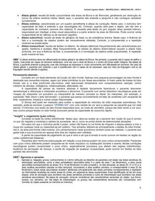 Arlindo Ugulino Netto – NEUROLOGIA – MEDICINA P6 – 2010.1


        Afasia global: resulta da les†o concomitante das …reas de Broca e de Wernicke, geralmente por obstruˆ†o do
         tronco da art„ria cerebral m„dia. Neste caso, o paciente n†o entende a pergunta e n†o consegue verbalizar
         corretamente.
        Afasia an€mica: caracterizada por um quadro semelhante Š afasia de conduˆ†o. Neste caso, o indiv‚duo tem
         capacidade de falar e entende o que neurologista diz. Contudo, quando olha para o objeto, ele n†o tem a
         capacidade de nome…-lo (anomia dos objetos). • causada pela les†o do giro angular (…rea parietal inferior),
         respons…vel por interligar a …rea visual associativa e a parte anterior da …rea de Wernicke. Pode ocorrer ainda
         incapacidade de ler (alexia) ou de escrever (agrafia).
        Afasia subcortical: resulta da les†o de g‡nglios da base ou da subst‡ncia branca. Neste caso, a fluƒncia da
         fala e a nomeaˆ†o de objetos podem ser variavelmente afetadas. Contudo, a compreens†o e a repetiˆ†o
         mostram-se preservadas.
        Afasia transcortical: resulta de lesŒes no t…lamo. As afasias tal‡micas frequentemente s†o caracterizadas por
         apatia, hipofonia e ecolalia. Mais frequentemente, as lesŒes do t…lamo ‡ntero-lateral causam a afasia mais
         profunda, em que a fluƒncia da fala, a compreens†o e a nomeaˆ†o de objetos est†o prejudicadas. A repetiˆ†o
         pode mostrar-se boa.

OBS1: A afasia an‰mica deve ser diferenciada da afasia global e da afasia de Broca. Na primeira, o paciente n†o „ capaz de definir o
objeto, mas pode ser capaz de escrever sentenˆas, uma vez que a …rea de Broca e o centro de Exner est†o ‚ntegros. Na afasia de
Broca, o paciente entende a pergunta, mas n†o consegue se expressar e, muito comumente, tem dificuldade em escrever. No caso da
afasia global, o paciente nem entende o que „ questionado nem „ capaz de se expressar, seja por meio da linguagem oral ou da
linguagem escrita (devido Š agrafia).

Pensamento abstrato.
          Consiste em um teste elementar da funˆ†o do lobo frontal. Apenas uma pequena porcentagem do lobo frontal „
destinada aos comandos motores, sejam por …reas prim…rias ou por …reas secund…rias. A maior parte da massa do lobo
frontal, isto „, a …rea pr„-frontal n†o-motora, est… relacionada diretamente com comportamentos: atenˆ†o, centro
inibit€rio de atitudes, inteligƒncia, intelectualidade, afetividade, etc.
          A capacidade de pensar de maneira abstrata „ testada tipicamente fazendo-se o paciente descrever
semelhanˆas e diferenˆas e interpretar prov„rbios e aforismos. O paciente com certos dist•rbios neurol€gicos pode ser
incapaz de interpretar um prov„rbio ou interpret…-lo de maneira concreta ou literal. Ao interpretar, por exemplo, a
express†o “N†o chore o leite derramado”, o paciente que pensa concretamente ir… falar de acidentes com recipiente de
leite, vazamentos, limpeza e outras coisas relacionadas.
          O Stroop test pode ser realizado para avaliar a capacidade do indiv‚duo de inibir respostas autom…ticas. Por
exemplo, pode-se escrever a palavra “VERMELHO” com uma caneta da cor azul e perguntar ao paciente que cor est…
escrita. O indiv‚duo com les†o do lobo frontal responder… azul, ao inv„s de vermelho, porque ele est… vendo a cor azul.
Isso ocorre porque lesŒes no lobo frontal provocam perda da capacidade de racioc‚nio r…pido.

“Insight” e Julgamento (juƒzo crƒtico).
         Consiste no teste do c€rtex orbitofrontal. Neste caso, deve-se avaliar se o paciente tem noˆ†o do que „ correto
no que diz respeito a condutas e valores da sociedade, isto „, como se portar diante de determinadas situaˆŒes.
         H… casos em que o indiv‚duo perde o pudor, antes n†o ficava nu na frente de ningu„m e depois passou a tirar a
roupa em qualquer local ou masturbar-se em p•blico. Tais achados referem-se principalmente a lesŒes do lobo frontal,
isto „, da …rea pr„-frontal (n†o-motora). Um comportamento nada econ‰mico tamb„m pode ser relatado: o paciente que
gasta toda a sua economia em apenas dois dias em objetos sem utilidade.
         A perda da capacidade de julgamento do que „ certo e do que „ errado „ muito comum em lesŒes na regi†o do
c€rtex orbitofrontal (bilateral).
         Pacientes sem nenhuma preocupaˆ†o em relaˆ†o a sua doenˆa podem ter ju‚zo cr‚tico comprometido. Pacientes
com ju‚zo cr‚tico deficiente podem comportar-se de modo impulsivo ou inadequado durante o exame. Muitas condiˆŒes
neurol€gicas podem comprometer o ju‚zo cr‚tico, especialmente processos que afetam tais regiŒes orbitofrontais.
Ausƒncia de percepˆ†o da doenˆa, a ponte de negaˆ†o de qualquer incapacidade, pode ocorrer em lesŒes do lobo
parietal n†o dominante.
     2
OBS : Agnosias e apraxias.
   Agnosia (a, negaˆ†o; gnosis, conhecimento) „ o termo atribu‚do ao dist•rbio de pacientes com les†o nas …reas sensitivas de
       associaˆ†o secund…rias, como a …rea somest„sica secund…ria (…rea 5 e parte da …rea 7 de Brodmann), a …rea visual
       secund…ria (correspondendo Šs …reas 18 e 19 de Brodmann no lobo occipital e, no lobo temporal, Šs …reas 20, 21 e 37) e a
       …rea auditiva secund…ria (situada no lobo temporal, circundando a …rea auditiva prim…ria, e correspondente Š …rea 22 de
       Brodmann). Estas …reas secund…rias recebem aferƒncias principalmente das …reas prim…rias correspondentes e repassam
       as informaˆŒes recebidas Šs outras …reas do c€rtex, em especial Šs …reas supramodais. Essa identificaˆ†o se faz em duas
       etapas: uma de sensação (que acontece nas …reas sensitivas prim…rias) e outra de interpretação (que acontece nas …reas
       sensitivas secund…rias). Na etapa de sensação, toma-se consciƒncia das caracter‚sticas sensoriais do objeto, sua forma,
       dureza, cor, tamanho, etc. Na etapa de interpretação, ou gnosia, tais caracter‚sticas sensoriais s†o ‘comparadas’ com
       conceito do objeto existente na mem€ria do indiv‚duo.

                                                                                                                                  6
 
