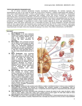 Arlindo Ugulino Netto – NEUROLOGIA – MEDICINA P6 – 2010.1



TESTE DOS NERVOS CRANIANOS (NC)
        Os 12 nervos cranianos apresentam funções neurológicas diversificadas. Os sentidos especiais são
representados por todo ou por parte da função de cincos nervos cranianos: o olfatório (responsável pela olfação), o
nervo óptico (responsável pela visão), o facial, o glossofaríngeo e o vago (responsáveis pelo paladar), o componente
coclear do nervo vestíbulo-coclear (responsável pela audição). Outros três nervos cranianos são diretamente
responsáveis pelos movimentos coordenados, sincrônicos e complexos de ambos os olhos: o oculomotor, o troclear e o
abducente. O nervo primariamente responsável pela expressão facial é o nervo facial. A sensibilidade facial, por sua vez,
é servida primariamente pelo nervo trigêmeo; contudo, este é um nervo misto, tendo também uma contribuição motora
primária para a mastigação. A capacidade de comer e beber também depende do nervo vago, glossofaríngeo e do
hipoglosso, sendo este último relacionado com a motricidade da língua. Os nervos hipoglosso e laríngeo recorrente
(ramo do nervo vago) também são importantes para a função mecânica da fala. Por fim, o nervo acessório, cujas raízes
nervosas cranianas se unem com o nervo vago para dar origem ao nervo laríngeo recorrente e a sua raiz espinhal é
                                                                                                                    2
responsável pela inervação motora dos músculos do pescoço e do ombro. Para melhor entendimento, ver REVISÃO .


          2
REVISÃO
       Os nervos cranianos.
  I.   Nervo Olfatório: é um nervo totalmente
       sensitivo que se origina no teto da cavidade
       nasal e leva estímulos olfatórios para o
       bulbo e trato olfatório, os quais são
       enviados até áreas específicas do
       telencéfalo.
  II. Nervo Óptico: nervo puramente sensorial
       que se origina na parte posterior do globo
       ocular (a partir de prolongamentos de
       células que, indiretamente, estabelecem
       conexões com os cones e bastonetes) e
       leva impulsos luminosos relacionados com
       a visão até o corpo geniculado lateral e,
       daí, até o córtex cerebral relacionado com a
       visão.
  III. Nervo Oculomotor: nervo puramente
       motor que inerva a maior parte dos
       músculos extrínsecos do olho (Mm. oblíquo
       inferior, reto medial, reto superior, reto
       inferior e levantador da pálpebra) e
       intrínsecos do olho (M. ciliar e esfíncter da
       pupila). Indivíduos com paralisia no III par
       apresentam dificuldade em levantar a
       pálpebra (que cai sobre o olho), além de
       apresentar outros sintomas relacionados
       com a motricidade do olho, como
       estrabismo divergente (olho voltado
       lateralmente).
  IV. Nervo Troclear: nervo motor responsável
       pela inervação do músculo oblíquo
       superior. Suas fibras, ao se originarem no
       seu núcleo (localizado ao nível do colículo
       inferior do mesencéfalo), cruzam o plano
       mediano (ainda no mesencéfalo) e partem
       para inervar o músculo oblíquo superior do
       olho localizado no lado oposto com relação
       à sua origem. Além disso, é o único par de
       nervos cranianos que se origina na parte
       dorsal do tronco encefálico (caudalmente
       aos colículos inferiores).
  V. Nervo Trigêmeo: apresenta função sensitiva (parte oftálmica, maxilar e mandibular da face) e motora (o nervo mandibular é
       responsável pela motricidade dos músculos da mastigação: Mm. temporal, masseter e os pterigóideos). Além da
       sensibilidade somática de praticamente toda a face, o componente sensorial do trigêmeo é responsável ainda pela inervação
       exteroceptiva da língua (térmica e dolorosa).
  VI. Nervo Abducente: nervo motor responsável pela motricidade do músculo reto lateral do olho, capaz de abduzir o globo
       ocular (e, assim, realizar o olhar para o lado), como o próprio nome do nervo sugere. Por esta razão, lesões do nervo
       abducente podem gerar estrabismo convergente (olho voltado medialmente).
  VII. Nervo Facial: é um nervo misto e que pode ser dividido em dois componentes: N. facial propriamente dito (raiz motora) e o
       N. intermédio (raiz sensitiva e visceral). Praticamente toda a inervação dos músculos da mímica da face é responsabilidade

                                                                                                                               8
 