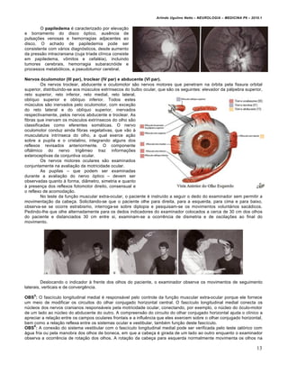 Arlindo Ugulino Netto – NEUROLOGIA – MEDICINA P6 – 2010.1


        O papiledema „ caracterizado por elevaˆ†o
e borramento do disco €ptico, ausƒncia de
pulsaˆŒes venosas e hemorragias adjacentes ao
disco. O achado de papiledemia pode ser
consistente com v…rios diagn€sticos, desde aumento
da press†o intracraniana (cuja tr‚ade cl‚nica consiste
em papiledema, v‰mitos e cefal„ia), incluindo
tumores cerebrais, hemorragia subaracn€ide e
processos metab€licos, a pseudotumor cerebral.

Nervos óculomotor (III par), troclear (IV par) e abducente (VI par).
         Os nervos troclear, abducente e oculomotor s†o nervos motores que penetram na €rbita pela fissura orbital
superior, distribuindo-se aos m•sculos extr‚nsecos do bulbo ocular, que s†o os seguintes: elevador da p…lpebra superior,
reto superior, reto inferior, reto medial, reto lateral,
obl‚quo superior e obl‚quo inferior. Todos estes
m•sculos s†o inervados pelo oculomotor, com exceˆ†o
do reto lateral e do obl‚quo superior, inervados
respectivamente, pelos nervos abducente e troclear. As
fibras que inervam os m•sculos extr‚nsecos do olho s†o
classificadas como eferentes som…ticas. O nervo
oculomotor conduz ainda fibras vegetativas, que v†o Š
musculatura intr‚nseca do olho, a qual exerce aˆ†o
sobre a pupila e o cristalino, integrando alguns dos
reflexos revisados anteriormente. O componente
oft…lmico do nervo trigƒmeo traz informaˆŒes
exteroceptivas da conjuntiva ocular.
         Os nervos motores oculares s†o examinados
conjuntamente na avaliaˆ†o da motricidade ocular.
         As pupilas – que podem ser examinadas
durante a avaliaˆ†o do nervo €ptico – devem ser
observadas quanto Š forma, di‡metro, simetria e quanto
Š presenˆa dos reflexos fotomotor direito, consensual e
o reflexo de acomodaˆ†o.
         No teste da funˆ†o muscular extra-ocular, o paciente „ instru‚do a seguir o dedo do examinador sem permitir a
movimentaˆ†o da cabeˆa. Solicitando-se que o paciente olhe para direita, para a esquerda, para cima e para baixo,
observa-se se ocorre estrabismo, interroga-se sobre diplopia e pesquisam-se os movimentos volunt…rios sac…dicos.
Pedindo-lhe que olhe alternadamente para os dedos indicadores do examinador colocados a cerca de 30 cm dos olhos
do paciente e distanciados 30 cm entre si, examinam-se a ocorrƒncia de dismetria e de oscilaˆŒes ao final do
movimento.




         Deslocando o indicador Š frente dos olhos do paciente, o examinador observa os movimentos de seguimento
laterais, verticais e de convergƒncia.
    5
OBS : O fasc‚culo longitudinal medial „ respons…vel pelo controle da funˆ†o muscular extra-ocular porque ele fornece
um meio de modificar os circuitos do olhar conjugado horizontal central. O fasc‚culo longitudinal medial conecta os
n•cleos dos nervos cranianos respons…veis pela motricidade ocular, conectando, por exemplo, o n•cleo do €culo-motor
de um lado ao n•cleo do abducente do outro. A compreens†o do circuito do olhar conjugado horizontal ajuda o cl‚nico a
apreciar a relaˆ†o entre os campos oculares frontais e a influƒncia que eles exercem sobre o olhar conjugado horizontal,
bem como a relaˆ†o reflexa entre os sistemas ocular e vestibular, tamb„m funˆ†o deste fasc‚culo.
     6
OBS : A conex†o do sistema vestibular com o fasc‚culo longitudinal medial pode ser verificada pelo teste cal€rico com
…gua fria ou pela manobra dos olhos de boneca, em que a cabeˆa „ girada de um lado ao outro enquanto o examinador
observa a ocorrƒncia de rotaˆ†o dos olhos. A rotaˆ†o da cabeˆa para esquerda normalmente movimenta os olhos na

                                                                                                                        13
 