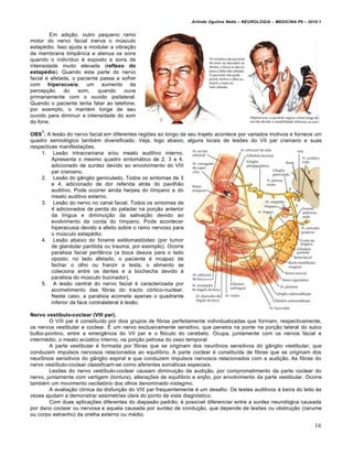 Arlindo Ugulino Netto – NEUROLOGIA – MEDICINA P6 – 2010.1


         Em adição, outro pequeno ramo
motor do nervo facial inerva o músculo
estapédio. Isso ajuda a modular a vibração
da membrana timpânica e atenua os sons
quando o indivíduo é exposto a sons de
intensidade muito elevada (reflexo do
estapédio). Quando esta parte do nervo
facial é afetada, o paciente passa a sofrer
com hiperacusia, um aumento da
percepção     do    som,    quando    ouve
primariamente com o ouvido ipsilateral.
Quando o paciente tenta falar ao telefone,
por exemplo, o mantém longe de seu
ouvido para diminuir a intensidade do som
do fone.
    7
OBS : A lesão do nervo facial em diferentes regiões ao longo de seu trajeto acontece por variados motivos e fornece um
quadro semiológico também diversificado. Veja, logo abaixo, alguns locais de lesões do VII par craniano e suas
respectivas manifestações.
    1. Lesão intracraniana e/ou meato auditivo interno.
         Apresenta o mesmo quadro sintomático de 2, 3 e 4,
         adicionado de surdez devido ao envolvimento do VIII
         par craniano.
    2. Lesão do gânglio geniculado. Todos os sintomas de 3
         e 4, adicionado de dor referida atrás do pavilhão
         auditivo. Pode ocorrer ainda herpes do tímpano e do
         meato auditivo externo.
    3. Lesão do nervo no canal facial. Todos os sintomas de
         4 adicionados de perda do paladar na porção anterior
         da língua e diminuição da salivação devido ao
         evolvimento da corda do tímpano. Pode acontecer
         hiperacusia devido a afeito sobre o ramo nervoso para
         o músculo estapédio.
    4. Lesão abaixo do forame estilomastóideo (por tumor
         de glandular parótida ou trauma, por exemplo). Ocorre
         paralisia facial periférica (a boca desvia para o lado
         oposto; no lado afetado, o paciente é incapaz de
         fechar o olho ou franzir a testa; o alimento se
         coleciona entre os dentes e a bochecha devido à
         paralisia do músculo bucinador).
    5. A lesão central do nervo facial é caracterizada por
         acometimento das fibras do tracto córtico-nuclear.
         Neste caso, a paralisia acomete apenas o quadrante
         inferior da face contralateral à lesão.

Nervo vestíbulo-coclear (VIII par).
        O VIII par é constituído por dois grupos de fibras perfeitamente individualizadas que formam, respectivamente,
os nervos vestibular e coclear. É um nervo exclusivamente sensitivo, que penetra na ponte na porção lateral do sulco
bulbo-pontino, entre a emergência do VII par e o flóculo do cerebelo. Ocupa, juntamente com os nervos facial e
intermédio, o meato acústico interno, na porção petrosa do osso temporal.
        A parte vestibular é formada por fibras que se originam dos neurônios sensitivos do gânglio vestibular, que
conduzem impulsos nervosos relacionados ao equilíbrio. A parte coclear é constituída de fibras que se originam dos
neurônios sensitivos do gânglio espiral e que conduzem impulsos nervosos relacionados com a audição. As fibras do
nervo vestíbulo-coclear classificam-se como aferentes somáticas especiais.
        Lesões do nervo vestíbulo-coclear causam diminuição da audição, por comprometimento da parte coclear do
nervo, juntamente com vertigem (tontura), alterações de equilíbrio e enjôo, por envolvimento da parte vestibular. Ocorre
também um movimento oscilatório dos olhos denominado nistagmo.
        A avaliação clínica da disfunção do VIII par frequentemente é um desafio. Os testes auditivos à beira do leito às
vezes ajudam a demonstrar assimetrias úteis do ponto de vista diagnóstico.
        Com duas aplicações diferentes do diapasão padrão, é possível diferenciar entre a surdez neurológica causada
por dano coclear ou nervosa e aquela causada por surdez de condução, que depende de lesões ou obstrução (cerume
ou corpo estranho) da orelha externo ou médio.

                                                                                                                         16
 