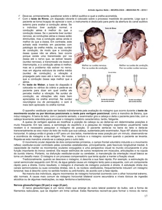 Arlindo Ugulino Netto – NEUROLOGIA – MEDICINA P6 – 2010.1


      Deve-se, primeiramente, questionar sobre o déficit auditivo e qual a orelha acometida.
      Com o teste de Rinne, um diapasão vibrante é colocado sobre o processo mastóide do paciente. Logo que o
       paciente se torna incapaz de apreciar o som, o instrumento é deslocado para perto da abertura do canal auditivo
       externo para avaliar a condução aérea. Se
       o indivíduo tiver audição normal, a
       condução aérea é melhor do que a
       condução óssea. Se o paciente tiver surdez
       nervosa, as conduções aérea e óssea estão
       diminuídas, mas a condução aérea ainda é
       melhor do que a óssea. Em contraste, este
       achado está invertido em pacientes com
       patologia da orelha média, ou seja, surdez
       de condução, de modo que a condução
       óssea quase não se altera. Isso ocorre
       porque existe uma transmissão por via
       óssea até o nervo que, se estiver lesado
       (surdez nervosa), a transmissão via óssea é
       interrompida, e a condução aérea é melhor;
       mas se o problema não estiver no nervo,
       mas em alguma estrutura da orelha média
       (surdez de condução), a vibração é
       propagada pelo osso até o nervo, de modo
       que a condução óssea seja melhor que a
       aérea.
      No teste de Weber, a base do diapasão é
       colocada no vértice do crânio e pede-se ao
       paciente para dizer em qual orelha ele
       percebe melhor a vibração. Na surdez de
       condução, as vibrações são mais bem
       apreciadas na orelha anormal. Na surdez
       neurológica (ou de percepção), o som é
       mais bem apreciado no orelha normal.

        O aparelho vestibular pode ser testado indiretamente pela avaliação do nistagmo que ocorre durante o teste de
movimento ocular ou por técnicas posicionais ou teste para vertigem posicional, como a manobra de Barany, que
induz nistagmo. À beira do leito, com o paciente sentado, o examinador gira a cabeça e deita o paciente para trás, com a
cabeça levemente estendida para provocar o nistagmo rotatório característico, tardio, fatigante.
        A queixa de vertigem apenas ao modificar a posição da cabeça ou ao deitar-se em determinadas posições é
muito frequente. Em tais casos, a semiologia do equilíbrio e a pesquisa do nistagmo espontâneo usualmente nada
revelam e é necessário pesquisar o nistagmo de posição. O paciente senta-se na beira do leito e deita-se
transversalmente ao eixo maior do leito de modo que sua cabeça, sustentada pelo examinador, fique 45º abaixo da linha
horizontal. A cabeça então é girada a 45º para um dos lados, mantendo-se essa posição por um minuto, observando-se
a ocorrência de nistagmo e de vertigem. Por vezes, a tontura e o nistagmo ocorrem quando o paciente se levanta.
Repete-se esta manobra virando-se a cabeça para o outro lado.
        O movimento ocular depende de dois componentes primários, o campo frontal voluntário induzido e o movimento
reflexo vestibular-ocular controlado pelas conexões estabelecidas, principalmente, pelo fascículo longitudinal medial. A
capacidade de manter os movimentos oculares conjugados e uma perspectiva visual no mundo circunjacente é uma
função importante do tronco cerebral. Ela requer estímulos de outros receptores em músculos, articulações e na cúpula
do ouvido interno. Portanto, na disfunção vestibular-ocular ou cerebelar, a manutenção da orientação visual básica se
torna um desafio maior. O nistagmo é um processo compensatório que tenta ajudar a manter a fixação visual.
        Tradicionalmente, quando se descreve o nistagmo, é descrita a sua fase rápida. Por exemplo, a estimulação do
canal semicircular esquerdo com 50 mL de água gelada causa um nistagmo lento para a esquerda, com um componente
rápido para a direita. Como resultado, o nistagmo é chamado de nistagmo pulsante à direita. A estiulação direta dos
canais semicirculares ou suas conexões diretas, isto é, os núcleos vestibulares, frequentemente induzem um nistagmo
torsional. Isso é descrito como no sentido horário ou anti-horário, de acordo com a fase rápida.
        Na maioria dos indivíduos, alguns movimentos de nistagmo horizontal ocorrendo com o olhar horizontal extremo,
são normais. A causa mais comum de nistagmo horizontal bilateral ocorre secundária a níveis tóxicos de ingestão
alcoólica ou de algumas medicações, ou seja, fenitoína e barbitúricos.

Nervos glossofaríngeo (IX par) e vago (X par).
        O nervo glossofaríngeo é um nervo misto que emerge do sulco lateral posterior do bulbo, sob a forma de
filamentos radiculares, que se dispõem em linha vertical. Estes filamentos reúnem-se para formar o tronco do nervo

                                                                                                                        17
 