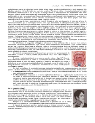 Arlindo Ugulino Netto – NEUROLOGIA – MEDICINA P6 – 2010.1


glossofar‚ngeo, que sai do cr‡nio pelo forame jugular. No seu trajeto, atrav„s do forame jugular, o nervo apresenta dois
g‡nglios, superior e inferior, formados por neur‰nios sensitivos. Ao sair do cr‡nio, o nervo glossofar‚ngeo tem trajeto
descendente, ramificando-se na raiz da l‚ngua e na faringe. Desses, o mais importante „ o representado pelas fibras
aferentes viscerais gerais, respons…veis pela sensibilidade geral do terˆo posterior da l‚ngua, faringe, •vula, tonsila, tuba
auditiva, al„m do seio e corpo carot‚deos. Merecem destaque tamb„m as fibras eferentes viscerais gerais pertencentes Š
divis†o parassimp…tica do sistema nervoso aut‰nomo e que terminam no g‡nglio €tico. Desse g‡nglio, saem fibras
nervosas do nervo aur‚culo-temporal que v†o inervar a gl‡ndula par€tida.
          O nervo vago „ misto e essencialmente visceral. Emerge do sulco lateral posterior do bulbo sob a forma de
filamentos radiculares que se re•nem para formar o nervo vago. Este emerge do cr‡nio pelo forame jugular, percorre o
pescoˆo e o t€rax, terminando no abdome. Neste trajeto o nervo vago d… origem a v…rios ramos que inervam a faringe e
a laringe, entrando na formaˆ†o dos plexos viscerais que promovem a inervaˆ†o aut‰noma das v‚sceras tor…cicas e
abdominais. O vago possui dois g‡nglios sensitivos: o g‡nglio superior, situado ao n‚vel do forame jugular; e o g‡nglio
inferior, situado logo abaixo desse forame. Entre os dois g‡nglios re•ne-se ao vago o ramo interno do nervo acess€rio.
As fibras eferentes do vago se originam em n•cleos situados no bulbo, e as fibras sensitivas nos g‡nglios superior e
inferior. O nervo vago apresenta trƒs grupos de fibras: (1) fibras aferentes viscerais gerais: conduzem impulsos aferentes
originados na faringe, laringe, traqu„ia, es‰fago, v‚sceras do t€rax e abdome; (2) fibras aferentes viscerais especiais
(paladar); (3) fibras eferentes viscerais gerais: s†o respons…veis pela inervaˆ†o parassimp…tica das v‚sceras tor…cicas e
abdominais; (4) fibras eferentes viscerais especiais: inervam os m•sculos da faringe e da laringe.
          Os nervos glossofar‚ngeo e vago situam-se muito pr€ximos no interior do cr‡nio e participam da inervaˆ†o
motora e sensitiva da faringe. Por estas razŒes, s†o examinados simultaneamente.
          As dificuldades de deglutiˆ†o (disfagia) e alteraˆŒes na fala (disfonia) s†o as queixas mais comuns
relacionadas com a disfunˆ†o do sistema vagal. De fato, lesŒes destes nervos, principalmente o vago, causam disfagia
alta em que „ comum o reflexo nasal de alimentos. Les†o do vago acompanha-se, ainda, de disfonia por paralisia de
corda vocal e les†o do glossofar‚ngeo causa comprometimento da gustaˆ†o no terˆo posterior da l‚ngua. Na paralisia do
nervo vago, pode-se observar ainda com ume espelho odontol€gico o ac•mulo de saliva na val„cula do lado afetado
devido Š paralisia do m•sculo cricofaringiano.
          Um paciente com paresia do nervo glossofar‚ngeo apresenta uma queda do palato do
lado afetado e, quando se pede ao paciente que produza um som, a •vula „ desviada para o
lado n†o-afetado.
          O exame „ realizado solicitando-se ao paciente que abra a boca e diga “ah”. Observa-
se que h… simetria na elevaˆ†o do palato, se a •vula continua na linha mediana e se a rafe
mediana da faringe se eleva. Em lesŒes unilaterais, o palato do lado afetado n†o sobe e a
•vula desvia-se para o lado oposto ao da les†o devido Š contraˆ†o normal do palato. A rafe da
faringe „ desviada para o lado s†o, lembrando o movimento de uma cortina puxada para um
lado (sinal da cortina).
          Os sinais semiol€gicos de paresia do nervo vago e glossofar‚ngeo podem ser pesquisados atrav„s dos reflexos
palatino e da ‡nsia (reflexo far‚ngeo ou nauseoso). Ambos os reflexos se mostraram alterados nas lesŒes destes nervos.
      O reflexo palatino consiste na elevaˆ†o do palato mole e retraˆ†o simult‡nea da •vula quando se toca a •vula
          ou o palato com uma esp…tula.
      O reflexo da ânsia „ pesquisado ao se tocar a regi†o a base da l‚ngua ou a regi†o do pilar faucial anterior com
          um objeto. A resposta consiste em uma constriˆ†o e elevaˆ†o do palato mole e fechamento da glote. O
          componente aferente deste reflexo se faz pelo N. glossofar‚ngeo, levando impulsos at„ o centro reflexo do bulbo.
          As fibras eferentes se fazem pelo N. glossofar‚ngeo e N. vago, estabelecendo trƒs respostas motoras: elevaˆ†o
          do palato mole para fechar a nasofaringe, fechamento da glote para proteger a via a„rea e constriˆ†o da faringe
          para impedir a entrada da subst‡ncia. O reflexo da ‡nsia „ protetor: ele visa a impedir que subst‡ncias nocivas
          ou objetos estranhos avancem al„m da cavidade oral.

Nervo acessório (XI par).
        O nervo acess€rio „ formado por uma raiz craniana e uma espinhal, sendo um nervo
essencialmente motor. A raiz espinhal „ formada por filamentos que emergem da face lateral dos
cinco ou seis primeiros segmentos cervicais da medula, constituindo um tronco que penetra no
cr‡nio pelo forame magno. A este tronco unem-se filamentos da raiz craniana que emergem do
sulco lateral posterior do bulbo. O tronco divide-se em um ramo interno e um externo. O interno
une-se ao vago e distribui-se com ele (forma o nervo lar‚ngeo recorrente), e o externo inerva o
m•sculo esternocleidomast€ideo e a porˆ†o superior do m•sculo trap„zio.
        Pesquisa-se o esternocleidomast€ideo solicitando-se ao paciente que vire a cabeˆa
livremente e contra resistƒncia. Compara-se a forˆa e a massa muscular de ambos os lados.
        O trap„zio „ examinado quando o paciente eleva os ombros livremente e contra a
resistƒncia. Na les†o do nervo acess€rio, o ombro do lado afetado fica ca‚do e nota-se atrofia dos
m•sculos envolvidos.



                                                                                                                           18
 