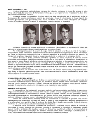 Arlindo Ugulino Netto – NEUROLOGIA – MEDICINA P6 – 2010.1


Nervo hipoglosso (XII par).
         O nervo hipoglosso é responsável pela inervação dos músculos intrínsecos da língua. Ele emerge do sulco
lateral anterior do bulbo sob a forma de filamentos radiculares que se unem para formar o tronco do nervo. Suas fibras
são consideradas eferentes somáticas.
         O exame consiste na observação da língua dentro da boca, verificando-se se há assimetrias, atrofia ou
fasciculações. Em seguida, solicita-se ao paciente que exteriorize a língua. A exteriorização da língua depende dos
músculos genioglossos. Cada genioglosso puxa a língua para frente e a desvia para o lado oposto. Em condições
normais, a contração simultânea de ambos os genioglossos exterioriza a língua na linha média.




        Em lesões unilaterais, há atrofia e fasciculações da hemilíngua. Dentro da boca, a língua desvia-se para o lado
são, mas ao ser exteriorizada, há desvio da ponta da língua para o lado afetado.
        Na síndrome piramidal, além da paralisia da porção inferior da face pode haver desvio da ponta da língua para o
lado paralisado, ao ser exteriorizada. Este fenômeno se deve à inervação do músculo genioglosso. Assim, por exemplo,
em casos de hemiparesia esquerda em que os membros esquerdos e a hemiface esquerda são afetados, ou
hemiparesia completa, a língua pode desviar-se para a esquerda devido ao predomínio do genioglosso direito.
        Lesões da base do bulbo geralmente acometem a pirâmide e o nervo hipoglosso. A lesão da pirâmide
compromete, principalmente, o tracto córtico-espinhal e, como este se cruza abaixo do nível da lesão, ocorre paresia do
lado oposto ao lesado. Quando a lesão se estende mais dorsalmente, atingindo os demais tractos descendentes que
transitam nas pirâmides, temos um quadro de hemiplegia. A lesão do hipoglosso causa paralisia dos músculos da
metade da língua situada do lado lesado, que no caso se manifesta por hipotrofia destes músculos. Como a musculatura
de uma das metades da língua está paralisada, quando o paciente faz a protrusão da língua, a musculatura normal
desvia a língua para o lado lesado.
        Quando a lesão não envolve o nervo ou seu núcleo, mas sim, o tracto córtico-nuclear, a língua desvia para o
lado oposto ao da lesão. Isso ocorre porque a parte do núcleo que inerva o músculo genioglosso só recebe fibras
córtico-nucleares do hemisfério cerebral oposto.


AVALIAÇÃO DO SISTEMA MOTOR
        A avaliação da motricidade pode ser dividida em: exames da força muscular, do tônus, da coordenação, dos
movimentos involuntários anormais (fasciculações, tics, mioclonias, distonia, atetose, coréia, hemibalismo) e do trofismo
muscular (atrofia, hipertrofia, fraqueza). Embora a pesquisa dos reflexos seja inclusa por muitos autores durante a
avaliação do sistema motor, estudaremos este tópico a parte, mais adiante neste capítulo.

Exame da força muscular.
        A fraqueza é uma das queixas mais comuns em pacientes que buscam cuidados neurológicos. As vias motoras
englobam muitas áreas anatômicas dentro do SNC, inclusive o córtex cerebral e as principais estruturas subcorticais,
como os gânglios da base, o tronco cerebral, o cerebelo e a medula espinhal. Embora a fraqueza generalizada, a fadiga
ou ambas frequentemente não sejam causadas por um distúrbio do SNC deve sempre ser considerada, incluindo a
esclerose múltipla em indivíduos jovens e a doença de Parkinson em pacientes mais velhos.
        Lesões da unidade motora periférica devem ser consideradas na avaliação do paciente com fraqueza
generalizada. Estas podem incluir processos que afetam as células do corno anterior (isto é, esclerose lateral amiotrófica
e a poliomielite), nervo periférico (isto é, síndrome de Guillain-Barré), junção neuromuscular (incluindo síndrome
miastênica de Lambert-Eaton) ou células musculares (várias miopatias).
        A fraqueza parcial do membro é chamada de monoparesia. A paralisia total do membro é chamada de
monoplegia. A fraqueza unilateral dos membros é chamada de hemiparesia ou hemiplegia. A paraplegia é utilizada
quando membros simétricos são afetados, podendo ser braquial ou crural (muito embora o termo paraplegia já
consagrado no meio médico como plegia dos membros inferiores). Deste modo, a tetraplegia é utilizada quando os
quatro membros estão paralisados e diplegia quando os dois hemicorpos estão acometidos.


                                                                                                                         19
 