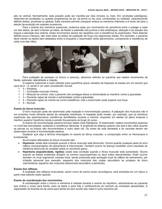 Arlindo Ugulino Netto – NEUROLOGIA – MEDICINA P6 – 2010.1


p„s na vertical. Normalmente, esta posiˆ†o pode ser mantida por dois minutos ou mais. Em condiˆŒes patol€gicas,
observam-se oscilaˆŒes ou quedas progressivas do p„, da perna ou da coxa, combinadas ou isoladas, caracterizando
d„ficits distais, proximais ou globais. Esta manobra permite comparar ambos os membros inferiores e „ muito •til para o
estudo da evoluˆ†o em exames sucessivos.
         Para o exame dos membros superiores, podemos optar por movimentos de oponƒncia entre o polegar e cada
um dos dedos, de abrir e fechar as m†os, de flex†o e extens†o dos punhos e dos antebraˆos, abduˆ†o e de aduˆ†o dos
braˆos e elevaˆ†o dos ombros. Estes movimentos devem ser repetidos com a resistƒncia do examinador. Para detectar
d„ficits pouco intensos, s†o mais •teis os testes de avaliaˆ†o da forˆa nos segmentos distais. Por exemplo, o paciente
deve manter os dedos bem afastados entre si enquanto o examinador tenta aproxim…-los, comparando a resistƒncia de
cada uma das m†os.




         Para avaliaˆ†o de paresias no tronco e pescoˆo, devemos solicitar ao paciente que realize movimentos de
flex†o, extens†o, lateralidade e rotaˆ†o.
         O sistema tradicional e mais utilizado para quantificar graus variados de fraqueza se baseia em um escore que
varia de 0 – 5, sendo 5 um valor considerado normal.
     0 – Paralisia.
     1 – Contraˆ†o muscular minima.
     2 – M•sculo se contrai, mas o paciente n†o consegue elevar a extremidade ou mantƒ-lo contra a gravidade.
     3 – Paciente capaz de manter a extremidade contra a gravidade.
     4 – Paciente capaz de manter-se contra resistƒncia, mas o examinador pode superar sua forˆa.
     5 – Normal.

Exame do tônus muscular.
        O tono muscular pode ser examinado pela inspeˆ†o e movimentaˆ†o passiva. A palpaˆ†o dos m•sculos n†o „
um processo muito eficiente devido Šs variaˆŒes individuais. A inspeˆ†o pode revelar, por exemplo, que os membros
superiores dos parkinsonianos mantƒm-se semifletidos durante a marcha, enquanto em lesŒes do plexo braquial o
membro superior hipot‰nico tende a pender frouxamente ao longo do corpo.
        O exame da movimentaˆ†o passiva fornece dados mais fidedignos. O examinador realiza movimentos passivos
no n‚vel das articulaˆŒes, avaliando a resistƒncia oferecida. A amplitude do balanˆo passivo dos p„s e das m†os quando
as pernas ou os braˆos s†o movimentados „ outro dado •til. Os sinais da roda denteada e do canivete devem ser
observados durante a movimentaˆ†o passiva.
        Qualquer que seja a t„cnica empregada no exame do t‰nus muscular, a comparaˆ†o entre os hemicorpos „
fundamental.
        As principais alteraˆŒes do t‰nus muscular s†o:
     Hipotonia: existe esta condiˆ†o quando o t‰nus muscular est… diminu‚do. Ocorre quando qualquer parte do arco
        reflexo monossin…ptico de estiramento „ interrompida. Tamb„m ocorre na doenˆa cerebelar como resultado de
        influƒncia diminu‚da do cerebelo sobre os neur‰nios gama.
     Hipertonia (espasticidade, rigidez): existe esta condiˆ†o quando o t‰nus muscular est… aumentado. Ocorre
        quando as lesŒes existentes atingem os centros supra-espinhais ou seus tratos descendentes. Pode ocorrer
        tamb„m no n‚vel segmentar medular local, sendo produzida pela excitaˆ†o local do reflexo de estiramento, por
        irritaˆ†o sensorial (por exemplo, espasmo dos m•sculos das costas secund…rio ao prolapso de disco
        intervertebral, espasmo dos m•sculos abdominais secund…rio Š peritonite).

Exame dos reflexos.
       A avaliaˆ†o dos reflexos musculares, assim como de outros sinais neurol€gicos, ser… estudada em um t€pico a
parte mais adiante neste cap‚tulo.

Exame da coordenação dos movimentos.
        A coordenaˆ†o entre o tronco e membros „ testada durante o exame do equil‚brio, solicitando-se ao paciente
que incline o corpo para frente, para os lados e para tr…s e verificando-se se ocorrem as correˆŒes apropriadas. A
capacidade de levantar-se da cama para sentar-se sem aux‚lio das m†os „ outra manobra •til.

                                                                                                                       21
 