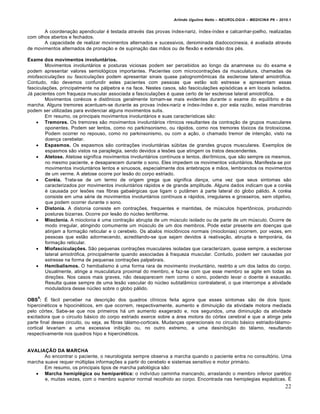 Arlindo Ugulino Netto – NEUROLOGIA – MEDICINA P6 – 2010.1


       A coordenação apendicular é testada através das provas índex-nariz, índex-índex e calcanhar-joelho, realizadas
com olhos abertos e fechados.
       A capacidade de realizar movimentos alternados e sucessivos, denominada diadococinesia, é avaliada através
de movimentos alternados de pronação e de supinação das mãos ou de flexão e extensão dos pés.

Exame dos movimentos involuntários.
        Movimentos involuntários e posturas viciosas podem ser percebidos ao longo da anamnese ou do exame e
podem apresentar valores semiológicos importantes. Pacientes com microcontrações da musculatura, chamadas de
miofasciculações ou fasciculações podem apresentar sinais quase patognomômicas da esclerose lateral amiotrófica.
Contudo, não devemos confundir estes pacientes com pessoas que estão sob estresse e apresentam essas
fasciculações, principalmente na pálpebra e na face. Nestes casos, são fasciculações episódicas e em locais isolados.
Já pacientes com fraqueza muscular associada a fasciculações é quase certo de ter esclerose lateral amiotrófica.
        Movimentos coréicos e distônicos geralmente tornam-se mais evidentes durante o exame do equilíbrio e da
marcha. Alguns tremores acentuam-se durante as provas índex-nariz e índex-índex e, por esta razão, estas manobras
podem ser utilizadas para evidenciar alguns movimentos sutis.
        Em resumo, os principais movimentos involuntários e suas características são:
     Tremores. Os tremores são movimentos involuntários rítmicos resultantes da contração de grupos musculares
        oponentes. Podem ser lentos, como no parkinsonismo, ou rápidos, como nos tremores tóxicos da tirotoxicose.
        Podem ocorrer no repouso, como no parkinsonismo, ou com a ação, o chamado tremor de intenção, visto na
        doença cerebelar.
     Espasmos. Os espasmos são contrações involuntárias súbitas de grandes grupos musculares. Exemplos de
        espasmos são vistos na paraplegia, sendo devidos a lesões que atingem os tratos descendentes.
     Atetose. Atetose significa movimentos involuntários contínuos e lentos, disrítmicos, que são sempre os mesmos,
        no mesmo paciente, e desaparecem durante o sono. Eles impedem os movimentos voluntários. Manifesta-se por
        movimentos involuntários lentos e sinuosos, especialmente dos antebraços e mãos, lembrandos os movimentos
        de um verme. A atetose ocorre por lesão do corpo estriado.
     Coréia. Trata-se de um termo de origem grega que significa dança, uma vez que seus sintomas são
        caracterizados por movimentos involuntários rápidos e de grande amplitude. Alguns dados indicam que a coréia
        é causada por lesões nas fibras gabaérgicas que ligam o putâmen à parte lateral do globo pálido. A coréia
        consiste em uma série de movimentos involuntários contínuos e rápidos, irregulares e grosseiros, sem objetivo,
        que podem ocorrer durante o sono.
     Distonia. A distonia consiste em contrações, frequentes e mantidas, de músculos hipertônicos, produzindo
        posturas bizarras. Ocorre por lesão do núcleo lentiforme.
     Mioclonia. A mioclonia é uma contração abrupta de um músculo isolado ou de parte de um músculo. Ocorre de
        modo irregular, atingindo comumente um músculo de um dos membros. Pode estar presente em doenças que
        atinjam a formação reticular e o cerebelo. Os abalos mioclônicos normais (mioclonias) ocorrem, por vezes, em
        pessoas que estão adormecendo, acreditando-se que sejam devidos à reativação, abrupta e temporária, da
        formação reticular.
     Miofasciculações. São pequenas contrações musculares isoladas que caracterizam, quase sempre, a esclerose
        lateral amiotrófica, principalmente quando associadas à fraqueza muscular. Contudo, podem ser causadas por
        estresse na forma de pequenas contrações palpebrais.
     Hemibalismos. O hemibalismo é uma forma rara de movimento involuntário, restrito a um dos lados do corpo.
        Usualmente, atinge a musculatura proximal do membro, e faz-se com que esse membro se agite em todas as
        direções. Nos casos mais graves, não desaparecem nem como o sono, podendo levar o doente à exaustão.
        Resulta quase sempre de uma lesão vascular do núcleo subtalâmico contralateral, o que interrompe a atividade
        moduladora desse núcleo sobre o globo pálido.
    9
OBS : É fácil perceber na descrição dos quadros clínicos feita agora que esses sintomas são de dois tipos:
hipercinéticos e hipocinéticos, em que ocorrem, respectivamente, aumento e diminuição da atividade motora mediada
pelo córtex. Sabe-se que nos primeiros há um aumento exagerado e, nos segundos, uma diminuição da atividade
excitadora que o circuito básico do corpo estriado exerce sobre a área motora do córtex cerebral e que a atinge pela
parte final desse circuito, ou seja, as fibras tálamo-corticais. Mudanças operacionais no circuito básico estriado-tálamo-
cortical levariam a uma excessiva inibição ou, no outro extremo, a uma desinibição do tálamo, resultando
respectivamente nos quadros hipo e hipercinéticos.


AVALIAÇÃO DA MARCHA
       Ao encontrar o paciente, o neurologista sempre observa a marcha quando o paciente entra no consultório. Uma
marcha suave requer múltiplas informações a partir do cerebelo e sistemas sensitivo e motor primário.
       Em resumo, os principais tipos de marcha patológica são:
    Marcha hemiplégica ou hemiparética: o indivíduo caminha mancando, arrastando o membro inferior parético
       e, muitas vezes, com o membro superior normal recolhido ao corpo. Encontrada nas hemiplegias espásticas. É
                                                                                                                         22
 