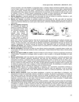 Arlindo Ugulino Netto – NEUROLOGIA – MEDICINA P6 – 2010.1


    comum encontrar, com mais detalhes, os seguintes sinais: o membro inferior encontra-se estirado sobre o solo,
    o pé em ligeiro eqüino e, às vezes, os dedos flexionados. O membro inferior se torna rígido e aparentemente
    maior que o oposto. Quando quer andar, o paciente leva o membro estirado inicialmente para fora, por ser
    demasiadamente longo, depois, para frente, descrevendo um movimento de circundução ao redor da coxa, como
    se ceifasse a terra. O membro superior apresenta-se em flexão. O braço posiciona-se em rotação interna,
    adução, unido ao tronco, e o antebraço, ligeiramente flexionado em pronação, dedos fletidos
   Marcha diparética: o paciente apresenta uma diminuição de força em ambos os membros inferiores e, com
    isso, é obrigado a andar com apoio nos braços para levantar as pernas.
   Marcha em Tesoura: encontrada na paralisia cerebral ou enfermidade de Little, pois além da hipertonia
    extensora dos membros pélvicos, há acentuado hipertonia dos músculos adutores, fazendo com que as coxas se
    unam e os membros inferiores se cruzem para o lado oposto, conferindo à deambulação alternância cruzada em
    cada passo
   Marcha miopática (anserina):
    há oscilações do quadril, as
    pernas se mostram afastadas,
    há hiperlordose lombar, como
    se o paciente quisesse manter
    o corpo em equilíbrio, em
    posição ereta, apesar do
    déficit muscular. A inclinação
    do tronco para um lado e para
    o outro confere à marcha a
    semelhança da marcha de um
    ganso, daí o nome de marcha anserina. Este tipo de marcha pode ser encontrada em qualquer processo que
    cause fraqueza dos músculos pélvicos, como nas polineuropatias pseudomiopáticas, miosites e polimiosites
    Criança, do sexo masculino, com panturrilha de diâmetro aumentado e apresentando este tipo de marcha nos
    sugere o diagnóstico de distrofia muscular de Duchene. Este diagnóstico pode ser confirmado através da
    manobra de Gowers, que consiste no levantar bizarro do paciente que é solicitado para levantar-se usando
    apenas a força dos membros inferiores.
   Marcha neuropática: decorrente de lesão do nervo fibular (marcha escarvante), o paciente passa a andar com
    um pé caído, de modo que este arrasta do chão a cada passo. A lesão bilateral do fibular deixa a marcha ainda
    mais evidente.
   Marcha com Apoio da Mão no Joelho. Quando há lesão do nervo femoral, a força do quadríceps encontra-se
    comprometida. O paciente só consegue andar se apoiar a mão no joelho, e há grande dificuldade em subir
    escadas.
   Marcha parkisoniana: além dos tremores mais evidentes em membros superiores, o paciente apresenta uma
    marcha lenta e hesitante, pendendo, geralmente, para lado que não apresenta tremores. Em fases mais
    avançadas da doença, o paciente anda com passos extremamente curtos. A marcha se faz em bloco, pois o
    paciente encontra-se rígido. A rigidez muscular generalizada torna difícil o início da marcha, dando a impressão
    de que o enfermo se acha preso ao solo. Às vezes, só após algumas tentativas consegue iniciar a marcha, que
    se realiza em passos curtos, com a cabeça e o tórax inclinados para frente. Os antebraços e os joelhos rígidos
    em discreta flexão. Não há o balanço dos braços como na marcha normal
   Marcha Coréica: Marcha com passos irregulares e inseguros, com movimentos involuntários arrítmicos e
    aperiódicos, com predomínio nas extremidades distais dos membros, mais nos superiores, e que se acentua
    quando o doente faz meia-volta. O tipo mais frequente de coréia é a Coréia de Sydenham, cuja causa mais
    comum é a febre reumática.
   Marcha atáxica vestibular. Como nas lesões cerebelares, a marcha é em zigue-zágue ou titubeante, com
    alargamento da base de sustentação, desvios e tendência a quedas. Os desvios se processam na direção do
    lado afetado e podem ser vistos pela chamada "marcha em estrela" de Babinski e Weill. Manda-se o paciente
    andar em ambiente amplo e em linha reta, dando cerca de oito a 10 passos para frente e, em seguida, para trás,
    repetindo o processo cinco ou seis vezes. Como há desvio sempre para o lado acometido, o traçado desta
    marcha configura-se à forma dos raios de uma estrela.
    Marcha Ebriosa ou Atáxica Cerebelar. Quando há lesão cerebelar, o paciente aumenta a base de sustentação
    para poder ficar de pé, já que muitas vezes é até impossível esta posição. Pode haver oscilações para os lados
    e tendência a quedas. É difícil a marcha em linha reta, pois há desvio de marcha para o lado do hemisfério
    lesionado, e o enfermo, tentando compensar este erro, desvia para o lado oposto, voltando logo para o lado do
    seu defeito e da compensação. É uma marcha em zigue-zágue, e a impressão é de que o paciente se encontra
    embriagado.




                                                                                                                    23
 
