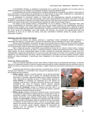 Arlindo Ugulino Netto – NEUROLOGIA – MEDICINA P6 – 2010.1


         A sensibilidade vibratória ou palestesia é pesquisada com o auxílio de um diapasão que se coloca sobre as
saliências ósseas (como no maléolo) ou de aparelhos especiais chamados palestesímetros.
         A sensibilidade tátil epicrítica (discriminativa) é testada solicitando-se ao paciente que indique o local exato do
ponto estimulado ou pela pesquisa da grafestesia ou da discriminação de dois pontos. Grafestesia é a capacidade de
reconhecer letras ou números desenhados na pele com um lápis ou objeto similar.
         A capacidade de reconhecer objetos ou formas pelo tato (estereognosia) depende principalmente da
sensibilidade profunda e, quando está comprometida, pode haver impossibilidade de reconhecer uma chave, um palito
de fósforos, uma espátula ou qualquer outro objeto familiar pelo tato. Este teste, além de avaliar a integridade do funículo
posterior da medula, testa ainda a eventual presença de agnosia por lesão do lobo parietal superior.
         Em lesões do lobo parietal (superior, principalmente), em que é afetado o córtex de associação táctil, pode
ocorrer impossibilidade de reconhecer objetos pelo tato sem que existam distúrbios das sensibilidades profunda e
                                                                        2
superficial. Esta condição, como conhecemos anteriormente (OBS ), é denominada agnosia táctil e depende de lesões
do córtex de associação táctil secundário. Evidentemente, o paciente reconhece com facilidade os objetos pela visão ou
por outros canais de sensibilidade, como pela audição. Por exemplo, um paciente com agnosia táctil pode não
reconhecer ao tocar em um molho de chaves, mas pode reconhecê-lo facilmente através da audição quando o
examinador o balança.


PESQUISA DOS REFLEXOS E DOS SINAIS
        Divide-se nos exames dos reflexos profundos e superficiais. Existe considerável variação individual na
intensidade dos reflexos e, por esta razão, o encontro de assimetrias entre as respostas é de maior valor diagnóstico.
        Quando existe hiperreflexia, há aumento da área cuja percussão provoca o reflexo e pode ser possível constatar
a presença de reflexos policinéticos e de clonos. O reflexo policinético consiste em contrações repetidas em respostas a
uma única percussão. Pode ser observado à pesquisa de qualquer reflexo profundo.
        Clono é observado quando o examinador causa estiramento brusco de um músculo e tenta manter o músculo
estirado. Para verificar se há clono de rótula, o examinador desloca a patela bruscamente para baixo e tenta mantê-la
nesta posição. Se houver hiperatividade reflexa, ocorrerá contração do quadríceps deslocando a patela para cima.
Imediatamente a patela será deslocada de novo para baixo pelo examinador e provocará nova contração do quadríceps
seguida de novo deslocamento para baixo e assim sucessivamente, simulando um tremor grosseiro. Quando o fêmur
persiste por tempo prolongado, é denominado clono inesgotável e tem grande valor para diagnóstico de síndrome
piramidal.

Exame dos reflexos profundos.
        Todos os músculos esqueléticos podem exibir reflexos miotático físico se corretamente estimulados. O estímulo
deve ser um estiramento rápido do músculo causado pela percussão do tendão. Alterações (leia-se assimetria) entre os
reflexos de ambos os lados pode indicar, por exemplo, a região medular que está sendo comprimida por uma hérnia de
disco.
        A pesquisa pode limitar-se a alguns músculos. O paciente deve manter os
músculos bem relaxados e o examinador deve comparar as respostas entre os
dois dimídios de forma simétrica.
      Reflexo patelar: estando o paciente sentado com as pernas pendentes
         ou em decúbito dorsal, com os joelhos em semiflexão apoiados pelo
         examinador, é percutido o ligamento patelar (entre a petela e a epífise da
         tíbia), observando-se extensão da perna. O reflexo patelar depende do
         nervo femoral e é integrado nos segmentos L2 a L4. Quando há
         exaltação, pode-se obter o reflexão à percussão da tíbia ou até resposta
         contralateral. Nos casos de hipotonia, pode-se observar resposta
         pendular, quando a pesquisa à realizada com o paciente sentado. A
         manobra de Jandrasski consiste no enganche das duas mãos e na
         tração em sentido contrário a cada uma e serve para distrair o paciente
         que apresente respostas reflexas duvidosas.
      Reflexo aquileu: estando o paciente em decúbito dorsal, uma das pernas
         é colocada em ligeira flexão e rotação externa e cruzada sobre a outra. O
         examinador mantém o pé em ligeira flexão dorsal e percute o tendão de
         Aquiles, observando como resposta a flexão plantar. O reflexo aquilano
         depende do nervo tibial e é integrado nos segmentos S1 a S2. Quando
         o reflexo aquilano está exaltado, pode ser percebido durante a percussão
         os maléolos, da face anterior da tíbia e, mesmo, ao se pesquisar outros
         reflexos dos membros inferiores. Admite-se que a resposta reflexa obtida
         quando se percutem pontos distantes depende da transmissão da
         vibração, que, em condições de hiper-reflexia, é suficiente para
         desencadear a contração.

                                                                                                                          25
 