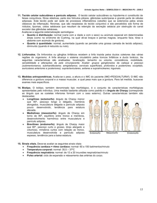 Arlindo Ugulino Netto – SEMIOLOGIA II – MEDICINA P5 – 2009.2


11. Tecido celular subcutâneo e panículo adiposo. O tecido celular subcutŠneo ou hipoderme € constituƒdo de
    feixes conjuntivos, fibras el„sticas, parte dos folƒculos pilosos, glŠndulas sudorƒparas e grande parte de c€lulas
    adiposas. Este tecido pode ser sede de processos inflamat‚rios (celulite) que se exterioriza pelos sinais
    cl„ssicos da inflama•…o, fibromas, que s…o neoplasias do tecido conjuntivo e s…o percebidos sob forma de
    n‚dulos, lipomas, cistos seb„ceos que resultam da reten•…o da secre•…o seb„cia por obstru•…o do canal
    excretor das glŠndulas seb„ceas.
    Avalia-se a seguinte sistematiza•…o semiol‚gica:
      Quanto à distribuição: normal (varia com a idade e com o sexo) ou ac•mulo especial em determinadas
         „reas (como na sƒndrome de Cushing, na qual v‡-se bra•os e pernas magras, enquanto face, t‚rax e
         abdome com ac•mulo de gordura).
      Quanto à quantidade: normal, aumentada (quando se percebe uma grossa camada de tecido adiposo),
         diminuƒdo (quando € reduzido ou nulo).


12. Linfonodos. Os linfonodos ou gŠnglios linf„ticos recebem a linfa trazida pelos ductos coletores das v„rias
    regi†es do organismo. A linfa alcan•a o sistema circulat‚rio pelos troncos linf„ticos e ducto tor„cico. As
    seguintes caracterƒsticas s…o analisadas: localização, tamanho ou volume, consistência, mobilidade,
    sensibilidade e alterações da pele circunjacente; Avaliar: grupos ganglionares da cabeça e pescoço
    (submentonianos; submandibulares; amigdalianos; cervicais superficiais, profundos e posteriores; occipitais,
    auriculares anteriores e posteriores); supraclaviculares, axilares e supratrocleares; inguinais.


13. Medidas antropométricas. Avalia-se o peso, a altura e o IMC do paciente (IMC=PESO/ALTURA”). O IMC n…o
    diferencia a gordura corporal e a massa muscular, e qual pesa mais que a gordura. Para tal medida, busca-se
    exames mais especƒficos.

14. Biotipo. O bi‚tipo, tamb€m denominado tipo morfol‚gico, € o conjunto de caracterƒsticas morfol‚gicas
    apresentadas pelo indivƒduo. Uma medida bastante utilizada como padr…o € o ângulo de Charpy (corresponde
    ao Šngulo que as costelas inferiores formam com o osso esterno). Outras caracterƒsticas tamb€m s…o
    destacadas:
     Longilíneo (ectomorfo): Šngulo de Charpy menor
        que 90‘, pesco•o longo e delgado, membros
        alongados, musculatura delgada e panƒculo adiposo
        pouco desenvolvido, tend‡ncia para estatura
        elevada.
     Mediolíneo (mesomorfo): Šngulo de Charpy em
        torno de 90‘, equilƒbrio entre tronco e membros,
        desenvolvimento harm•nico entre musculatura e
        panƒculo adiposo.
     Brevilíneo (endomorfo): Šngulo de Charpy maior
        que 90‘, pesco•o curto e grosso, t‚rax alargado e
        volumoso, mmebros curtos com rela•…o ao tronco,
        musculatura desenvolvida e panƒculo adiposo
        espesso, tend‡ncia para a baixa estatura.


15. Sinais vitais. Deve-se avaliar os seguintes sinais vitais:
     Frequência cardíaca = ritmo cardíaco: normal: 60 a 100 batimentos/minuto
     Temperatura corporal: normal: 35,5 – 37‘C
     Frequência respiratória: normal: de 12 a 20 incurs†es respirat‚rias/minuto
     Pulso arterial: ciclo de expans…o e relaxamento das art€rias do corpo.




                                                                                                                       15
 