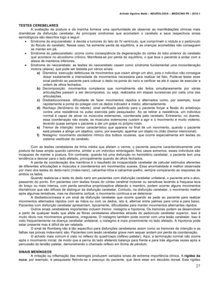 Arlindo Ugulino Netto – NEUROLOGIA – MEDICINA P6 – 2010.1



TESTES CEREBELARES
       A avaliação da postura e da marcha fornece uma oportunidade de observar as manifestações clínicas mais
dramáticas da disfunção cerebelar. As principais síndromes que acometem o cerebelo e seus respectivos sinais
semiológicos são descritos logo a seguir:
    Síndrome do arquicerebelo: é devida a tumores do teto do IV ventrículo, que comprimem o nódulo e o pedúnculo
       do flóculo do cerebelo. Nesse caso, há somente perda de equilíbrio, e as crianças acometidas não conseguem
       se manter em pé.
    Síndrome do paleocerebelo: ocorre como conseqüência da degeneração do córtex do lobo anterior do cerebelo
       que acontece no alcoolismo crônico. Manifesta-se por perda do equilíbrio, o que leva o paciente a andar com a
       ataxia de membros inferiores.
    Síndrome do neocerebelo: as lesões do neocerebelo casam como síndrome fundamental uma incoordenação
       motora (ataxia), que pode ser testada por vários sinais:
           a) Dismetria: execução defeituosa de movimentos que visam atingir um alvo, pois o indivíduo não consegue
               dosar exatamente a intensidade de movimentos necessária para realizar tal fato. Pode-se testar esse
               sinal pedindo ao paciente para colocar o dedo na ponta do nariz e verificar se ele é capaz de executar a
               ordem de olhos fechados.
           b) Decomposição: movimentos complexos que normalmente são feitos simultaneamente por várias
               articulações passam a ser decompostos, ou seja, realizados em etapas sucessivas por cada uma das
               articulações.
           c) Disdiadococinesia: dificuldade de fazer movimentos rápidos e alternados como, por exemplo, tocar
               rapidamente a ponta do polegar com os dedos indicador e médio, alternadamente.
           d) Rechaço (fenômeno do rebote): sinal verificado pedindo para o paciente forçar a flexão do antebraço
               contra uma resistência no pulso exercida pelo pesquisador. Ao se retirar a resistência, um indivíduo
               normal é capaz de ativar os músculos extensores, coordenada pelo cerebelo. Entretanto, no doente,
               essa coordenação não existe, os músculos extensores custam a agir e o movimento é muito violento,
               levando quase sempre o paciente a dar um golpe no próprio rosto.
           e) Tremor de intenção: tremor característico que aparece no final de um movimento, quando o paciente
               está prestes a atingir um objetivo, como, por exemplo, apanhar um objeto no chão (tremor intencional).
           f) Nistagmo: movimento oscilatório rítmico dos bulbos oculares, que ocorre especialmente em lesões do
               sistema vestibular do cerebelo.

         Com as lesões cerebelares da linha média que afetam o verme, o paciente assume caracteristicamente uma
postura de base ampla quando caminha, similar a um indivíduo embriagado. Nos casos extremos, esses indivíduos são
incapazes de manter a postura. Em contraste, quando há uma disfunção no hemisfério cerebelar, o paciente tem uma
tendência a desviar para o lado afetado, principalmente quando de olhos fechados.
         A perda da coordenação dos membros é o resultado da incapacidade cerebelar de calcular estímulos aferentes
de diferentes articulações e músculos e coordená-los em movimentos suaves. Essa anormalidade é melhor observada
por meio dos testes do dedo-nariz (índex-nariz), calcanhar-tíbia e calcanhar-joelho, sempre comparando as respostas de
ambos os lados.
         Quando realiza-se o teste do dedo nariz em pacientes com disfunção cerebelar unilateral, o paciente erra o alvo,
passando do ponto. Em pacientes com lesões focais do córtex cerebral motoras ou sensitivas levando à fraqueza leva
do braço ou mais intensa, com perda sensitiva proprioceptiva afetando o membro, podem ocorrer alguns movimentos
dismétricos que são difíceis de distinguir da disfunção cerebelar. Contudo, na disfunção cerebelar, o movimento melhor
após algumas tentativas, mas na dismetria cortical, o movimento continua a se deteriorar.
         A disdiadococinesia é um sinal de disfunção cerebelar que ocorre quando se pede ao paciente para realizar
movimentos alternados rápidos com as mãos ou com os dedos, isto é, alternar entre palmas para cima e para baixo.
Pacientes com disfunção cerebelar apresentam, tipicamente, dificuldades para manter movimentos alternantes rápidos.
         Outros sinais cerebelares importantes incluem tremor, nistagmo e hipotonia. Os tremores podem se desenvolver
a partir de qualquer lesão que afete as fibras cerebelares eferentes através do pedúnculo cerebelar superior. Isso é
muito óbvio nos movimentos grosseiros, irregulares. O nistagmo também pode ocorrer com uma lesão cerebelar. Isso é
visto frequentemente na doença cerebelar unilateral; o nistagmo é mais proeminente no lado afetado. A hipotonia pode
estar presente mas é difícil de ser relatada.
         O sinal de Romberg não é tão específico para disfunções cerebelares assim como os tremores de intenção e as
falhas nas provas índex-nariz são. Pacientes com lesão cerebelar grave nem sequer andam por perda da coordenação.
         O achado mais comum é visto no reflexo do quadríceps (reflexo patelar). Aqui, a terminação normal não ocorre
após o movimento inicial, de modo que a perna do lado afetando balança para frente e para trás algumas vezes após a
percussão do tendão patelar, demonstrando o chamado reflexo em forma de pêndulo.

SINAIS MENÍNGEOS
       A irritação ou inflamação das meninges produzem variados sinais de extrema importância clínica. A rigidez da
nuca, por exemplo, é pesquisada fletindo-se o pescoço do paciente, que deve estar em decúbito dorsal. Esta rigidez
                                                                                                                         27
 