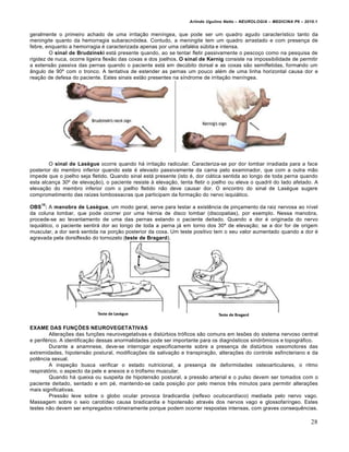 Arlindo Ugulino Netto – NEUROLOGIA – MEDICINA P6 – 2010.1


geralmente o primeiro achado de uma irritação meníngea, que pode ser um quadro agudo característico tanto da
meningite quanto da hemorragia subaracnóidea. Contudo, a meningite tem um quadro arrastado e com presença de
febre, enquanto a hemorragia é caracterizada apenas por uma cefaléia súbita e intensa.
         O sinal de Brudzinski está presente quando, ao se tentar fletir passivamente o pescoço como na pesquisa de
rigidez de nuca, ocorre ligeira flexão das coxas e dos joelhos. O sinal de Kernig consiste na impossibilidade de permitir
a extensão passiva das pernas quando o paciente está em decúbito dorsal e as coxas são semifletidas, formando um
ângulo de 90º com o tronco. A tentativa de estender as pernas um pouco além de uma linha horizontal causa dor e
reação de defesa do paciente. Estes sinais estão presentes na síndrome de irritação meníngea.




        O sinal de Lasègue ocorre quando há irritação radicular. Caracteriza-se por dor lombar irradiada para a face
posterior do membro inferior quando este é elevado passivamente da cama pelo examinador, que com a outra mão
impede que o joelho seja fletido. Quando sinal está presente (isto é, dor ciática sentida ao longo de toda perna quando
esta alcança 30º de elevação), o paciente resiste à elevação, tenta fletir o joelho ou eleva o quadril do lado afetado. A
elevação do membro inferior com o joelho fletido não deve causar dor. O encontro do sinal de Lasègue sugere
comprometimento das raízes lombossacras que participam da formação do nervo isquiático.
    10
OBS : A manobra de Lasègue, um modo geral, serve para testar a existência de pinçamento da raiz nervosa ao nível
da coluna lombar, que pode ocorrer por uma hérnia de disco lombar (discopatias), por exemplo. Nessa manobra,
procede-se ao levantamento de uma das pernas estando o paciente deitado. Quando a dor é originada do nervo
isquiático, o paciente sentirá dor ao longo de toda a perna já em torno dos 30º de elevação; se a dor for de origem
muscular, a dor será sentida na porção posterior da coxa. Um teste positivo tem o seu valor aumentado quando a dor é
agravada pela dorsiflexão do tornozelo (teste de Bragard).




EXAME DAS FUNÇÕES NEUROVEGETATIVAS
         Alterações das funções neurovegetativas e distúrbios tróficos são comuns em lesões do sistema nervoso central
e periférico. A identificação dessas anormalidades pode ser importante para os diagnósticos sindrômicos e topográfico.
         Durante a anamnese, deve-se interrogar especificamente sobre a presença de distúrbios vasomotores das
extremidades, hipotensão postural, modificações da salivação e transpiração, alterações do controle esfincteriano e da
potência sexual.
         A inspeção busca verificar o estado nutricional, a presença de deformidades osteoarticulares, o ritmo
respiratório, o aspecto da pele e anexos e o trofismo muscular.
         Quando há queixa ou suspeita de hipotensão postural, a pressão arterial e o pulso devem ser tomados com o
paciente deitado, sentado e em pé, mantendo-se cada posição por pelo menos três minutos para permitir alterações
mais significativas.
         Pressão leve sobre o globo ocular provoca bradicardia (reflexo oculocardíaco) mediada pelo nervo vago.
Massagem sobre o seio carotídeo causa bradicardia e hipotensão através dos nervos vago e glossofaríngeo. Estes
testes não devem ser empregados rotineiramente porque podem ocorrer respostas intensas, com graves consequências.

                                                                                                                         28
 