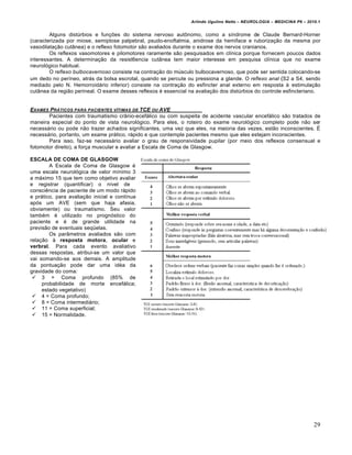 Arlindo Ugulino Netto – NEUROLOGIA – MEDICINA P6 – 2010.1


        Alguns distúrbios e funções do sistema nervoso autônomo, como a síndrome de Claude Bernard-Horner
(caracterizada por miose, semiptose palpebral, psudo-enoftalmia, anidrose da hemiface e ruborização da mesma por
vasodilatação cutânea) e o reflexo fotomotor são avaliados durante o exame dos nervos cranianos.
        Os reflexos vasomotores e pilomotores raramente são pesquisados em clínica porque fornecem poucos dados
interessantes. A determinação da resist6encia cutânea tem maior interesse em pesquisa clínica que no exame
neurológico habitual.
        O reflexo bulbocavernoso consiste na contração do músculo bulbocavernoso, que pode ser sentida colocando-se
um dedo no períneo, atrás da bolsa escrotal, quando se percute ou pressiona a glande. O reflexo anal (S2 a S4, sendo
mediado pelo N. Hemorroidário inferior) consiste na contração do esfincter anal externo em resposta à estimulação
cutânea da região perineal. O exame desses reflexos é essencial na avaliação dos distúrbios do controle esfincteriano.


EXAMES PRƒTICOS PARA PACIENTES V‚TIMAS DE TCE OU AVE
       Pacientes com traumatismo crânio-ecefálico ou com suspeita de acidente vascular encefálico são tratados de
maneira especial do ponto de vista neurológico. Para eles, o roteiro do exame neurológico completo pode não ser
necessário ou pode não trazer achados significantes, uma vez que eles, na maioria das vezes, estão inconscientes. É
necessário, portanto, um exame prático, rápido e que contemple pacientes mesmo que eles estejam inconscientes.
       Para isso, faz-se necessário avaliar o grau de responsividade pupilar (por meio dos reflexos consensual e
fotomotor direito), a força muscular e avaliar a Escala de Coma de Glasgow.

ESCALA DE COMA DE GLASGOW
        A Escala de Coma de Glasgow é
uma escala neurológica de valor mínimo 3
a máximo 15 que tem como objetivo avaliar
e registrar (quantificar) o nível de
consciência de paciente de um modo rápido
e prático, para avaliação inicial e contínua
após um AVE (sem que haja afasia,
obviamente) ou traumatismo. Seu valor
também é utilizado no prognóstico do
paciente e é de grande utilidade na
previsão de eventuais seqüelas.
        Os parâmetros avaliados são com
relação à resposta motora, ocular e
verbral. Para cada evento avaliativo
dessas respostas, atribui-se um valor que
vai somando-se aos demais. A amplitude
da pontuação pode dar uma idéa da
gravidade do coma:
  3 = Coma profundo (85% de
     probabilidade de morte encefálica;
     estado vegetativo)
  4 = Coma profundo;
  8 = Coma intermediário;
  11 = Coma superficial;
  15 = Normalidade.




                                                                                                                       29
 
