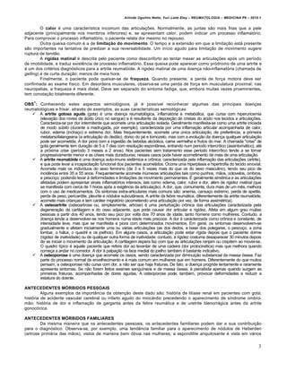 Arlindo Ugulino Netto; Yuri Leite Eloy – REUMATOLOGIA – MEDICINA P6 – 2010.1


         O calor é uma característica incomum das articulações. Normalmente, as juntas são mais frias que a pele
adjacente (principalmente nos membros inferiores) e, se apresentam calor, podem indicar um processo inflamatório.
Para comprovar o processo inflamatório, o paciente relata dor mesmo no repouso.
         Outra queixa comum é a de limitação do movimento. O tempo e a extensão em que a limitação está presente
são importantes na tentativa de predizer a sua reversabilidade. Um início agudo para limitação de movimento sugere
ruptura de tendão.
         A rigidez matinal é descrita pelo paciente como desconforto ao tentar mexer as articulações após um período
de imobilidade, e traduz existência de processo inflamatório. Essa queixa pode aparecer como pródromo de uma artrite e
é um dos critérios diagnósticos para a artrite reumatóide. A rigidez matinal de uma doença não-inflamatória (chamada de
gelling) é de curta duração: menos de meia hora.
         Finalmente, o paciente pode queixar-se de fraqueza. Quando presente, a perda de força motora deve ser
confirmada ao exame físico. Em desordens musculares, observa-se uma perda de força em musculatura proximal; nas
neuropatias, a fraqueza é mais distal. Deve ser separado do sintoma fadiga, que, embora muitas vezes proeminentes,
tem conotação totalmente diferente.
     1
OBS : Conhecendo estes aspectos semiológicos, já é possível reconhecer algumas das principais doenças
reumatológicas e frisar, através de exemplos, as suas características semiológicas:
    A artrite gotosa aguda (gota) é uma doença reumatológica, inflamatória e metabólica, que cursa com hiperuricemia
       (elevação dos níveis de ácido úrico no sangue) e é resultante da deposição de cristais do ácido nos tecidos e articulações.
       Caracteriza-se por dor intermitente que acomete uma articulação isolada. Geralmente manifesta-se como uma artrite iniciada
       de modo súbito (durante a madrugada, por exemplo), caracterizada por uma inflamação articular acompanhada de calor,
       rubor, edema (inchaço) e extrema dor. Mais frequentemente, acomete uma única articulação, de preferência, a primeira
       metatarsofalangeana (a articulação do dedão), dorso do pé e tornozelo, mas com a evolução da doença qualquer articulação
       pode ser acometida. A dor piora com a ingestão de bebidas alcóolica, carne vermelha e frutos do mar. A chamada "crise" de
       gota geralmente tem duração de 5 a 7 dias com resolução espontânea, entrando num período intercrítico (assintomático), até
       a próxima crise (período 3 meses a 2 anos). Nos pacientes sem tratamento esse período intercrítico tende a se tornar
       progressivamente menor e as crises mais duradouras; nesses casos pode haver acometimento de mais de uma articulação.
    A artrite reumatóide é uma doença auto-imune sistêmica e crônica, caracterizada pela inflamação das articulações (artrite),
       e que pode levar a incapacitação funcional dos pacientes acometidos. Ocorre uma hiperplasia e hipertrofia do tecido sinovial.
       Acomete mais os indivíduos do sexo feminino (de 3 a 5 vezes mais do que os do sexo masculino), tendo seu pico de
       incidência entre 35 e 55 anos. Frequentemente acomete inúmeras articulações tais como punhos, mãos, cotovelos, ombros,
       e pescoço; podendo levar à deformidades e limitações de movimento permanentes. É geralmente simétrica e as articulações
       afetadas podem apresentar sinais inflamatórios intensos, tais como: edema, calor, rubor e dor, além de rigidez matinal (que
       se manifesta com cerca de 1 horas após a exigência da articulação). A dor, que, comumente, dura mais de um mês, melhora
       com o uso de medicamentos. Os sintomas extra-articulares mais comuns são: anemia, cansaço extremo, perda de apetite,
       perda de peso, pericardite, pleurite e nódulos subcutâneos. A artrite da febre reumática, diferentemente da artrite reumatóide,
       acomete mais crianças e tem caráter migratório (acometendo uma articulação por vez, de forma assimétrica).
    A osteoartrite (osteoartrose ou, simplesmente, artrose) é uma perturbação crônica das articulações caracterizada pela
       degeneração da cartilagem e do osso adjacente, que pode causar dor articular e rigidez. Afeta em algum grau muitas
       pessoas a partir dos 40 anos, tendo seu pico por volta dos 70 anos de idade, tanto homens como mulheres. Contudo, a
       doença tende a desenvolver-se nos homens numa idade mais precoce. A dor é caracterizada como crônica e constante, de
       intensidade leve, mas que se manifesta e piora com determinados movimentos. Em geral, os sintomas desenvolvem-se
       gradualmente e afetam inicialmente uma ou várias articulações (as dos dedos, a base dos polegares, o pescoço, a zona
       lombar, o hálux, o quadril e os joelhos). Em alguns casos, a articulação pode estar rígida depois que o paciente dorme
       (rigidez de inatividade) ou de qualquer outra forma de inatividade; contudo, a rigidez costuma desaparecer 30 minutos depois
       de se iniciar o movimento da articulação. A cartilagem áspera faz com que as articulações ranjam ou crepitem ao mover-se.
       O quadro típico é aquele paciente que refere dor ao levantar de uma cadeira (dor protocinética) mas que melhora quando
       começa a andar no corredor. A dor à palpação na face medial do joelho também é bastante indicativo.
    A osteoporose é uma doença que acomete os ossos, sendo caracterizada por diminuição substancial da massa óssea. Faz
       parte do processo normal de envelhecimento e é mais comum em mulheres que em homens. Diferentemente do que muitos
       pensam, a osteoporose não cursa com dor, a não ser que haja fraturas. De fato, a doença progride lentamente e raramente
       apresenta sintomas. Se não forem feitos exames sanguíneos e de massa óssea, é percebida apenas quando surgem as
       primeiras fraturas, acompanhadas de dores agudas. A osteoporose pode, também, provocar deformidades e reduzir a
       estatura do doente.

ANTECEDENTES MÓRBIDOS PESSOAIS
         Alguns exemplos da importância da obtenção deste dado são: história de litíase renal em pacientes com gota;
história de acidente vascular cerebral ou infarto agudo do miocárdio precedendo o aparecimento de síndrome ombro-
mão; história de dor e inflamação de garganta antes da febre reumática e de uretrite blenorrágica antes da artrite
gonocócica.

ANTECEDENTES MÓRBIDOS FAMILIARES
        Da mesma maneira que os antecedentes pessoais, os antecedentes familiares podem dar a sua contribuição
para o diagnóstico. Observa-se, por exemplo, uma tendência familiar para o aparecimento de nódulos de Heberden
(artrose primária das mãos), vistos de maneira bem óbvia nas mulheres; a espondilite anquilosante é vista em vários


                                                                                                                                    3
 