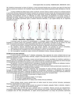 Arlindo Ugulino Netto; Yuri Leite Eloy – REUMATOLOGIA – MEDICINA P6 – 2010.1


s…o v•rtebras proeminentes na base do pesco‡o. A linha horizontal tra‡ada entre os pontos mais altos da crista ilƒaca
passa na coluna ao nƒvel de L4. As “covinhas” sacras (espinhas ilƒacas pˆstero-superiores) est…o alinhadas ao nƒvel de
S2.
         A coluna vertebral do adulto possui quatro curvaturas: cervical, tor€cica, lombar e sacral. As curvaturas tor€cica
e sacral s…o c†ncavas anteriormente (cifoses), enquanto as curvaturas cervical e lombar s…o c†ncavas posteriormente e
convexas anteriormente (lordoses). A inspe‡…o da coluna pode revelar: escoliose; altera‡„es no alinhamento da pelve;
hipercifose (principalmente cervical) ou retifica‡…o da cifose; hiperlordose (principalmente da lordose lombar) ou
retifica‡…o da lordose. Espasmo muscular pode ser proeminente em regi…o paravertebral e • geralmente assim•trico.
Percuss…o das apˆfises espinhosas ajuda a localizar estruturas dolorosas, o que sugere doen‡a de um segmento
especƒfico da coluna.




        A principal causa de procura do reumatologista • a lombalgia. Dentre todas as especialidades m•dicas, a
lombalgia • a terceira queixa mais prevalente, perdendo apenas para cefal•ia e infec‡„es de vias a•reas. Por esta
raz…o, • importante para qualquer m•dico especialista saber lidar com dores axiais, tais como a lombalgia.
        As dores que acometem o esqueleto axial podem apresentar as seguintes caracterƒsticas semiolˆgicas:
     Dor mecŽnica: natureza intermitente (que est€ sempre voltando, com perƒodos de surtos e remiss„es),
        relacionada com postura viciosa prolongada. Melhora com o repouso ou mudan‡as de posi‡…o.
     Dor inflamatˆria e/ou neopl€sica: tipo de dor prolongada e contƒnua, sem fatores de melhora ou piora.
     Dor viscerog‰nica: causada por angina, sƒndrome do desfiladeiro tor€cico, doen‡as esofagianas, etc.

EXAME DA COLUNA CERVICAL
         A coluna cervical • formada por 7 v•rtebras sobrepostas. Este segmento da coluna vertebral deve ter sua
mobilidade examinada, incluindo-se flex…o, extens…o, rota‡…o e inclina‡…o lateral. Os processos espinhosos de C2 a C7
devem ser palpados no dorso.
         Pacientes com queixas referentes Š coluna cervical devem ter exame neurolˆgico de membros superiores e
inferiores para que a avalia‡…o seja completa. A cervicalgia geralmente • causada por compress…o dos ramos nervosos
correspondentes aos derm€tomos do pesco‡o (como ocorre no caso de uma h•rnia de disco).
         No pesco‡o, • comum a presen‡a de dor viscerog‰nica causada pela angina, sƒndrome do disfiladeiro tor€cico,
doen‡as esofagianas (que podem afetar outras estruturas e apresentar recorr‰ncias).
         Dor cervical que piora na posi‡…o deitada ou durante a noite associada Š perda ponderal pode representar um
processo infiltrativo medular ou tumora‡…o da coluna vertebral.
         A cervicobraquialgia • causada justamente pela compress…o de raƒzes nervosas cervicais que entram na
forma‡…o do plexo braquial, refletindo em altera‡„es de sensibilidade, parestesias e formigamento nos seguintes
derm€tomos listados logo abaixo, a depender do segmento cervical ou da raiz nervosa comprimida. Devemos diferenciar
a cervicobraquialgia causada por compress…o de h•rnia discal de uma possƒvel neuropatia distal.
              C1 e C2: dor e sensa‡…o de queima‡…o na regi…o da nuca.
              C5: face lateral do bra‡o.
              C6: face lateral do antebra‡o (radial); 1• e 2• dedos.
              C7: 3• dedo e metade lateral do 4• dedo.
              C8: metade medial do 4• e 5• dedos e face medial (ulnar) do antebra‡o.

         Outros achados devem chamar aten‡…o para um melhor exame da coluna cervical: torcicolos, parestesias,
fraquezas, espasticidade nas m…os e bra‡os.
         O exame fƒsico da coluna cervical consiste nos passos da inspe‡…o, palpa‡…o, flex…o e extens…o, rota‡…o e
lateraliza‡…o e, por fim, a realiza‡…o de manobras especiais.
         A inspe‡…o deve ser feita logo que o paciente entra no consultˆrio. Deve-se procurar por abaulamentos,
tumora‡„es, adenomegalias (que pode caracterizar v€rias doen‡as como viroses, tuberculose ganglionar, linfoma, etc.).
A palpa‡…o deve ser feita, principalmente, na regi…o cervical paravertebral e ao longo dos processos espinhosos

                                                                                                                             5
 
