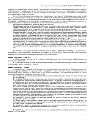 Arlindo Ugulino Netto; Yuri Leite Eloy – REUMATOLOGIA – MEDICINA P6 – 2010.1


cervicais, com o paciente em decúbito ventral e bem relaxado. A palpação tem a finalidade de justificar alguns achados
notáveis durante a inspeção e de estimular possíveis pontos dolorosos, que devem ser relatados pelo paciente. Alguns
pontos dolorosos são manifestados no pescoço em casos de fibromialgia, que consiste na terceira maior queixa de dor
que causa a procura médica no mundo.
         Os movimentos da coluna cervical devem ser induzidos pelo examinador. A flexão da cabeça deve ser tentada
até que o queixo encoste no manúbrio do esterno. A extensão deve ser induzida solicitando ao paciente que olhe para o
teto, o máximo possível. A rotação é pesquisada solicitando ao paciente que vire o olhar para ambos os lados. Por fim, a
lateralização é testada pedindo ao paciente que encoste sua orelha no ombro, sem elevá-lo. Contraturas musculares ou
compressões nervosas são expressas na forma de dor ao tentar se realizar estas manobras.
         Algumas manobras especiais devem ser realizadas, tais como:
     Teste de tração: coloca-se a mão espalmada sob o queixo do paciente, enquanto que a outra mão será colocada na região
         occiptal. Em seguida, deve-se elevar (tracionar) a cabeça removendo o peso que ela exerce sobre o pescoço. (GRIEVE,
         1994). Promove um alívio da dor por aumento do diâmetro foraminal ou diminuição da compressão radicular.
     Teste de compressão: com o paciente na posição sentada e a cabeça na posição neutra, deve-se exercer uma pressão
         forte para baixo sobre a cabeça; repetir o teste com a cabeça rodada bilateralmente. Quando a pressão para baixo é aplicada
         à cabeça, ocorrem as seguintes alterações biomecânicas: estreitamento do forame intervertebral, compressão das
         articulações apofisárias e compressão dos discos intervertebrais. Sendo assim, uma dor localizada pode indicar invasão
         foraminal sem pressão sobre as raízes nervosas ou capsulite apofisária, dor radicular pode indicar pressão sobre uma raiz
         nervosa por uma diminuição do intervalo foraminal ou por um defeito no disco. (CIPRIANO, 1999)
     Teste de Valsalva: deve-se solicitar ao paciente que respire fundo e, logo em seguida, prenda a respiração, forçando como
         se quisesse evacuar ou soprando contra o dorso da mão. Em seguida, deve-se questionar se houve agravamento da dor. Em
         caso afirmativo, peça-lhe para descrever a localização. Lembre-se de que o teste de Valsalva é um teste subjetivo, que
         requer do paciente respostas precisas (HOPPENFELD, 2001). O teste de Valsalva induz ao aumento da pressão abdominal,
         o que reflete no aumento da pressão liquórica ao longo de medula, comprimindo as raízes nervosas, causando irradiação da
         dor.

        Em pacientes com suspeita de doença radicular, deve-se utilizar a manobra de Spurling, na qual a cabeça é
inclinada para o lado dos sintomas, aplicando-se uma pressão no topo. Se, com a pressão aplicada, existir reprodução
ou agravamento de uma cervicobraquialgia, diz se que a manobra é positiva.

EXAME DA COLUNA TORÁCICA
         A coluna torácica é formada por 12 vértebras, sendo responsável pelos movimentos de rotação do corpo, os
quais devem ser testados.
         A mobilidade costovertebral pode ser avaliada medindo-se a circunferência do tórax em inspiração e expiração
(a diferença em adultos jovens é de 5 a 6 cm).

EXAME DA COLUNA LOMBAR
        A coluna lombar é composta por 5 vértebras. Os movimentos da coluna lombar são de flexão e extensão. Uma
boa observação de mobilidade do segmento lombar é feita pedindo-se que o paciente se incline para a frente, como se
tentasse tocar o solo, mantendo os joelhos retos. O que ocorre normalmente é um apagamento e posterior da lordose
lombar. As lombalgias se apresentam da seguinte forma:
     Dor somática superficial: lesões da pele e tecido celular subcutâneo (celulites, H. zoster). Apresentam caráter constante e do
        tipo em queimação.
     Dor somática profunda: provêm das estruturas profundas, como os corpos vertebrais, músculos, tendões, fáscia, ligamentos.
        A dor pode irradiar mesmo sem estar presente uma hérnia de disco. Um osteófito (o chamado bico de papagaio) pode ser a
        causa da dor ao pinçar uma raiz nervosa quando o paciente muda de posição. Pode ser tanto por processo inflamatório como
        por hipofluxo sanguíneo. Tem característica de dor intensa, profunda e surda, que é máxima no local envolvido, mas que
        pode irradiar-se para as nádegas e, raramente, para os joelhos.
     Dor radicular: envolve nervos espinhais proximais, sendo causada por inflamação, compressão ou redução do fluxo
        sanguíneo para as raízes nervosas. Trata-se de uma dor lancinante, em queimação, bem definida e intensa, irradiada para o
        membro inferior, respeitando a distribuição do nervo acometido, podendo haver espasmo muscular na coxa e na panturrilha.
        As principais causas de conflito vertebrorradicular são: hérnias de disco, osteofitose interaopofisária, estenose do canal
        medular, fraturas com deslocamento ou deslizamentos vertebrais, infecções (como a tuberculose e a formação de abscesso
        paravertebral) e neoplasias. A lombociatalgia é um tipo específico de dor radicular causada por compressão do nervo
        isquiático, que pode ser pesquisada através da manobra de Lasègue.
     Dor neurogênica: pode ser causada por neuropatia diabética, por exemplo. Consiste em uma dor tipo queimação,
        formigamento e tende a ser contínua.
     Dor visceral referida: existem órgãos que possuem inervação segmentar com a coluna lombossacral, fazendo com que a dor
        visceral seja referida no dermátomo correspondente à raiz sensitiva onde as fibras viscerais entram na medula. Pode ser dor
        em aperto, cãibras, punhaladas ou em queimação.
     Dor psicogênica: é quando se excluem todas as causas de dor e, mesmo com resultados de exames normais, o paciente
        refere dor. São pacientes que geralmente melhoram após apoio psicológico.

       É importante que o exame físico da coluna lombar seja realizado, de forma completa, estando o paciente em pé,
sentado e, por fim, deitado.

                                                                                                                                  6
 