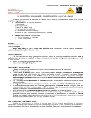 Arlindo Ugulino Netto – CL•NICA M‚DICA – INTERNATO P9 – 2011.2


MED RESUMOS 2011
NETTO, Arlindo Ugulino.
SEMIOLOGIA

               ROTEIRO PRÁTICO DE ANAMNESE E EXAME FÍSICO PARA CONSULTAS CLÍNICAS

       O exame clínico engloba a anamnese e o exame físico, cada um compreendendo várias partes que se
completam reciprocamente.
       A anamnese inclui os seguintes elementos:
           1.Identificação
           2.Queixa principal
           3.História da doença atual
           4.Interrogatório sintomatológico
           5.Antecedentes pessoais e familiares
           6.Hábitos de vida e condições socioeconômicas e culturais

          O exame físico pode ser subdividido em:
            1. Exame físico geral ou ectoscopia
            2. Exame dos aparelhos


ANAMNESE

1. IDENTIFICAÇÃO
       Nome, idade, sexo, cor (raça), estado civil, profissão (atual e anteriores), local de trabalho, naturalidade,
residência. Data da internação, enfermaria e leito.


2. QUEIXA PRINCIPAL
        É a principal queixa que levou o paciente a procurar o médico. É a resposta da seguinte pergunta: “Qual o
problema que o (a) trouxe ao hospital?” ou “Qual o principal sintoma/sinal que voc‚ gostaria que corrigisse para voc‚
se sentir melhor?”.
     Repetir as expressões utilizadas pelo paciente;
     Inclua sempre a duração da queixa.


3. HISTÓRIA DA DOENÇA ATUAL
       É a parte principal da anamnese e costuma ser a chave-mestra para se chegar ao diagnóstico.
     Determine o sintoma-guia;
     Explore: início do sintoma (época, modo, causa desencadeante), duração, características do sintoma na
       época em que teve início (caráter do sintoma; localização corporal e irradiação; intensidade; fatores
       desencadeantes, de piora ou de melhora; relação da queixa com funções do organismo), evolução,
       repercussões do problema sobre a vida do paciente, relação com outras queixas, situação do sintoma no
       momento atual;
     Use o sintoma-guia como fio condutor da história e estabeleça as relações das outras queixas com ele. Use a
       ordem cronológica;
     As perguntas formuladas devem ser simples, acessíveis e de acordo com o nível cultural de cada doente;
     As informações prestadas devem ser transcritas preferentemente em termos técnicos (médicos), mas, em
       certas ocasiões, será lícito transcrever para a HDA as palavras leigas (entre aspas), especialmente se elas
       referirem a um sintoma permanentemente enfatizado pelo paciente;
     Anote também nomes e resultados de exames laboratoriais realizados no decurso da doença;
     Quando possível, permita que o paciente conte sua história como deseja e saliente os aspectos que ele
       considera importante. Evite perguntas sugestivas, que fornecem as respostas para as perguntas. A história
       deve ser narrada pelo próprio doente, sempre que possível, ou por intermédio de um responsável, no caso de
       doentes impossibilitados de falar, fato esse que deverá ser anotado.


4. INTERROGATÓRIO SINTOMATOLÓGICO
        Constitui um complemento da história da doença atual. Permite levantar possibilidades e reconhecer
enfermidades que não guardam relação com o quadro sintomatológico registrado na HDA. Também ajuda a confirmar ou
afastar possibilidades diagnósticas sugeridas pelos sintomas presentes. Sugere-se a sistematização proposta a seguir:

                                                                                                                        1
 