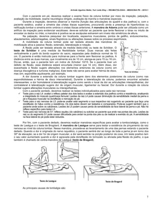 Arlindo Ugulino Netto; Yuri Leite Eloy – REUMATOLOGIA – MEDICINA P6 – 2010.1


          Com o paciente em pé, devemos realizar o exame físico da coluna lombar por meio da inspeção, palpação,
avaliação da mobilidade, exame neurológico dirigido, avaliação da marcha e manobras especiais.
          Durante a inspeção, devemos observar a marcha (função das articulações do quadril e dos joelhos) e, com o
paciente estático, avaliar a simetria das cristas ilíacas superiores, procurando ainda a presença de hiperlordose ou
retificação lombar e simetria entre ombros e cristas ilíacas anteriores. A manobra de Adams pode ser utilizada como um
artifício da inspeção para evidenciar escolioses: deve-se solicitar ao paciente que tente flexionar o tórax no intuito de
encostar os dedos no chão; a manobra é positiva se as escápulas estiverem em níveis não simétricos de altura.
          Na palpação, devemos pesquisar dor localizada, espasmos musculares, pontos de gatilho, endurecimentos,
abaulamentos, adenomegalias, sinais flogísticos ou alterações ósseas sobre os processo espinhosos.
          A mobilidade da coluna lombar pode ser testada através das manobras de
mobilização ativa e passiva: flexão, extensão, lateralização e rotação.
          A flexão pode ser testada através da medida dedo-chão ou teste de Schöber. O
teste de Schöber é uma medida da flexibilidade lombar. Duas marcas são feitas
verticalmente a partir do bordo superior do sacro, separadas pela distância normal de 10
cm. O paciente é então instruído para inclinar-se para a frente sem flexionar os joelhos. A
distância entre as duas marcas, que incialmente era de 10 cm, alonga-se para 15 ou 16 cm.
Diz-se, então, que o paciente tem um índice de Schober 10/15. Se o paciente tiver um
defeito de flexão, essa distância estará encurtada (menor que 14 cm). Além disso, dor
exacerbada à flexão sugere alterações nos elementos anteriores da coluna (como em
doença discogênica e tumores malignos). Este teste não serve para avaliar hérnia de disco,
mas sim, espondilite aquilosante, por exemplo.
          A dor durante a extensão da coluna lombar sugere dano dos elementos posteriores da coluna (como nas
espondilolisteses e hérnia de disco intervertebral). Durante a lateralização da coluna, podemos encontrar achados
interessantes: a dor homolateral à lateralização sugere como sendo o local da dor as articulações interapofisárias; dor
contralateral à lateralização sugere dor de origem muscular, ligamentar ou fascial. Dor durante a rotação da coluna
lombar sugere alterações musculares ou interapofisárias.
          Com o paciente sentado, devemos realizar os testes individualizados para cada raiz nervosa:
      Teste para a raiz L4: avaliar o reflexo patelar dos dois lados e avaliar a extensão dos joelhos contra a resistência, analisando
          a integridade do músculo quadríceps femural. Lesões da raiz L4 pode causar diminuição da sensibilidade medial da perna e
          pé e fraqueza muscular na dorsiflexão e inervação do pé.
      Teste para a raiz nervosa de L5: pode-se avaliar este segmento e sua respectiva raiz sugerindo ao paciente que faça uma
          dorsiflexão do hálux contra a resistência. Os dois lados devem ser testados e comparados. Pode-se sugerir também que o
          paciente ande sobre os calcâneos. Lesões de L5 podem causar perda de sensibilidade da face lateral da perna e pé. Não há
          reflexo específico para testar L5.
      Teste para raiz nervosa de S1: reflexo aquileu (do calcâneo) ou solicitar ao paciente que ande nas pontas dos pés. Lesões da
          raiz ou do segmento S1 pode causar dificuldade para andar na ponta dos pés ou de realizar a eversão do pé. A sensibilidade
          na face lateral do pé pode estar reduzida.

        Por fim, com o paciente deitado, devemos realizar manobras específicas para avaliar a lombociatalgia, como o
teste de Lasègue e o teste de Brogdard. A manobra de Lasègue serve para testar a existência de pinçamento da raiz
nervosa ao nível da coluna lombar. Nessa manobra, procede-se ao levantamento de uma das pernas estando o paciente
deitado. Quando a dor é originada do nervo isquiático, o paciente sentirá dor ao longo de toda a perna já em torno dos
30º de elevação; se a dor for de origem muscular, a dor será sentida na porção posterior da coxa. Um teste positivo tem
o seu valor aumentado quando a dor é agravada pela dorsiflexão do tornozelo ou aliviada pela flexão do joelho, o que
também é chamado de contra-manobra de Lasègue (teste de Bragard).




        As principais causas de lombalgia são:


                                                                                                                                     7
 