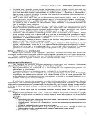 Arlindo Ugulino Netto; Yuri Leite Eloy – REUMATOLOGIA – MEDICINA P6 – 2010.1


       Lombalgia banal: distens…o muscular lombar. Caracteriza-se por dor cansada, discreta. Associa-se com
        sedentarismo, obesidade, tens…o, tend‰ncia depressiva, viagem de carro prolongada, entre outras. •s vezes h€
        obliquidade de quadril, escoliose, esponsilolistese, etc. Regride, em geral, 2 a 3 dias com ou sem medica‡…o.
        Deve-se passar ao paciente orienta‡„es de postura, evitar sedentarismo e obesidade, realizar alongamentos e
        refor‡o muscular sempre que possƒvel.
       H•rnia de disco lombar: a faixa et€ria que mais frequentemente desenvolve esta condi‡…o • entre 20 a 50 anos.
        Trata-se de uma dor lombar aos movimentos repetidos. Esfor‡o em flex…o da coluna causa dor aguda intensa. ‹
        exacerbada principalmente na posi‡…o sentada e que melhora com o repouso no leito. Pode vir acompanhada de
        dor ci€tica e de todas as manobras que a acompanham (Las‘gue e Bragard). O diagnˆstico • clƒnico e/ou por
        meio da ressonŽncia nuclear magn•tica.
       Lombalgia mecŽnica: causada mais comumente por artrose lombar, principalmente nos pacientes com mais de
        40 anos, acometendo igualmente homens e mulheres. A dor • menos intensa que a h•rnia de disco; em geral, •
        uma dor “cansada”, pior aos primeiros movimentos, podendo obrigar o paciente a acordar mais cedo. Costuma
        melhorar durante o dia. Pode vir acompanhada de dor ci€tica quando h€ conflito ˆsteo-articular.
       Osteoporose e fraturas vertebrais: manifestam agudamente por dor nas costas apˆs tosse ou espirros. A maioria
        ocorre na regi…o tor€cica baixa ou lombar alta. A dor pode ser de intensidade leve, moderada ou intensa,
        localizada no local da fratura ou irradiada para a por‡…o posterior das coxas e abdome. Em geral, os episˆdios
        agudos de dor se resolvem em cerca de 4 a 6 semanas.
       Tumores benignos e malignos: os benignos causam dor nas estruturas mais posteriores, enquanto os malignos
        causam dor mais difusa e envolvem estruturas anteriores.
       Met€steses para a coluna: dissemina‡…o pela corrente sanguƒnea ou extens…o direta e contƒnua do processo
        tumoral. O esqueleto axial e a pelve s…o os locais mais comumente afetados nas doen‡as metast€ticas ˆsseas.
        S…o muito mais comuns que os tumores ˆsseos prim€rios e aumentam a preval‰ncia com a idade. As neoplasias
        prim€rias mais associadas com as met€stases ˆsseas s…o: prˆstata, mama, pulm…o, rim tireˆide e cˆlon.

EXAME DAS ARTICULAÇÕES SACROILÍACAS
         As articula‡„es sacroilƒacas podem ser palpadas e percutidas Š procura de sensibilidade direta. Sensibilidade
indireta pode ser demonstrada colocando-se o paciente deitado de lado e aplicando-se for‡a contra o ilƒaco lateralmente.
         Tanto a pesquisa da sensibilidade direta como indireta s…o manobras insensƒveis, ajudando muito pouco na
distin‡…o da dor lombar de origem em sacroilƒacas daquelas origin€rias em outros pontos.


Exame das Articula‚ƒes Perif„ricas
         Para a avalia‡…o das articula‡„es perif•ricas, deve-se ter um conhecimento sobre a anatomia e fisiologia das
articula‡„es de uma forma geral. Assim entre os tipos de articula‡„es podemos citar:
      Articula‡„es sinartrodiais: s…o aquelas onde n…o h€ mobilidade alguma. Como um exemplo delas, podemos citar
         as localizadas na calota craniana.
      Articula‡„es amfiartroidiais: articula‡„es com pouca mobilidade. Ex: sƒnfise p‚bica e sacroilƒacas.
      Articula‡„es diartrodiais: possuem membrana sinovial (que possui c•lulas do sinoviais do tipo A: macrˆfagos
         respons€veis pela defesa contra infec‡„es; e as c•lulas sinoviais do tipo B: c•lulas respons€veis pela
         prolifera‡…o da membrana) e apresentam uma grande mobilidade sendo estas as principais articula‡„es a serem
         avaliados durante o exame clƒnico reumatolˆgico.

        O conhecimento anat†mico das articula‡„es envolvidas nas diversas patologias reumatolˆgicas • bastante
importante para saber avaliar semiologicamente a origem da dor que o paciente se refere. Nem sempre a dor se origina
da articula‡…o propriamente dita, mas sim de estruturas peri-articulares, tais como m‚sculos, tend„es, ‰nteses (regi…o do
tend…o que se insere nos ossos), periˆsteo, membrana sinovial (respons€vel por produzir o lƒquido sinovial) e o osso
subcondral.
        Durante o exame fƒsico geral das articula‡„es perif•ricas, devemos avaliar, pelo menos, os seguintes
parŽmetros:
     Inspeção: Antes da realiza‡…o desse exame • necess€rio que haja um planejamento no momento da avalia‡…o
         da mesma, dirigido de acordo com a queixa do paciente, avaliando sempre em compara‡…o com as articula‡„es
         homˆlogas.
     Palpação:
             Presen‡a de nodula‡„es e abaulamentos, deformidades ˆsseas e articulares (facilita no diagnˆstico, presen‡a de
                estalos que s…o descritos como benignos),
             Crepita‡…o articular - atrito entre uma articula‡…o e outro ocorrendo nos casos de doen‡as degenerativas tais como
                as artroses
             Aumento da mobilidade (como em doen‡as gen•ticas do col€geno)
             Bloqueios articulares - pacientes artroses em que a destrui‡…o dos ossos provoca a libera‡…o de corpos livres
                produzindo assim bloqueios e limita‡„es, ou ainda cristais nos casos de gota – oxalato de c€lcio
             Dor a press…o ou a movimenta‡…o

                                                                                                                               8
 